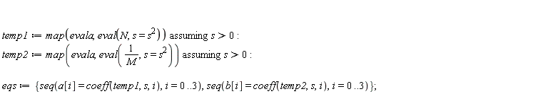 temp1 := `assuming`([map(evala, eval(N, s = s^2))], [s > 0]); temp2 := `assuming`([map(evala, eval(1/M, s = s^2))], [s > 0]); eqs := {seq(a[i] = coeff(temp1, s, i), i = 0 .. 3), seq(b[i] = coeff(temp2, s, i), i = 0 .. 3)}
