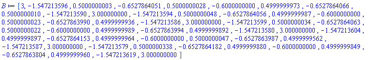B := Array(1..51, {(1) = 3, (2) = -1.547213596, (3) = .5000000003, (4) = -.6527864051, (5) = .5000000028, (6) = -.6000000000, (7) = .4999999973, (8) = -.6527864066, (9) = .5000000010, (10) = -1.547213590, (11) = 3.000000000, (12) = -1.547213594, (13) = .5000000048, (14) = -.6527864056, (15) = .4999999987, (16) = -.6000000000, (17) = .5000000023, (18) = -.6527863990, (19) = .4999999936, (20) = -1.547213586, (21) = 3.000000000, (22) = -1.547213599, (23) = .5000000034, (24) = -.6527864063, (25) = .5000000022, (26) = -.6000000000, (27) = .4999999989, (28) = -.6527863994, (29) = .4999999892, (30) = -1.547213580, (31) = 3.000000000, (32) = -1.547213604, (33) = .4999999897, (34) = -.6527864153, (35) = .4999999964, (36) = -.6000000000, (37) = .5000000047, (38) = -.6527863987, (39) = .4999999562, (40) = -1.547213587, (41) = 3.000000000, (42) = -1.547213579, (43) = .5000000338, (44) = -.6527864182, (45) = .4999999880, (46) = -.6000000000, (47) = .4999999849, (48) = -.6527863804, (49) = .4999999960, (50) = -1.547213619, (51) = 3.000000000})