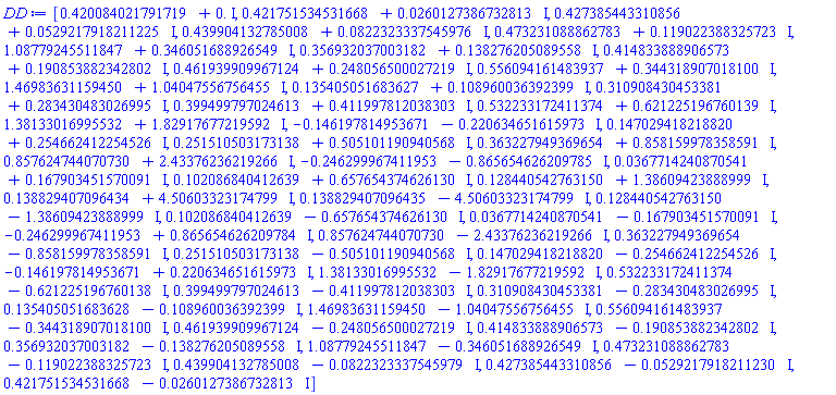 DD := Array(1..51, {(1) = .42008402179171944+.0*I, (2) = .42175153453166814+0.260127386732813e-1*I, (3) = .4273854433108563+0.529217918211225e-1*I, (4) = .439904132785008+0.8223233375459758e-1*I, (5) = .47323108886278337+.11902238832572307*I, (6) = 1.0877924551184714+.3460516889265493*I, (7) = .3569320370031822+.1382762050895581*I, (8) = .4148338889065726+.1908538823428024*I, (9) = .4619399099671241+.2480565000272187*I, (10) = .5560941614839366+.3443189070181002*I, (11) = 1.4698363115945032+1.0404755675645527*I, (12) = .1354050516836275+.10896003639239854*I, (13) = .3109084304533812+.28343048302699486*I, (14) = .3994997970246128+.4119978120383033*I, (15) = .532233172411374+.6212251967601387*I, (16) = 1.3813301699553153+1.8291767721959242*I, (17) = -.14619781495367054-.22063465161597345*I, (18) = .14702941821882043+.254662412254526*I, (19) = .251510503173138+.5051011909405684*I, (20) = .3632279493696535+.8581599783585913*I, (21) = .8576247440707302+2.433762362192655*I, (22) = -.24629996741195287-.8656546262097845*I, (23) = 0.3677142408705413e-1+.1679034515700907*I, (24) = .10208684041263871+.6576543746261295*I, (25) = .12844054276315037+1.3860942388899873*I, (26) = .13882940709643427+4.50603323174799*I, (27) = .13882940709643493-4.50603323174799*I, (28) = .12844054276315028-1.3860942388899873*I, (29) = .10208684041263884-.6576543746261296*I, (30) = 0.36771424087054055e-1-.16790345157009076*I, (31) = -.2462999674119529+.8656546262097844*I, (32) = .8576247440707302-2.433762362192655*I, (33) = .36322794936965364-.858159978358591*I, (34) = .25151050317313806-.5051011909405685*I, (35) = .14702941821882043-.254662412254526*I, (36) = -.1461978149536705+.22063465161597343*I, (37) = 1.3813301699553155-1.829176772195924*I, (38) = .532233172411374-.6212251967601383*I, (39) = .3994997970246128-.41199781203830343*I, (40) = .3109084304533811-.2834304830269948*I, (41) = .13540505168362754-.10896003639239851*I, (42) = 1.4698363115945032-1.0404755675645527*I, (43) = .5560941614839372-.34431890701810014*I, (44) = .46193990996712386-.24805650002721866*I, (45) = .41483388890657275-.1908538823428024*I, (46) = .35693203700318216-.13827620508955804*I, (47) = 1.0877924551184714-.3460516889265493*I, (48) = .47323108886278337-.11902238832572289*I, (49) = .43990413278500806-0.8223233375459792e-1*I, (50) = .4273854433108562-0.52921791821123e-1*I, (51) = .42175153453166814-0.2601273867328127e-1*I}, datatype = complex[8])