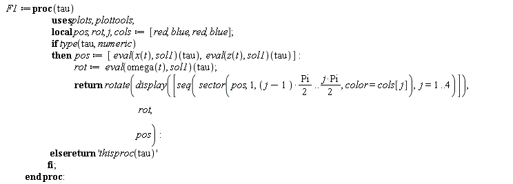 F1 := proc (tau) local pos, rot, j, cols; cols := [red, blue, red, blue]; if type(tau, numeric) then pos := [(eval(x(t), sol1))(tau), (eval(z(t), sol1))(tau)]; rot := (eval(omega(t), sol1))(tau); return plottools:-rotate(plots:-display([seq(plottools:-sector(pos, 1, (1/2)*(j-1)*Pi .. (1/2)*j*Pi, color = cols[j]), j = 1 .. 4)]), rot, pos) else return 'thisproc(tau)' end if end proc