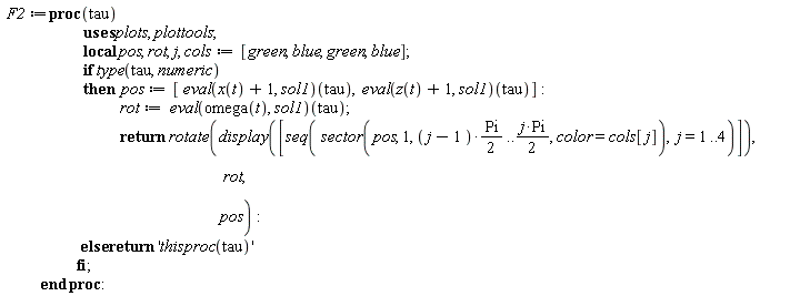 F2 := proc (tau) local pos, rot, j, cols; cols := [green, blue, green, blue]; if type(tau, numeric) then pos := [(eval(x(t)+1, sol1))(tau), (eval(z(t)+1, sol1))(tau)]; rot := (eval(omega(t), sol1))(tau); return plottools:-rotate(plots:-display([seq(plottools:-sector(pos, 1, (1/2)*(j-1)*Pi .. (1/2)*j*Pi, color = cols[j]), j = 1 .. 4)]), rot, pos) else return 'thisproc(tau)' end if end proc