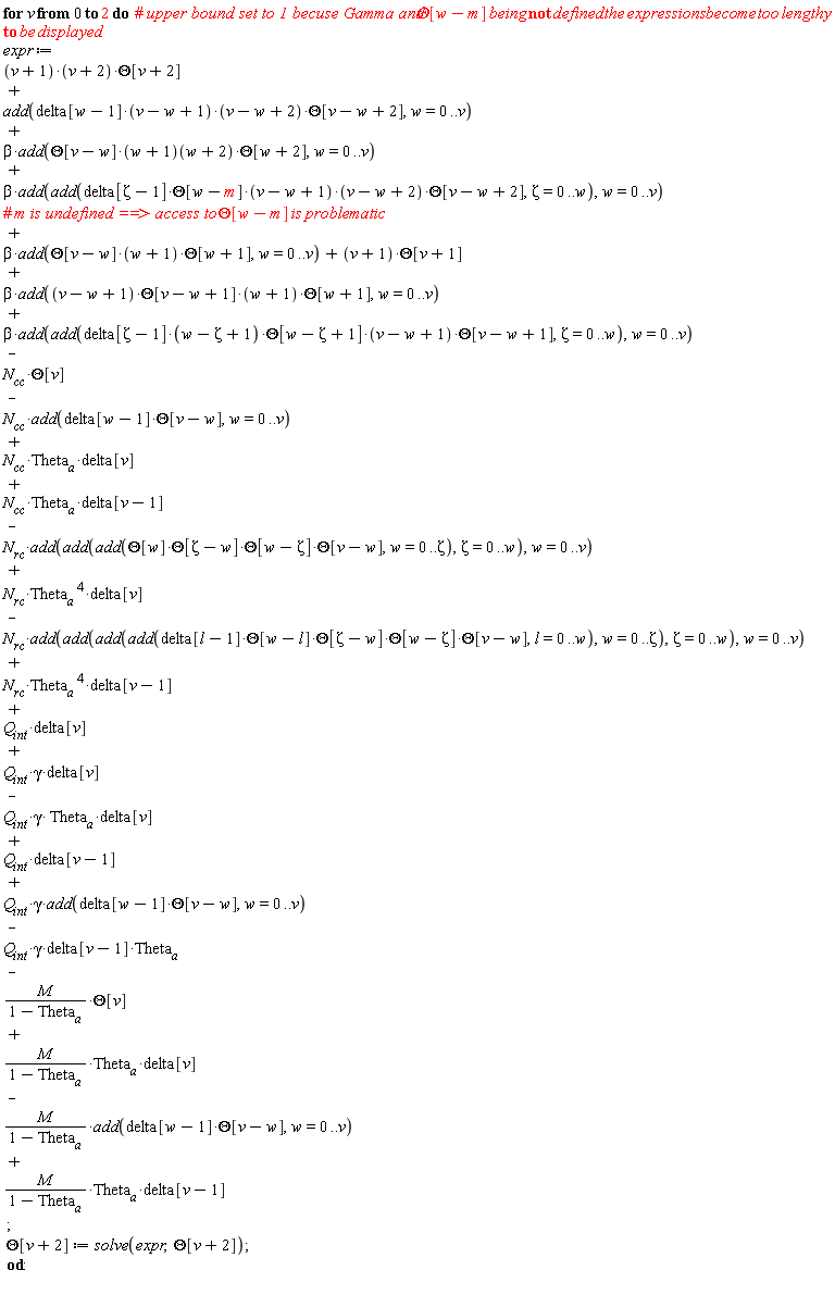for v from 0 to 2 do expr := -N[rc]*add(add(add(add(delta[l-1]*Theta[w-l]*Theta[Zeta-w]*Theta[w-Zeta]*Theta[v-w], l = 0 .. w), w = 0 .. Zeta), Zeta = 0 .. w), w = 0 .. v)+Q[int]*delta[v]-Q[int]*gamma*Theta__a*delta[v]-Q[int]*gamma*delta[v-1]*Theta__a+M*Theta__a*delta[v]/(1-Theta__a)+M*Theta__a*delta[v-1]/(1-Theta__a)+Q[int]*delta[v-1]+add(delta[w-1]*(v-w+1)*(v-w+2)*Theta[v-w+2], w = 0 .. v)+(v+1)*(v+2)*Theta[v+2]+N[rc]*Theta__a^4*delta[v-1]-M*Theta[v]/(1-Theta__a)+N[cc]*Theta__a*delta[v]-N[rc]*add(add(add(Theta[w]*Theta[Zeta-w]*Theta[w-Zeta]*Theta[v-w], w = 0 .. Zeta), Zeta = 0 .. w), w = 0 .. v)+beta*add(add(delta[Zeta-1]*(w-Zeta+1)*Theta[w-Zeta+1]*(v-w+1)*Theta[v-w+1], Zeta = 0 .. w), w = 0 .. v)-N[cc]*Theta[v]-N[cc]*add(delta[w-1]*Theta[v-w], w = 0 .. v)+beta*add(Theta[v-w]*(w+1)*Theta[w+1], w = 0 .. v)+(v+1)*Theta[v+1]+beta*add((v-w+1)*Theta[v-w+1]*(w+1)*Theta[w+1], w = 0 .. v)+beta*add(Theta[v-w]*(w+1)(w+2)*Theta[w+2], w = 0 .. v)+beta*add(add(delta[Zeta-1]*Theta[w-m]*(v-w+1)*(v-w+2)*Theta[v-w+2], Zeta = 0 .. w), w = 0 .. v)+N[cc]*Theta__a*delta[v-1]+N[rc]*Theta__a^4*delta[v]+Q[int]*gamma*delta[v]+Q[int]*gamma*add(delta[w-1]*Theta[v-w], w = 0 .. v)-M*add(delta[w-1]*Theta[v-w], w = 0 .. v)/(1-Theta__a); Theta[v+2] := solve(expr, Theta[v+2]) end do