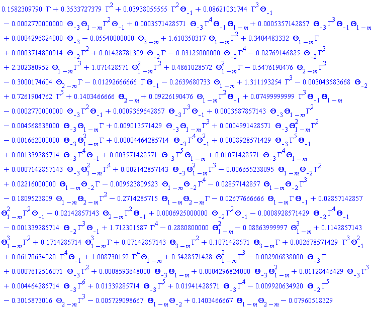 .1582309790*Gamma+.3533727379*Gamma^2+0.3938055555e-1*Gamma^2*Theta[-1]+0.8621031744e-1*Gamma^3*Theta[-1]-0.2770000000e-3*Theta[-3]*Theta[1-m]*Gamma^2*Theta[-1]+0.3571428571e-3*Theta[-3]*Gamma^4*Theta[-1]*Theta[1-m]+0.5357142857e-3*Theta[-3]*Gamma^3*Theta[-1]*Theta[1-m]+0.4296824000e-3*Theta[-3]-0.5540000000e-1*Theta[3-m]+1.610350317*Theta[1-m]*Gamma^2+.3404483332*Theta[1-m]*Gamma+0.3714880914e-3*Theta[-2]*Gamma^2+0.1428781389e-1*Theta[-2]*Gamma-0.3125000000e-1*Theta[-2]*Gamma^4-0.2769146825e-1*Theta[-2]*Gamma^3+2.302380952*Theta[1-m]*Gamma^3+1.071428571*Theta[1-m]^2*Gamma^2+.4861028572*Theta[1-m]^2*Gamma-.5476190476*Theta[2-m]*Gamma^2-.3000174604*Theta[2-m]*Gamma-0.1292666666e-1*Gamma*Theta[-1]-.2639680733*Theta[1-m]+1.311193254*Gamma^3-0.3043583668e-2*Theta[-2]+.7261904762*Gamma^5+.1403466666*Theta[2-m]+0.9226190476e-1*Theta[1-m]*Gamma^2*Theta[-1]+0.7499999999e-1*Gamma^3*Theta[-1]*Theta[1-m]-0.2770000000e-3*Theta[-3]*Gamma^2*Theta[-1]+0.9369642857e-3*Theta[-3]*Gamma^3*Theta[-1]+0.3587857143e-3*Theta[-3]*Theta[1-m]*Gamma^2-0.4568838000e-2*Theta[-3]*Theta[1-m]*Gamma+0.9013571429e-2*Theta[-3]*Theta[1-m]*Gamma^3+0.4991428571e-3*Theta[-3]*Theta[1-m]^2*Gamma^2-0.1662000000e-2*Theta[-3]*Theta[1-m]^2*Gamma+0.4464285714e-4*Theta[-3]*Gamma^4*Theta[-1]^2+0.8928571429e-3*Theta[-3]*Gamma^5*Theta[-1]+0.1339285714e-2*Theta[-3]*Gamma^4*Theta[-1]+0.3571428571e-2*Theta[-3]*Gamma^5*Theta[1-m]+0.1071428571e-1*Theta[-3]*Gamma^4*Theta[1-m]+0.7142857143e-3*Theta[-3]*Theta[1-m]^2*Gamma^4+0.2142857143e-2*Theta[-3]*Theta[1-m]^2*Gamma^3-0.6655238095e-2*Theta[1-m]*Theta[-2]*Gamma^2+0.2216000000e-1*Theta[1-m]*Theta[-2]*Gamma-0.9523809523e-2*Theta[1-m]*Theta[-2]*Gamma^4-0.2857142857e-1*Theta[1-m]*Theta[-2]*Gamma^3-.1809523809*Theta[1-m]*Theta[2-m]*Gamma^2-.2714285715*Theta[1-m]*Theta[2-m]*Gamma-0.2677666666e-1*Theta[1-m]*Gamma*Theta[-1]+0.2857142857e-1*Theta[1-m]^2*Gamma^2*Theta[-1]-0.2142857143e-1*Theta[2-m]*Gamma^2*Theta[-1]+0.6925000000e-3*Theta[-2]*Gamma^2*Theta[-1]-0.8928571429e-3*Theta[-2]*Gamma^4*Theta[-1]-0.1339285714e-2*Theta[-2]*Gamma^3*Theta[-1]+1.712301587*Gamma^4-.2880800000*Theta[1-m]^2-0.8863999997e-1*Theta[1-m]^3+.1142857143*Theta[1-m]^3*Gamma^2+.1714285714*Theta[1-m]^3*Gamma+0.7142857143e-1*Theta[3-m]*Gamma^2+.1071428571*Theta[3-m]*Gamma+0.2678571429e-2*Gamma^3*Theta[-1]^2+0.6170634920e-1*Gamma^4*Theta[-1]+1.008730159*Gamma^4*Theta[1-m]+.5428571428*Theta[1-m]^2*Gamma^3-0.2906838000e-2*Theta[-3]*Gamma+0.7612516071e-3*Theta[-3]*Gamma^2+0.8593648000e-3*Theta[-3]*Theta[1-m]+0.4296824000e-3*Theta[-3]*Theta[1-m]^2+0.1128446429e-1*Theta[-3]*Gamma^3+0.4464285714e-2*Theta[-3]*Gamma^6+0.1339285714e-1*Theta[-3]*Gamma^5+0.1941428571e-1*Theta[-3]*Gamma^4-0.9920634920e-2*Theta[-2]*Gamma^5-.3015873016*Theta[2-m]*Gamma^3-0.5729098667e-2*Theta[1-m]*Theta[-2]+.1403466667*Theta[1-m]*Theta[2-m]-0.7960518329e-1