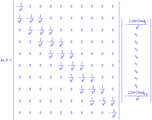 M, B := Matrix(10, 10, {(1, 1) = -2/h^2, (1, 2) = 0, (1, 3) = 0, (1, 4) = 0, (1, 5) = 0, (1, 6) = 0, (1, 7) = 0, (1, 8) = 0, (1, 9) = 0, (1, 10) = 0, (2, 1) = 1/h^2, (2, 2) = -2/h^2, (2, 3) = 1/h^2, (2, 4) = 0, (2, 5) = 0, (2, 6) = 0, (2, 7) = 0, (2, 8) = 0, (2, 9) = 0, (2, 10) = 0, (3, 1) = 0, (3, 2) = 1/h^2, (3, 3) = -2/h^2, (3, 4) = 1/h^2, (3, 5) = 0, (3, 6) = 0, (3, 7) = 0, (3, 8) = 0, (3, 9) = 0, (3, 10) = 0, (4, 1) = 0, (4, 2) = 0, (4, 3) = 1/h^2, (4, 4) = -2/h^2, (4, 5) = 1/h^2, (4, 6) = 0, (4, 7) = 0, (4, 8) = 0, (4, 9) = 0, (4, 10) = 0, (5, 1) = 0, (5, 2) = 0, (5, 3) = 0, (5, 4) = 1/h^2, (5, 5) = -2/h^2, (5, 6) = 1/h^2, (5, 7) = 0, (5, 8) = 0, (5, 9) = 0, (5, 10) = 0, (6, 1) = 0, (6, 2) = 0, (6, 3) = 0, (6, 4) = 0, (6, 5) = 1/h^2, (6, 6) = -2/h^2, (6, 7) = 1/h^2, (6, 8) = 0, (6, 9) = 0, (6, 10) = 0, (7, 1) = 0, (7, 2) = 0, (7, 3) = 0, (7, 4) = 0, (7, 5) = 0, (7, 6) = 1/h^2, (7, 7) = -2/h^2, (7, 8) = 1/h^2, (7, 9) = 0, (7, 10) = 0, (8, 1) = 0, (8, 2) = 0, (8, 3) = 0, (8, 4) = 0, (8, 5) = 0, (8, 6) = 0, (8, 7) = 1/h^2, (8, 8) = -2/h^2, (8, 9) = 1/h^2, (8, 10) = 0, (9, 1) = 0, (9, 2) = 0, (9, 3) = 0, (9, 4) = 0, (9, 5) = 0, (9, 6) = 0, (9, 7) = 0, (9, 8) = 1/h^2, (9, 9) = -2/h^2, (9, 10) = 1/h^2, (10, 1) = 0, (10, 2) = 0, (10, 3) = 0, (10, 4) = 0, (10, 5) = 0, (10, 6) = 0, (10, 7) = 0, (10, 8) = 0, (10, 9) = 0, (10, 10) = -2/h^2}), Vector(10, {(1) = -2*DirCond[0]/h^2, (2) = s[1], (3) = s[2], (4) = s[3], (5) = s[4], (6) = s[5], (7) = s[6], (8) = s[7], (9) = s[8], (10) = -2*DirCond[9*h]/h^2})