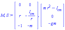 M, S := Matrix(3, 2, {(1, 1) = 0, (1, 2) = 0, (2, 1) = r, (2, 2) = -`#msub(mi("I"),mi("cm"))`/r, (3, 1) = -1, (3, 2) = -m}), Vector(3, {(1) = m*r^2-`#msub(mi("I"),mi("cm"))`, (2) = 0, (3) = -g*m})