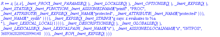 z, [z, z], _Inert_PROC(_Inert_PARAMSEQ(), _Inert_LOCALSEQ(), _Inert_OPTIONSEQ(), _Inert_EXPSEQ(), _Inert_STATSEQ(_Inert_FUNCTION(_Inert_ASSIGNEDNAME("printf", "PROC", _Inert_ATTRIBUTE(_Inert_EXPSEQ(_Inert_NAME("protected", _Inert_ATTRIBUTE(_Inert_NAME("protected"))), _Inert_NAME("_syslib")))), _Inert_EXPSEQ(_Inert_STRING("g says: z evaluates to %a.
"), _Inert_LEXICAL_LOCAL(1)))), _Inert_DESCRIPTIONSEQ(), _Inert_GLOBALSEQ(), _Inert_LEXICALSEQ(_Inert_LEXICALPAIR(_Inert_NAME("z"), _Inert_ASSIGNEDLOCALNAME("z", "INTPOS", 36893628209820994140))), _Inert_EOP(_Inert_EXPSEQ()))