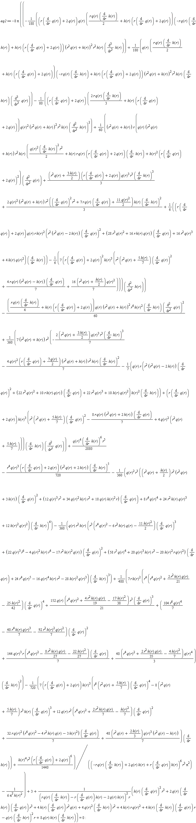 eq2 := -8*Pi*((-(1/180)*(r*(diff(q(r), r))+2*q(r))*q(r)*((1/2)*r*q(r)*(diff(h(r), r))+h(r)*(r*(diff(q(r), r))+2*q(r)))*(-r*q(r)*(diff(h(r), r))+h(r)*(r*(diff(q(r), r))+2*q(r)))*(r^2*q(r)+h(r))^2*r^2*h(r)*(diff(h(r), r, r, r))+(1/180)*q(r)*((1/2)*r*q(r)*(diff(h(r), r))+h(r)*(r*(diff(q(r), r))+2*q(r)))*(-r*q(r)*(diff(h(r), r))+h(r)*(r*(diff(q(r), r))+2*q(r)))*(r^2*q(r)+h(r))^2*r^3*h(r)*(diff(h(r), r))*(diff(q(r), r, r, r))-(1/80)*(r*(diff(q(r), r))+2*q(r))*(2*r*q(r)*(diff(h(r), r))*(1/3)+h(r)*(r*(diff(q(r), r))+2*q(r)))*q(r)^2*(r^2*q(r)+h(r))^2*r^3*h(r)*(diff(h(r), r, r))^2+(1/60)*(r^2*q(r)+h(r))*r*(q(r)*(r^2*q(r)+h(r))*r^2*h(r)*((1/2)*q(r)^2*(diff(h(r), r))^2*r^2+r*h(r)*q(r)*(r*(diff(q(r), r))+2*q(r))*(diff(h(r), r))+h(r)^2*(r*(diff(q(r), r))+2*q(r))^2)*(diff(q(r), r, r))+(1/3)*(r^2*q(r)+3*h(r)*(1/2))*(r*(diff(q(r), r))+2*q(r))*q(r)^3*r^3*(diff(h(r), r))^3+2*q(r)^2*(r^2*q(r)+h(r))*r^2*((diff(q(r), r))^2*r^2+7*r*q(r)*(diff(q(r), r))+11*q(r)^2*(1/2))*h(r)*(diff(h(r), r))^2*(1/3)+(1/6)*(r*(diff(q(r), r))+2*q(r))*q(r)*r*h(r)^2*(r^2*(r^2*q(r)-2*h(r))*(diff(q(r), r))^2+(28*r^3*q(r)^2+16*r*h(r)*q(r))*(diff(q(r), r))+16*r^2*q(r)^3+4*h(r)*q(r)^2)*(diff(h(r), r))-7*(r*(diff(q(r), r))+2*q(r))^2*h(r)^3*(r^2*(r^2*q(r)+5*h(r)*(1/7))*(diff(q(r), r))^2+4*r*q(r)*(r^2*q(r)-h(r))*(diff(q(r), r))*(1/7)+(1/7)*(16*(r^2*q(r)+(1/2)*h(r)))*q(r)^2)*(1/6))*(diff(h(r), r, r))-(1/60)*((1/4)*r*q(r)*(diff(h(r), r))+h(r)*(r*(diff(q(r), r))+2*q(r)))*q(r)*(r^2*q(r)+h(r))^2*r^4*h(r)^2*(diff(h(r), r))*(diff(q(r), r, r))^2+(1/360)*(7*(r^2*q(r)+h(r)))*r^2*(-(1/7)*(2*(r^2*q(r)+3*h(r)*(1/2)))*q(r)^3*r^3*(diff(h(r), r))^3-4*q(r)^2*(r*(diff(q(r), r))+7*q(r)*(1/2))*(r^2*q(r)+h(r))*r^2*h(r)*(diff(h(r), r))^2*(1/7)-(1/7)*r*q(r)*(r^2*(r^2*q(r)-2*h(r))*(diff(q(r), r))^2+(22*r^3*q(r)^2+10*r*h(r)*q(r))*(diff(q(r), r))+22*r^2*q(r)^3+10*h(r)*q(r)^2)*h(r)^2*(diff(h(r), r))+(r*(diff(q(r), r))+2*q(r))*h(r)^3*(r^2*(r^2*q(r)+5*h(r)*(1/7))*(diff(q(r), r))^2-8*r*q(r)*(r^2*q(r)+2*h(r))*(diff(q(r), r))*(1/7)+4*q(r)^2*(r^2*q(r)+5*h(r)*(1/7))))*(diff(h(r), r))*(diff(q(r), r, r))+(1/2880)*q(r)^4*(diff(h(r), r))^6*r^5-(1/720)*r^4*q(r)^3*(r*(diff(q(r), r))+2*q(r))*(r^2*q(r)+2*h(r))*(diff(h(r), r))^5-(1/360)*r^3*q(r)^2*((r^2*q(r)+(1/2)*h(r))*r^2*(r^2*q(r)+3*h(r))*(diff(q(r), r))^2+(12*q(r)^3*r^5+34*q(r)^2*h(r)*r^3+18*q(r)*h(r)^2*r)*(diff(q(r), r))+8*r^4*q(r)^4+24*r^2*h(r)*q(r)^3+12*h(r)^2*q(r)^2)*(diff(h(r), r))^4-(1/360)*q(r)*r^2*h(r)*(r^3*(r^4*q(r)^2-6*r^2*h(r)*q(r)-11*h(r)^2*(1/2))*(diff(q(r), r))^3+(22*q(r)^3*r^6-4*q(r)^2*h(r)*r^4-17*r^2*h(r)^2*q(r))*(diff(q(r), r))^2+(58*r^5*q(r)^4+20*q(r)^3*h(r)*r^3-20*h(r)^2*r*q(r)^2)*(diff(q(r), r))+24*r^4*q(r)^5-16*q(r)^4*h(r)*r^2-28*h(r)^2*q(r)^3)*(diff(h(r), r))^3+7*r*h(r)^2*(r^4*(r^4*q(r)^2+2*r^2*h(r)*q(r)*(1/21)-25*h(r)^2*(1/42))*(diff(q(r), r))^4+152*q(r)*(r^4*q(r)^2+4*r^2*h(r)*q(r)*(1/19)-17*h(r)^2*(1/38))*r^3*(diff(q(r), r))^3*(1/21)+(104*r^6*q(r)^4*(1/7)-40*r^4*h(r)*q(r)^3*(1/7)-92*r^2*h(r)^2*q(r)^2*(1/7))*(diff(q(r), r))^2+144*q(r)^3*r*(r^4*q(r)^2-8*r^2*h(r)*q(r)*(1/27)-22*h(r)^2*(1/27))*(diff(q(r), r))*(1/7)+(1/3)*(40*(r^4*q(r)^2+2*r^2*h(r)*q(r)*(1/35)-4*h(r)^2*(1/7)))*q(r)^4)*(diff(h(r), r))^2*(1/480)-(1/720)*(7*(r*(diff(q(r), r))+2*q(r)))*h(r)^3*(r^6*(r^2*q(r)+5*h(r)*(1/7))*(diff(q(r), r))^4-(8*(r^2*q(r)+5*h(r)*(1/7)))*r^3*h(r)*(diff(q(r), r))^3+12*q(r)*r^2*(r^4*q(r)^2+2*r^2*h(r)*q(r)*(1/7)-(1/7)*h(r)^2)*(diff(q(r), r))^2+32*r*q(r)^2*(r^4*q(r)^2-4*r^2*h(r)*q(r)-3*h(r)^2)*(diff(q(r), r))*(1/7)+(1/7)*(48*(r^2*q(r)+2*h(r)*(1/3)))*q(r)^3*(r^2*q(r)-h(r)))*(diff(h(r), r))+(1/1440)*h(r)^4*r^3*(r*(diff(q(r), r))+2*q(r))^6)/((-r*q(r)*(diff(h(r), r))+2*q(r)*h(r)+r*(diff(q(r), r))*h(r))^6*r^3*Pi^2)-1/(6*Pi^2*h(r)^2))+3+(h(r)*(diff(q(r), r))^2*r^3+2*q(r)*(diff(h(r), r))*(diff(q(r), r))*r^3+4*h(r)*(diff(q(r), r))*r^2*q(r)+4*q(r)^2*(diff(h(r), r))*r^2+4*h(r)*r*q(r)^2+4*h(r)*(diff(h(r), r))*(diff(q(r), r))*r-q(r)*(diff(h(r), r))^2*r+8*q(r)*h(r)*(diff(h(r), r)))/((r*q(r)*(diff(h(r), r))-r*(diff(q(r), r))*h(r)-2*q(r)*h(r))^2*r) = 0: