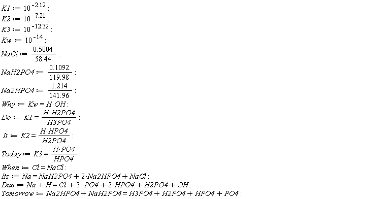 K1 := 10^(-2.12); K2 := 10^(-7.21); K3 := 10^(-12.32); Kw := 10^(-14); NaCl := .5004/(58.44); NaH2PO4 := .1092/(119.98); Na2HPO4 := 1.214/(141.96); Why := Kw = H*OH; Do := K1 = H*H2PO4/H3PO4; It := K2 = H*HPO4/H2PO4; Today := K3 = H*PO4/HPO4; When := Cl = NaCl; Its := Na = NaH2PO4+2*Na2HPO4+NaCl; Due := Na+H = Cl+3*PO4+2*HPO4+H2PO4+OH; Tomorrow := Na2HPO4+NaH2PO4 = H3PO4+H2PO4+HPO4+PO4