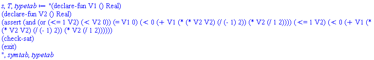"(declare-fun V1 () Real)
(declare-fun V2 () Real)
(assert (and (or (<= 1 V2) (< V2 0)) (= V1 0) (< 0 (+ V1 (* (* V2 V2) (/ (- 1) 2)) (* V2 (/ 1 2)))) (<= 1 V2) (< 0 (+ V1 (* (* V2 V2) (/ (- 1) 2)) (* V2 (/ 1 2))))))
(check-sat)
(exit)
", symtab, typetab