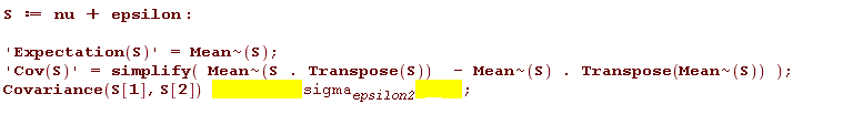 S := nu+epsilon; 'Expectation(S)' = `~`[Mean](S); 'Cov(S)' = simplify(`~`[Mean](S.Transpose(S))-`~`[Mean](S).Transpose(`~`[Mean](S))); `assuming`([Covariance(S[1], S[2])], [sigma__epsilon2 > 0])
