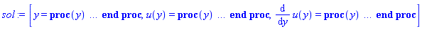 [y = proc (y) local _res, _dat, _solnproc; option `Copyright (c) 1993 by the University of Waterloo. All rights reserved.`; _dat := Array(1..4, {(1) = proc (outpoint) local X, Y, YP, yout, errproc, L, V, i; option `Copyright (c) 2000 by Waterloo Maple Inc. All rights reserved.`; X := Vector(8, {(1) = -1.0, (2) = -.7168751416903357, (3) = -.4330566056110218, (4) = -.14814426160629363, (5) = .13799752611323132, (6) = .4254039189214197, (7) = .7139977024276131, (8) = 1.0}, datatype = float[8], order = C_order); Y := Matrix(8, 2, {(1, 1) = 1.0, (1, 2) = -3.055556208188536, (2, 1) = .13705199705608748, (2, 2) = -3.040287843587664, (3, 1) = -.7236378942464567, (3, 2) = -3.0247433282398206, (4, 1) = -1.5831721731327253, (4, 2) = -3.008889488245128, (5, 1) = -2.4418321743415667, (5, 2) = -2.9927060610954594, (6, 1) = -3.29958648818893, (6, 2) = -2.9761772451876283, (7, 1) = -4.156063429318509, (7, 2) = -2.9592927749240108, (8, 1) = -5.0, (8, 2) = -2.9422640420696937}, datatype = float[8], order = C_order); YP := Matrix(8, 2, {(1, 1) = -3.055556208188536, (1, 2) = 0.53517972669454114e-1, (2, 1) = -3.040287843587664, (2, 2) = 0.54343011686857234e-1, (3, 1) = -3.0247433282398206, (3, 2) = 0.5520064586162285e-1, (4, 1) = -3.008889488245128, (4, 2) = 0.5609420935860491e-1, (5, 1) = -2.9927060610954594, (5, 2) = 0.5702654021646268e-1, (6, 1) = -2.9761772451876283, (6, 2) = 0.58000424209347715e-1, (7, 1) = -2.9592927749240108, (7, 2) = 0.59018519259218555e-1, (8, 1) = -2.9422640420696937, (8, 2) = 0.6006983083228045e-1}, datatype = float[8], order = C_order); errproc := proc (x_bvp) local outpoint, X, Y, yout, L, V, i; option `Copyright (c) 2000 by Waterloo Maple Inc. All rights reserved.`; Digits := 15; outpoint := evalf(x_bvp); X := Vector(8, {(1) = -1.0, (2) = -.7168751416903357, (3) = -.4330566056110218, (4) = -.14814426160629363, (5) = .13799752611323132, (6) = .4254039189214197, (7) = .7139977024276131, (8) = 1.0}, datatype = float[8], order = C_order); Y := Matrix(8, 2, {(1, 1) = .0, (1, 2) = -0.8429929421232053e-9, (2, 1) = -0.679848427556603e-10, (2, 2) = -0.8574034149384255e-9, (3, 1) = -0.11970074931302716e-9, (3, 2) = -0.8717471078387462e-9, (4, 1) = -0.15090015903551692e-9, (4, 2) = -0.8858575206768151e-9, (5, 1) = -0.1572896146668349e-9, (5, 2) = -0.8995178935094313e-9, (6, 1) = -0.13411202148861663e-9, (6, 2) = -0.9124538458186702e-9, (7, 1) = -0.7628198073235423e-10, (7, 2) = -0.9243209198090386e-9, (8, 1) = .0, (8, 2) = -0.9353527286084252e-9}, datatype = float[8], order = C_order); if not type(outpoint, 'numeric') then if outpoint = "start" or outpoint = "left" then return X[1] elif outpoint = "right" then return X[8] elif outpoint = "order" then return 4 elif outpoint = "error" then return HFloat(9.353527286084252e-10) elif outpoint = "errorproc" then error "this is already the error procedure" elif outpoint = "rawdata" then return [2, 8, [u(y), diff(u(y), y)], X, Y] else return ('procname')(x_bvp) end if end if; if outpoint < X[1] or X[8] < outpoint then error "solution is only defined in the range %1..%2", X[1], X[8] end if; V := array([1 = 4, 2 = 0]); if Digits <= trunc(evalhf(Digits)) then L := Vector(4, 'datatype' = 'float'[8]); yout := Vector(2, 'datatype' = 'float'[8]); evalhf(`dsolve/numeric/lagrange`(8, 2, X, Y, outpoint, var(yout), var(L), var(V))) else L := Vector(4, 'datatype' = 'sfloat'); yout := Vector(2, 'datatype' = 'sfloat'); `dsolve/numeric/lagrange`(8, 2, X, Y, outpoint, yout, L, V) end if; [y = outpoint, seq('[u(y), diff(u(y), y)]'[i] = yout[i], i = 1 .. 2)] end proc; if not type(outpoint, 'numeric') then if outpoint = "start" or outpoint = "left" then return X[1] elif outpoint = "method" then return "bvp" elif outpoint = "right" then return X[8] elif outpoint = "order" then return 4 elif outpoint = "error" then return HFloat(9.353527286084252e-10) elif outpoint = "errorproc" then return eval(errproc) elif outpoint = "rawdata" then return [2, 8, "depnames", X, Y, YP] else error "non-numeric value" end if end if; if outpoint < X[1] or X[8] < outpoint then error "solution is only defined in the range %1..%2", X[1], X[8] end if; if Digits <= trunc(evalhf(Digits)) and (_EnvInFsolve <> true or _EnvDSNumericSaveDigits <= trunc(evalhf(Digits))) then V := array( 1 .. 6, [( 1 ) = (7), ( 2 ) = (0), ( 3 ) = (false), ( 4 ) = (false), ( 5 ) = (false), ( 6 ) = (false)  ] ); L := Matrix(7, 2, {(1, 1) = .0, (1, 2) = .0, (2, 1) = .0, (2, 2) = .0, (3, 1) = .0, (3, 2) = .0, (4, 1) = .0, (4, 2) = .0, (5, 1) = .0, (5, 2) = .0, (6, 1) = .0, (6, 2) = .0, (7, 1) = .0, (7, 2) = .0}, datatype = float[8], order = C_order); yout := Vector(2, {(1) = .0, (2) = .0}, datatype = float[8]); evalhf(`dsolve/numeric/hermite`(8, 2, X, Y, YP, outpoint, var(yout), var(L), var(V))) else if _EnvInFsolve = true then Digits := _EnvDSNumericSaveDigits end if; V := array( 1 .. 6, [( 1 ) = (7), ( 2 ) = (0), ( 3 ) = (false), ( 4 ) = (false), ( 5 ) = (false), ( 6 ) = (false)  ] ); L := Matrix(7, 2, {(1, 1) = 0., (1, 2) = 0., (2, 1) = 0., (2, 2) = 0., (3, 1) = 0., (3, 2) = 0., (4, 1) = 0., (4, 2) = 0., (5, 1) = 0., (5, 2) = 0., (6, 1) = 0., (6, 2) = 0., (7, 1) = 0., (7, 2) = 0.}, order = C_order); yout := Vector(2, {(1) = 0., (2) = 0.}); `dsolve/numeric/hermite`(8, 2, X, Y, YP, outpoint, yout, L, V) end if; [outpoint, seq(yout[i], i = 1 .. 2)] end proc, (2) = Array(1..3, {(1) = 18446744078181100198, (2) = 18446744078181100374, (3) = 18446744078181100550}), (3) = [y, u(y), diff(u(y), y)], (4) = 0}); _solnproc := _dat[1]; if member(y, ["last", 'last']) then _res := _solnproc("last"); if type(_res, 'list') then return _res[1] end if elif type(y, `=`) and member(lhs(y), ["initial", 'initial']) then if type(rhs(y), 'list') then _res := _solnproc("initial" = [0, op(rhs(y))]) else _res := _solnproc("initial" = [1, rhs(y)]) end if; if type(_res, 'list') then return _res[1] end if elif y = "sysvars" then return _dat[3] end if; y end proc, u(y) = proc (y) local res, data, solnproc, `u(y)`, outpoint; option `Copyright (c) 2000 by Waterloo Maple Inc. All rights reserved.`; _EnvDSNumericSaveDigits := Digits; Digits := 15; if _EnvInFsolve = true then outpoint := evalf[_EnvDSNumericSaveDigits](y) else outpoint := evalf(y) end if; data := Array(1..4, {(1) = proc (outpoint) local X, Y, YP, yout, errproc, L, V, i; option `Copyright (c) 2000 by Waterloo Maple Inc. All rights reserved.`; X := Vector(8, {(1) = -1.0, (2) = -.7168751416903357, (3) = -.4330566056110218, (4) = -.14814426160629363, (5) = .13799752611323132, (6) = .4254039189214197, (7) = .7139977024276131, (8) = 1.0}, datatype = float[8], order = C_order); Y := Matrix(8, 2, {(1, 1) = 1.0, (1, 2) = -3.055556208188536, (2, 1) = .13705199705608748, (2, 2) = -3.040287843587664, (3, 1) = -.7236378942464567, (3, 2) = -3.0247433282398206, (4, 1) = -1.5831721731327253, (4, 2) = -3.008889488245128, (5, 1) = -2.4418321743415667, (5, 2) = -2.9927060610954594, (6, 1) = -3.29958648818893, (6, 2) = -2.9761772451876283, (7, 1) = -4.156063429318509, (7, 2) = -2.9592927749240108, (8, 1) = -5.0, (8, 2) = -2.9422640420696937}, datatype = float[8], order = C_order); YP := Matrix(8, 2, {(1, 1) = -3.055556208188536, (1, 2) = 0.53517972669454114e-1, (2, 1) = -3.040287843587664, (2, 2) = 0.54343011686857234e-1, (3, 1) = -3.0247433282398206, (3, 2) = 0.5520064586162285e-1, (4, 1) = -3.008889488245128, (4, 2) = 0.5609420935860491e-1, (5, 1) = -2.9927060610954594, (5, 2) = 0.5702654021646268e-1, (6, 1) = -2.9761772451876283, (6, 2) = 0.58000424209347715e-1, (7, 1) = -2.9592927749240108, (7, 2) = 0.59018519259218555e-1, (8, 1) = -2.9422640420696937, (8, 2) = 0.6006983083228045e-1}, datatype = float[8], order = C_order); errproc := proc (x_bvp) local outpoint, X, Y, yout, L, V, i; option `Copyright (c) 2000 by Waterloo Maple Inc. All rights reserved.`; Digits := 15; outpoint := evalf(x_bvp); X := Vector(8, {(1) = -1.0, (2) = -.7168751416903357, (3) = -.4330566056110218, (4) = -.14814426160629363, (5) = .13799752611323132, (6) = .4254039189214197, (7) = .7139977024276131, (8) = 1.0}, datatype = float[8], order = C_order); Y := Matrix(8, 2, {(1, 1) = .0, (1, 2) = -0.8429929421232053e-9, (2, 1) = -0.679848427556603e-10, (2, 2) = -0.8574034149384255e-9, (3, 1) = -0.11970074931302716e-9, (3, 2) = -0.8717471078387462e-9, (4, 1) = -0.15090015903551692e-9, (4, 2) = -0.8858575206768151e-9, (5, 1) = -0.1572896146668349e-9, (5, 2) = -0.8995178935094313e-9, (6, 1) = -0.13411202148861663e-9, (6, 2) = -0.9124538458186702e-9, (7, 1) = -0.7628198073235423e-10, (7, 2) = -0.9243209198090386e-9, (8, 1) = .0, (8, 2) = -0.9353527286084252e-9}, datatype = float[8], order = C_order); if not type(outpoint, 'numeric') then if outpoint = "start" or outpoint = "left" then return X[1] elif outpoint = "right" then return X[8] elif outpoint = "order" then return 4 elif outpoint = "error" then return HFloat(9.353527286084252e-10) elif outpoint = "errorproc" then error "this is already the error procedure" elif outpoint = "rawdata" then return [2, 8, [u(y), diff(u(y), y)], X, Y] else return ('procname')(x_bvp) end if end if; if outpoint < X[1] or X[8] < outpoint then error "solution is only defined in the range %1..%2", X[1], X[8] end if; V := array([1 = 4, 2 = 0]); if Digits <= trunc(evalhf(Digits)) then L := Vector(4, 'datatype' = 'float'[8]); yout := Vector(2, 'datatype' = 'float'[8]); evalhf(`dsolve/numeric/lagrange`(8, 2, X, Y, outpoint, var(yout), var(L), var(V))) else L := Vector(4, 'datatype' = 'sfloat'); yout := Vector(2, 'datatype' = 'sfloat'); `dsolve/numeric/lagrange`(8, 2, X, Y, outpoint, yout, L, V) end if; [y = outpoint, seq('[u(y), diff(u(y), y)]'[i] = yout[i], i = 1 .. 2)] end proc; if not type(outpoint, 'numeric') then if outpoint = "start" or outpoint = "left" then return X[1] elif outpoint = "method" then return "bvp" elif outpoint = "right" then return X[8] elif outpoint = "order" then return 4 elif outpoint = "error" then return HFloat(9.353527286084252e-10) elif outpoint = "errorproc" then return eval(errproc) elif outpoint = "rawdata" then return [2, 8, "depnames", X, Y, YP] else error "non-numeric value" end if end if; if outpoint < X[1] or X[8] < outpoint then error "solution is only defined in the range %1..%2", X[1], X[8] end if; if Digits <= trunc(evalhf(Digits)) and (_EnvInFsolve <> true or _EnvDSNumericSaveDigits <= trunc(evalhf(Digits))) then V := array( 1 .. 6, [( 1 ) = (7), ( 2 ) = (0), ( 3 ) = (false), ( 4 ) = (false), ( 5 ) = (false), ( 6 ) = (false)  ] ); L := Matrix(7, 2, {(1, 1) = .0, (1, 2) = .0, (2, 1) = .0, (2, 2) = .0, (3, 1) = .0, (3, 2) = .0, (4, 1) = .0, (4, 2) = .0, (5, 1) = .0, (5, 2) = .0, (6, 1) = .0, (6, 2) = .0, (7, 1) = .0, (7, 2) = .0}, datatype = float[8], order = C_order); yout := Vector(2, {(1) = .0, (2) = .0}, datatype = float[8]); evalhf(`dsolve/numeric/hermite`(8, 2, X, Y, YP, outpoint, var(yout), var(L), var(V))) else if _EnvInFsolve = true then Digits := _EnvDSNumericSaveDigits end if; V := array( 1 .. 6, [( 1 ) = (7), ( 2 ) = (0), ( 3 ) = (false), ( 4 ) = (false), ( 5 ) = (false), ( 6 ) = (false)  ] ); L := Matrix(7, 2, {(1, 1) = 0., (1, 2) = 0., (2, 1) = 0., (2, 2) = 0., (3, 1) = 0., (3, 2) = 0., (4, 1) = 0., (4, 2) = 0., (5, 1) = 0., (5, 2) = 0., (6, 1) = 0., (6, 2) = 0., (7, 1) = 0., (7, 2) = 0.}, order = C_order); yout := Vector(2, {(1) = 0., (2) = 0.}); `dsolve/numeric/hermite`(8, 2, X, Y, YP, outpoint, yout, L, V) end if; [outpoint, seq(yout[i], i = 1 .. 2)] end proc, (2) = Array(1..3, {(1) = 18446744078181100198, (2) = 18446744078181100374, (3) = 18446744078181100550}), (3) = [y, u(y), diff(u(y), y)], (4) = 0}); solnproc := data[1]; if not type(outpoint, 'numeric') then if outpoint = "solnprocedure" then return eval(solnproc) elif member(outpoint, ["start", "left", "right", "errorproc", "rawdata", "order", "error"]) then return solnproc(y) elif outpoint = "sysvars" then return data[3] elif procname <> unknown then return ('procname')(y) else `u(y)` := pointto(data[2][2]); return ('`u(y)`')(y) end if end if; try res := solnproc(outpoint); res[2] catch: error  end try end proc, diff(u(y), y) = proc (y) local res, data, solnproc, `diff(u(y),y)`, outpoint; option `Copyright (c) 2000 by Waterloo Maple Inc. All rights reserved.`; _EnvDSNumericSaveDigits := Digits; Digits := 15; if _EnvInFsolve = true then outpoint := evalf[_EnvDSNumericSaveDigits](y) else outpoint := evalf(y) end if; data := Array(1..4, {(1) = proc (outpoint) local X, Y, YP, yout, errproc, L, V, i; option `Copyright (c) 2000 by Waterloo Maple Inc. All rights reserved.`; X := Vector(8, {(1) = -1.0, (2) = -.7168751416903357, (3) = -.4330566056110218, (4) = -.14814426160629363, (5) = .13799752611323132, (6) = .4254039189214197, (7) = .7139977024276131, (8) = 1.0}, datatype = float[8], order = C_order); Y := Matrix(8, 2, {(1, 1) = 1.0, (1, 2) = -3.055556208188536, (2, 1) = .13705199705608748, (2, 2) = -3.040287843587664, (3, 1) = -.7236378942464567, (3, 2) = -3.0247433282398206, (4, 1) = -1.5831721731327253, (4, 2) = -3.008889488245128, (5, 1) = -2.4418321743415667, (5, 2) = -2.9927060610954594, (6, 1) = -3.29958648818893, (6, 2) = -2.9761772451876283, (7, 1) = -4.156063429318509, (7, 2) = -2.9592927749240108, (8, 1) = -5.0, (8, 2) = -2.9422640420696937}, datatype = float[8], order = C_order); YP := Matrix(8, 2, {(1, 1) = -3.055556208188536, (1, 2) = 0.53517972669454114e-1, (2, 1) = -3.040287843587664, (2, 2) = 0.54343011686857234e-1, (3, 1) = -3.0247433282398206, (3, 2) = 0.5520064586162285e-1, (4, 1) = -3.008889488245128, (4, 2) = 0.5609420935860491e-1, (5, 1) = -2.9927060610954594, (5, 2) = 0.5702654021646268e-1, (6, 1) = -2.9761772451876283, (6, 2) = 0.58000424209347715e-1, (7, 1) = -2.9592927749240108, (7, 2) = 0.59018519259218555e-1, (8, 1) = -2.9422640420696937, (8, 2) = 0.6006983083228045e-1}, datatype = float[8], order = C_order); errproc := proc (x_bvp) local outpoint, X, Y, yout, L, V, i; option `Copyright (c) 2000 by Waterloo Maple Inc. All rights reserved.`; Digits := 15; outpoint := evalf(x_bvp); X := Vector(8, {(1) = -1.0, (2) = -.7168751416903357, (3) = -.4330566056110218, (4) = -.14814426160629363, (5) = .13799752611323132, (6) = .4254039189214197, (7) = .7139977024276131, (8) = 1.0}, datatype = float[8], order = C_order); Y := Matrix(8, 2, {(1, 1) = .0, (1, 2) = -0.8429929421232053e-9, (2, 1) = -0.679848427556603e-10, (2, 2) = -0.8574034149384255e-9, (3, 1) = -0.11970074931302716e-9, (3, 2) = -0.8717471078387462e-9, (4, 1) = -0.15090015903551692e-9, (4, 2) = -0.8858575206768151e-9, (5, 1) = -0.1572896146668349e-9, (5, 2) = -0.8995178935094313e-9, (6, 1) = -0.13411202148861663e-9, (6, 2) = -0.9124538458186702e-9, (7, 1) = -0.7628198073235423e-10, (7, 2) = -0.9243209198090386e-9, (8, 1) = .0, (8, 2) = -0.9353527286084252e-9}, datatype = float[8], order = C_order); if not type(outpoint, 'numeric') then if outpoint = "start" or outpoint = "left" then return X[1] elif outpoint = "right" then return X[8] elif outpoint = "order" then return 4 elif outpoint = "error" then return HFloat(9.353527286084252e-10) elif outpoint = "errorproc" then error "this is already the error procedure" elif outpoint = "rawdata" then return [2, 8, [u(y), diff(u(y), y)], X, Y] else return ('procname')(x_bvp) end if end if; if outpoint < X[1] or X[8] < outpoint then error "solution is only defined in the range %1..%2", X[1], X[8] end if; V := array([1 = 4, 2 = 0]); if Digits <= trunc(evalhf(Digits)) then L := Vector(4, 'datatype' = 'float'[8]); yout := Vector(2, 'datatype' = 'float'[8]); evalhf(`dsolve/numeric/lagrange`(8, 2, X, Y, outpoint, var(yout), var(L), var(V))) else L := Vector(4, 'datatype' = 'sfloat'); yout := Vector(2, 'datatype' = 'sfloat'); `dsolve/numeric/lagrange`(8, 2, X, Y, outpoint, yout, L, V) end if; [y = outpoint, seq('[u(y), diff(u(y), y)]'[i] = yout[i], i = 1 .. 2)] end proc; if not type(outpoint, 'numeric') then if outpoint = "start" or outpoint = "left" then return X[1] elif outpoint = "method" then return "bvp" elif outpoint = "right" then return X[8] elif outpoint = "order" then return 4 elif outpoint = "error" then return HFloat(9.353527286084252e-10) elif outpoint = "errorproc" then return eval(errproc) elif outpoint = "rawdata" then return [2, 8, "depnames", X, Y, YP] else error "non-numeric value" end if end if; if outpoint < X[1] or X[8] < outpoint then error "solution is only defined in the range %1..%2", X[1], X[8] end if; if Digits <= trunc(evalhf(Digits)) and (_EnvInFsolve <> true or _EnvDSNumericSaveDigits <= trunc(evalhf(Digits))) then V := array( 1 .. 6, [( 1 ) = (7), ( 2 ) = (0), ( 3 ) = (false), ( 4 ) = (false), ( 5 ) = (false), ( 6 ) = (false)  ] ); L := Matrix(7, 2, {(1, 1) = .0, (1, 2) = .0, (2, 1) = .0, (2, 2) = .0, (3, 1) = .0, (3, 2) = .0, (4, 1) = .0, (4, 2) = .0, (5, 1) = .0, (5, 2) = .0, (6, 1) = .0, (6, 2) = .0, (7, 1) = .0, (7, 2) = .0}, datatype = float[8], order = C_order); yout := Vector(2, {(1) = .0, (2) = .0}, datatype = float[8]); evalhf(`dsolve/numeric/hermite`(8, 2, X, Y, YP, outpoint, var(yout), var(L), var(V))) else if _EnvInFsolve = true then Digits := _EnvDSNumericSaveDigits end if; V := array( 1 .. 6, [( 1 ) = (7), ( 2 ) = (0), ( 3 ) = (false), ( 4 ) = (false), ( 5 ) = (false), ( 6 ) = (false)  ] ); L := Matrix(7, 2, {(1, 1) = 0., (1, 2) = 0., (2, 1) = 0., (2, 2) = 0., (3, 1) = 0., (3, 2) = 0., (4, 1) = 0., (4, 2) = 0., (5, 1) = 0., (5, 2) = 0., (6, 1) = 0., (6, 2) = 0., (7, 1) = 0., (7, 2) = 0.}, order = C_order); yout := Vector(2, {(1) = 0., (2) = 0.}); `dsolve/numeric/hermite`(8, 2, X, Y, YP, outpoint, yout, L, V) end if; [outpoint, seq(yout[i], i = 1 .. 2)] end proc, (2) = Array(1..3, {(1) = 18446744078181100198, (2) = 18446744078181100374, (3) = 18446744078181100550}), (3) = [y, u(y), diff(u(y), y)], (4) = 0}); solnproc := data[1]; if not type(outpoint, 'numeric') then if outpoint = "solnprocedure" then return eval(solnproc) elif member(outpoint, ["start", "left", "right", "errorproc", "rawdata", "order", "error"]) then return solnproc(y) elif outpoint = "sysvars" then return data[3] elif procname <> unknown then return ('procname')(y) else `diff(u(y),y)` := pointto(data[2][3]); return ('`diff(u(y),y)`')(y) end if end if; try res := solnproc(outpoint); res[3] catch: error  end try end proc]
