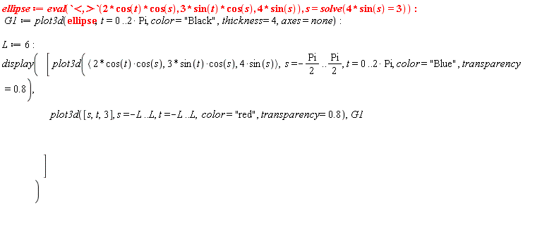ellipse := eval(`<,>`(2*cos(t)*cos(s), 3*sin(t)*cos(s), 4*sin(s)), s = solve(4*sin(s) = 3)); -1; G1 := plot3d(ellipse, t = 0 .. 2*Pi, color = "Black", thickness = 4, axes = none); -1; L := 6; -1; display([plot3d(`<,>`(2*cos(t)*cos(s), 3*sin(t)*cos(s), 4*sin(s)), s = -(1/2)*Pi .. (1/2)*Pi, t = 0 .. 2*Pi, color = "Blue", transparency = .8), plot3d([s, t, 3], s = -L .. L, t = -L .. L, color = "red", transparency = .8), G1])