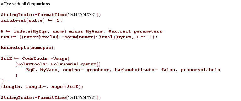 StringTools:-FormatTime("%H:%M:%S"); infolevel[solve] := 4; P := `minus`(indets(MyEqs, name), MyVars); EqN := (`@`(`~`[`@`(`@`(`@`(numer, evala), :-Norm), numer)], eval))(MyEqs, `~`[`=`](P, 1)); kernelopts(numcpus); SolE := CodeTools:-Usage(([SolveTools:-PolynomialSystem])(EqN, MyVars, engine = groebner, backsubstitute = false, preservelabels)); (length, `~`[length], nops)(SolE); StringTools:-FormatTime("%H:%M:%S")