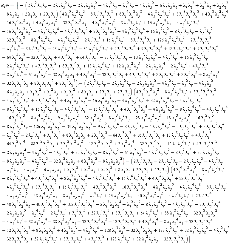 EqN := {-(2*`&lambda;__1`^2*`&lambda;__2`*`&lambda;__3`+2*`&lambda;__1`*`&lambda;__2`^2*`&lambda;__3`+2*`&lambda;__1`*`&lambda;__2`*`&lambda;__3`^2+4*`&lambda;__1`^2*`&lambda;__2`+`&lambda;__1`^2*`&lambda;__3`+4*`&lambda;__1`*`&lambda;__2`^2-6*`&lambda;__1`*`&lambda;__2`*`&lambda;__3`+`&lambda;__1`*`&lambda;__3`^2+`&lambda;__2`^2*`&lambda;__3`+`&lambda;__2`*`&lambda;__3`^2+8*`&lambda;__1`*`&lambda;__2`+2*`&lambda;__1`*`&lambda;__3`+2*`&lambda;__2`*`&lambda;__3`)*(4*`&lambda;__1`^4*`&lambda;__2`^3*`&lambda;__3`^2+8*`&lambda;__1`^3*`&lambda;__2`^4*`&lambda;__3`^2+8*`&lambda;__1`^3*`&lambda;__2`^3*`&lambda;__3`^3+4*`&lambda;__1`^2*`&lambda;__2`^5*`&lambda;__3`^2+8*`&lambda;__1`^2*`&lambda;__2`^4*`&lambda;__3`^3+4*`&lambda;__1`^2*`&lambda;__2`^3*`&lambda;__3`^4+16*`&lambda;__1`^4*`&lambda;__2`^3*`&lambda;__3`+4*`&lambda;__1`^4*`&lambda;__2`^2*`&lambda;__3`^2+32*`&lambda;__1`^3*`&lambda;__2`^4*`&lambda;__3`-4*`&lambda;__1`^3*`&lambda;__2`^3*`&lambda;__3`^2+8*`&lambda;__1`^3*`&lambda;__2`^2*`&lambda;__3`^3+16*`&lambda;__1`^2*`&lambda;__2`^5*`&lambda;__3`-4*`&lambda;__1`^2*`&lambda;__2`^4*`&lambda;__3`^2-16*`&lambda;__1`^2*`&lambda;__2`^3*`&lambda;__3`^3+4*`&lambda;__1`^2*`&lambda;__2`^2*`&lambda;__3`^4+4*`&lambda;__1`*`&lambda;__2`^5*`&lambda;__3`^2+8*`&lambda;__1`*`&lambda;__2`^4*`&lambda;__3`^3+4*`&lambda;__1`*`&lambda;__2`^3*`&lambda;__3`^4+16*`&lambda;__1`^4*`&lambda;__2`^3+8*`&lambda;__1`^4*`&lambda;__2`^2*`&lambda;__3`+9*`&lambda;__1`^4*`&lambda;__2`*`&lambda;__3`^2+32*`&lambda;__1`^3*`&lambda;__2`^4-8*`&lambda;__1`^3*`&lambda;__2`^3*`&lambda;__3`-28*`&lambda;__1`^3*`&lambda;__2`^2*`&lambda;__3`^2+18*`&lambda;__1`^3*`&lambda;__2`*`&lambda;__3`^3+16*`&lambda;__1`^2*`&lambda;__2`^5-8*`&lambda;__1`^2*`&lambda;__2`^4*`&lambda;__3`+126*`&lambda;__1`^2*`&lambda;__2`^3*`&lambda;__3`^2-34*`&lambda;__1`^2*`&lambda;__2`^2*`&lambda;__3`^3+9*`&lambda;__1`^2*`&lambda;__2`*`&lambda;__3`^4+8*`&lambda;__1`*`&lambda;__2`^5*`&lambda;__3`+4*`&lambda;__1`*`&lambda;__2`^4*`&lambda;__3`^2-2*`&lambda;__1`*`&lambda;__2`^3*`&lambda;__3`^3+2*`&lambda;__1`*`&lambda;__2`^2*`&lambda;__3`^4+`&lambda;__2`^5*`&lambda;__3`^2+2*`&lambda;__2`^4*`&lambda;__3`^3+`&lambda;__2`^3*`&lambda;__3`^4+8*`&lambda;__1`^4*`&lambda;__2`*`&lambda;__3`+2*`&lambda;__1`^4*`&lambda;__3`^2+64*`&lambda;__1`^3*`&lambda;__2`^3+16*`&lambda;__1`^3*`&lambda;__2`^2*`&lambda;__3`+18*`&lambda;__1`^3*`&lambda;__2`*`&lambda;__3`^2+4*`&lambda;__1`^3*`&lambda;__3`^3+64*`&lambda;__1`^2*`&lambda;__2`^4-88*`&lambda;__1`^2*`&lambda;__2`^3*`&lambda;__3`+2*`&lambda;__1`^2*`&lambda;__2`^2*`&lambda;__3`^2+12*`&lambda;__1`^2*`&lambda;__2`*`&lambda;__3`^3+2*`&lambda;__1`^2*`&lambda;__3`^4+32*`&lambda;__1`*`&lambda;__2`^4*`&lambda;__3`-10*`&lambda;__1`*`&lambda;__2`^3*`&lambda;__3`^2+4*`&lambda;__1`*`&lambda;__2`^2*`&lambda;__3`^3+2*`&lambda;__1`*`&lambda;__2`*`&lambda;__3`^4+4*`&lambda;__2`^4*`&lambda;__3`^2+4*`&lambda;__2`^3*`&lambda;__3`^3+32*`&lambda;__1`^3*`&lambda;__2`*`&lambda;__3`+8*`&lambda;__1`^3*`&lambda;__3`^2+64*`&lambda;__1`^2*`&lambda;__2`^3+4*`&lambda;__1`^2*`&lambda;__2`*`&lambda;__3`^2+8*`&lambda;__1`^2*`&lambda;__3`^3+32*`&lambda;__1`*`&lambda;__2`^3*`&lambda;__3`+8*`&lambda;__1`*`&lambda;__2`*`&lambda;__3`^3+4*`&lambda;__2`^3*`&lambda;__3`^2+32*`&lambda;__1`^2*`&lambda;__2`*`&lambda;__3`+8*`&lambda;__1`^2*`&lambda;__3`^2+8*`&lambda;__1`*`&lambda;__2`*`&lambda;__3`^2), -(2*`&lambda;__1`^2*`&lambda;__2`*`&lambda;__3`+2*`&lambda;__1`*`&lambda;__2`^2*`&lambda;__3`+2*`&lambda;__1`*`&lambda;__2`*`&lambda;__3`^2+4*`&lambda;__1`^2*`&lambda;__2`+`&lambda;__1`^2*`&lambda;__3`+4*`&lambda;__1`*`&lambda;__2`^2-6*`&lambda;__1`*`&lambda;__2`*`&lambda;__3`+`&lambda;__1`*`&lambda;__3`^2+`&lambda;__2`^2*`&lambda;__3`+`&lambda;__2`*`&lambda;__3`^2+8*`&lambda;__1`*`&lambda;__2`+2*`&lambda;__1`*`&lambda;__3`+2*`&lambda;__2`*`&lambda;__3`)*(4*`&lambda;__1`^5*`&lambda;__2`^2*`&lambda;__3`^2+8*`&lambda;__1`^4*`&lambda;__2`^3*`&lambda;__3`^2+8*`&lambda;__1`^4*`&lambda;__2`^2*`&lambda;__3`^3+4*`&lambda;__1`^3*`&lambda;__2`^4*`&lambda;__3`^2+8*`&lambda;__1`^3*`&lambda;__2`^3*`&lambda;__3`^3+4*`&lambda;__1`^3*`&lambda;__2`^2*`&lambda;__3`^4+16*`&lambda;__1`^5*`&lambda;__2`^2*`&lambda;__3`+4*`&lambda;__1`^5*`&lambda;__2`*`&lambda;__3`^2+32*`&lambda;__1`^4*`&lambda;__2`^3*`&lambda;__3`-4*`&lambda;__1`^4*`&lambda;__2`^2*`&lambda;__3`^2+8*`&lambda;__1`^4*`&lambda;__2`*`&lambda;__3`^3+16*`&lambda;__1`^3*`&lambda;__2`^4*`&lambda;__3`-4*`&lambda;__1`^3*`&lambda;__2`^3*`&lambda;__3`^2-16*`&lambda;__1`^3*`&lambda;__2`^2*`&lambda;__3`^3+4*`&lambda;__1`^3*`&lambda;__2`*`&lambda;__3`^4+4*`&lambda;__1`^2*`&lambda;__2`^4*`&lambda;__3`^2+8*`&lambda;__1`^2*`&lambda;__2`^3*`&lambda;__3`^3+4*`&lambda;__1`^2*`&lambda;__2`^2*`&lambda;__3`^4+16*`&lambda;__1`^5*`&lambda;__2`^2+8*`&lambda;__1`^5*`&lambda;__2`*`&lambda;__3`+`&lambda;__1`^5*`&lambda;__3`^2+32*`&lambda;__1`^4*`&lambda;__2`^3-8*`&lambda;__1`^4*`&lambda;__2`^2*`&lambda;__3`+4*`&lambda;__1`^4*`&lambda;__2`*`&lambda;__3`^2+2*`&lambda;__1`^4*`&lambda;__3`^3+16*`&lambda;__1`^3*`&lambda;__2`^4-8*`&lambda;__1`^3*`&lambda;__2`^3*`&lambda;__3`+126*`&lambda;__1`^3*`&lambda;__2`^2*`&lambda;__3`^2-2*`&lambda;__1`^3*`&lambda;__2`*`&lambda;__3`^3+`&lambda;__1`^3*`&lambda;__3`^4+8*`&lambda;__1`^2*`&lambda;__2`^4*`&lambda;__3`-28*`&lambda;__1`^2*`&lambda;__2`^3*`&lambda;__3`^2-34*`&lambda;__1`^2*`&lambda;__2`^2*`&lambda;__3`^3+2*`&lambda;__1`^2*`&lambda;__2`*`&lambda;__3`^4+9*`&lambda;__1`*`&lambda;__2`^4*`&lambda;__3`^2+18*`&lambda;__1`*`&lambda;__2`^3*`&lambda;__3`^3+9*`&lambda;__1`*`&lambda;__2`^2*`&lambda;__3`^4+64*`&lambda;__1`^4*`&lambda;__2`^2+32*`&lambda;__1`^4*`&lambda;__2`*`&lambda;__3`+4*`&lambda;__1`^4*`&lambda;__3`^2+64*`&lambda;__1`^3*`&lambda;__2`^3-88*`&lambda;__1`^3*`&lambda;__2`^2*`&lambda;__3`-10*`&lambda;__1`^3*`&lambda;__2`*`&lambda;__3`^2+4*`&lambda;__1`^3*`&lambda;__3`^3+16*`&lambda;__1`^2*`&lambda;__2`^3*`&lambda;__3`+2*`&lambda;__1`^2*`&lambda;__2`^2*`&lambda;__3`^2+4*`&lambda;__1`^2*`&lambda;__2`*`&lambda;__3`^3+8*`&lambda;__1`*`&lambda;__2`^4*`&lambda;__3`+18*`&lambda;__1`*`&lambda;__2`^3*`&lambda;__3`^2+12*`&lambda;__1`*`&lambda;__2`^2*`&lambda;__3`^3+2*`&lambda;__1`*`&lambda;__2`*`&lambda;__3`^4+2*`&lambda;__2`^4*`&lambda;__3`^2+4*`&lambda;__2`^3*`&lambda;__3`^3+2*`&lambda;__2`^2*`&lambda;__3`^4+64*`&lambda;__1`^3*`&lambda;__2`^2+32*`&lambda;__1`^3*`&lambda;__2`*`&lambda;__3`+4*`&lambda;__1`^3*`&lambda;__3`^2+32*`&lambda;__1`*`&lambda;__2`^3*`&lambda;__3`+4*`&lambda;__1`*`&lambda;__2`^2*`&lambda;__3`^2+8*`&lambda;__1`*`&lambda;__2`*`&lambda;__3`^3+8*`&lambda;__2`^3*`&lambda;__3`^2+8*`&lambda;__2`^2*`&lambda;__3`^3+32*`&lambda;__1`*`&lambda;__2`^2*`&lambda;__3`+8*`&lambda;__1`*`&lambda;__2`*`&lambda;__3`^2+8*`&lambda;__2`^2*`&lambda;__3`^2), -(2*`&lambda;__1`^2*`&lambda;__2`*`&lambda;__3`+2*`&lambda;__1`*`&lambda;__2`^2*`&lambda;__3`+2*`&lambda;__1`*`&lambda;__2`*`&lambda;__3`^2+4*`&lambda;__1`^2*`&lambda;__2`+`&lambda;__1`^2*`&lambda;__3`+4*`&lambda;__1`*`&lambda;__2`^2-6*`&lambda;__1`*`&lambda;__2`*`&lambda;__3`+`&lambda;__1`*`&lambda;__3`^2+`&lambda;__2`^2*`&lambda;__3`+`&lambda;__2`*`&lambda;__3`^2+8*`&lambda;__1`*`&lambda;__2`+2*`&lambda;__1`*`&lambda;__3`+2*`&lambda;__2`*`&lambda;__3`)*(4*`&lambda;__1`^4*`&lambda;__2`^2*`&lambda;__3`^3+8*`&lambda;__1`^3*`&lambda;__2`^3*`&lambda;__3`^3+8*`&lambda;__1`^3*`&lambda;__2`^2*`&lambda;__3`^4+4*`&lambda;__1`^2*`&lambda;__2`^4*`&lambda;__3`^3+8*`&lambda;__1`^2*`&lambda;__2`^3*`&lambda;__3`^4+4*`&lambda;__1`^2*`&lambda;__2`^2*`&lambda;__3`^5+16*`&lambda;__1`^4*`&lambda;__2`^2*`&lambda;__3`^2+4*`&lambda;__1`^4*`&lambda;__2`*`&lambda;__3`^3+32*`&lambda;__1`^3*`&lambda;__2`^3*`&lambda;__3`^2-4*`&lambda;__1`^3*`&lambda;__2`^2*`&lambda;__3`^3+8*`&lambda;__1`^3*`&lambda;__2`*`&lambda;__3`^4+16*`&lambda;__1`^2*`&lambda;__2`^4*`&lambda;__3`^2-4*`&lambda;__1`^2*`&lambda;__2`^3*`&lambda;__3`^3-16*`&lambda;__1`^2*`&lambda;__2`^2*`&lambda;__3`^4+4*`&lambda;__1`^2*`&lambda;__2`*`&lambda;__3`^5+4*`&lambda;__1`*`&lambda;__2`^4*`&lambda;__3`^3+8*`&lambda;__1`*`&lambda;__2`^3*`&lambda;__3`^4+4*`&lambda;__1`*`&lambda;__2`^2*`&lambda;__3`^5+48*`&lambda;__1`^4*`&lambda;__2`^2*`&lambda;__3`+8*`&lambda;__1`^4*`&lambda;__2`*`&lambda;__3`^2+`&lambda;__1`^4*`&lambda;__3`^3+96*`&lambda;__1`^3*`&lambda;__2`^3*`&lambda;__3`-40*`&lambda;__1`^3*`&lambda;__2`^2*`&lambda;__3`^2+4*`&lambda;__1`^3*`&lambda;__2`*`&lambda;__3`^3+2*`&lambda;__1`^3*`&lambda;__3`^4+48*`&lambda;__1`^2*`&lambda;__2`^4*`&lambda;__3`-40*`&lambda;__1`^2*`&lambda;__2`^3*`&lambda;__3`^2+102*`&lambda;__1`^2*`&lambda;__2`^2*`&lambda;__3`^3-2*`&lambda;__1`^2*`&lambda;__2`*`&lambda;__3`^4+`&lambda;__1`^2*`&lambda;__3`^5+8*`&lambda;__1`*`&lambda;__2`^4*`&lambda;__3`^2+4*`&lambda;__1`*`&lambda;__2`^3*`&lambda;__3`^3-2*`&lambda;__1`*`&lambda;__2`^2*`&lambda;__3`^4+2*`&lambda;__1`*`&lambda;__2`*`&lambda;__3`^5+`&lambda;__2`^4*`&lambda;__3`^3+2*`&lambda;__2`^3*`&lambda;__3`^4+`&lambda;__2`^2*`&lambda;__3`^5+32*`&lambda;__1`^4*`&lambda;__2`^2+8*`&lambda;__1`^4*`&lambda;__2`*`&lambda;__3`+64*`&lambda;__1`^3*`&lambda;__2`^3+88*`&lambda;__1`^3*`&lambda;__2`^2*`&lambda;__3`+32*`&lambda;__1`^3*`&lambda;__2`*`&lambda;__3`^2+4*`&lambda;__1`^3*`&lambda;__3`^3+32*`&lambda;__1`^2*`&lambda;__2`^4+88*`&lambda;__1`^2*`&lambda;__2`^3*`&lambda;__3`-32*`&lambda;__1`^2*`&lambda;__2`^2*`&lambda;__3`^2-12*`&lambda;__1`^2*`&lambda;__2`*`&lambda;__3`^3+4*`&lambda;__1`^2*`&lambda;__3`^4+8*`&lambda;__1`*`&lambda;__2`^4*`&lambda;__3`+32*`&lambda;__1`*`&lambda;__2`^3*`&lambda;__3`^2-12*`&lambda;__1`*`&lambda;__2`^2*`&lambda;__3`^3+8*`&lambda;__1`*`&lambda;__2`*`&lambda;__3`^4+4*`&lambda;__2`^3*`&lambda;__3`^3+4*`&lambda;__2`^2*`&lambda;__3`^4+128*`&lambda;__1`^3*`&lambda;__2`^2+32*`&lambda;__1`^3*`&lambda;__2`*`&lambda;__3`+128*`&lambda;__1`^2*`&lambda;__2`^3+32*`&lambda;__1`^2*`&lambda;__2`*`&lambda;__3`^2+4*`&lambda;__1`^2*`&lambda;__3`^3+32*`&lambda;__1`*`&lambda;__2`^3*`&lambda;__3`+32*`&lambda;__1`*`&lambda;__2`^2*`&lambda;__3`^2+8*`&lambda;__1`*`&lambda;__2`*`&lambda;__3`^3+4*`&lambda;__2`^2*`&lambda;__3`^3+128*`&lambda;__1`^2*`&lambda;__2`^2+32*`&lambda;__1`^2*`&lambda;__2`*`&lambda;__3`+32*`&lambda;__1`*`&lambda;__2`^2*`&lambda;__3`)}