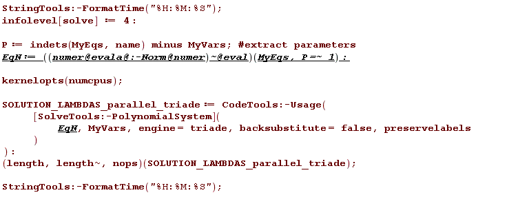 StringTools:-FormatTime("%H:%M:%S"); infolevel[solve] := 4; P := `minus`(indets(MyEqs, name), MyVars); EqN := (`@`(`~`[`@`(`@`(`@`(numer, evala), :-Norm), numer)], eval))(MyEqs, `~`[`=`](P, 1)); kernelopts(numcpus); SOLUTION_LAMBDAS_parallel_triade := CodeTools:-Usage(([SolveTools:-PolynomialSystem])(EqN, MyVars, engine = triade, backsubstitute = false, preservelabels)); (length, `~`[length], nops)(SOLUTION_LAMBDAS_parallel_triade); StringTools:-FormatTime("%H:%M:%S")