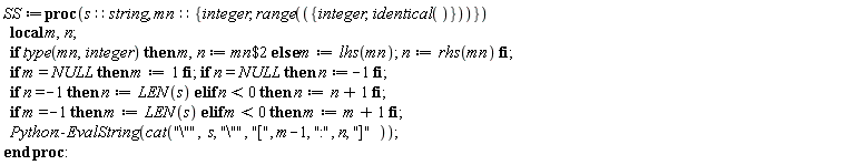 SS := proc (s::string, mn::{integer, range({integer, identical()})}) local m, n; if type(mn, integer) then m, n := `$`(mn, 2) else m := lhs(mn); n := rhs(mn) end if; if m = NULL then m := 1 end if; if n = NULL then n := -1 end if; if n = -1 then n := LEN(s) elif n < 0 then n := n+1 end if; if m = -1 then m := LEN(s) elif m < 0 then m := m+1 end if; Python:-EvalString(cat("\"", s, "\"", "[", m-1, ":", n, "]")) end proc