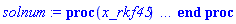 proc (x_rkf45) local _res, _dat, _vars, _solnproc, _xout, _ndsol, _pars, _n, _i; option `Copyright (c) 2000 by Waterloo Maple Inc. All rights reserved.`; if 1 < nargs then error "invalid input: too many arguments" end if; _EnvDSNumericSaveDigits := Digits; Digits := 15; if _EnvInFsolve = true then _xout := evalf[_EnvDSNumericSaveDigits](x_rkf45) else _xout := evalf(x_rkf45) end if; _dat := Array(1..4, {(1) = proc (_xin) local _xout, _dtbl, _dat, _vmap, _x0, _y0, _val, _dig, _n, _ne, _nd, _nv, _pars, _ini, _par, _i, _j, _k, _src; option `Copyright (c) 2002 by Waterloo Maple Inc. All rights reserved.`; table( [( "complex" ) = false ] ) _xout := _xin; _pars := []; _dtbl := array( 1 .. 4, [( 1 ) = (array( 1 .. 24, [( 1 ) = (datatype = float[8], order = C_order, storage = rectangular), ( 2 ) = (datatype = float[8], order = C_order, storage = rectangular), ( 3 ) = ([0, 0, 0, Array(1..0, 1..2, {}, datatype = float[8], order = C_order)]), ( 4 ) = (Array(1..54, {(1) = 2, (2) = 2, (3) = 0, (4) = 0, (5) = 0, (6) = 0, (7) = 1, (8) = 0, (9) = 0, (10) = 0, (11) = 0, (12) = 0, (13) = 0, (14) = 0, (15) = 0, (16) = 0, (17) = 0, (18) = 1, (19) = 30000, (20) = 0, (21) = 0, (22) = 1, (23) = 4, (24) = 0, (25) = 1, (26) = 15, (27) = 1, (28) = 0, (29) = 1, (30) = 3, (31) = 3, (32) = 0, (33) = 1, (34) = 0, (35) = 0, (36) = 0, (37) = 0, (38) = 0, (39) = 0, (40) = 0, (41) = 0, (42) = 0, (43) = 1, (44) = 0, (45) = 0, (46) = 0, (47) = 0, (48) = 0, (49) = 0, (50) = 50, (51) = 1, (52) = 0, (53) = 0, (54) = 0}, datatype = integer[8])), ( 5 ) = (Array(1..28, {(1) = .0, (2) = 0.10e-5, (3) = .0, (4) = 0.500001e-14, (5) = .0, (6) = 0.5047658755841546e-2, (7) = .0, (8) = 0.10e-5, (9) = .0, (10) = .0, (11) = .0, (12) = .0, (13) = 1.0, (14) = .0, (15) = .49999999999999, (16) = .0, (17) = 1.0, (18) = 1.0, (19) = .0, (20) = .0, (21) = 1.0, (22) = 1.0, (23) = .0, (24) = .0, (25) = 0.10e-14, (26) = .0, (27) = .0, (28) = .0}, datatype = float[8], order = C_order)), ( 6 ) = (Array(1..2, {(1) = 1.0, (2) = .0}, datatype = float[8], order = C_order)), ( 7 ) = ([Array(1..4, 1..7, {(1, 1) = .0, (1, 2) = .203125, (1, 3) = .3046875, (1, 4) = .75, (1, 5) = .8125, (1, 6) = .40625, (1, 7) = .8125, (2, 1) = 0.6378173828125e-1, (2, 2) = .0, (2, 3) = .279296875, (2, 4) = .27237892150878906, (2, 5) = -0.9686851501464844e-1, (2, 6) = 0.1956939697265625e-1, (2, 7) = .5381584167480469, (3, 1) = 0.31890869140625e-1, (3, 2) = .0, (3, 3) = -.34375, (3, 4) = -.335235595703125, (3, 5) = .2296142578125, (3, 6) = .41748046875, (3, 7) = 11.480712890625, (4, 1) = 0.9710520505905151e-1, (4, 2) = .0, (4, 3) = .40350341796875, (4, 4) = 0.20297467708587646e-1, (4, 5) = -0.6054282188415527e-2, (4, 6) = -0.4770040512084961e-1, (4, 7) = .77858567237854}, datatype = float[8], order = C_order), Array(1..6, 1..6, {(1, 1) = .0, (1, 2) = .0, (1, 3) = .0, (1, 4) = .0, (1, 5) = .0, (1, 6) = 1.0, (2, 1) = .25, (2, 2) = .0, (2, 3) = .0, (2, 4) = .0, (2, 5) = .0, (2, 6) = 1.0, (3, 1) = .1875, (3, 2) = .5625, (3, 3) = .0, (3, 4) = .0, (3, 5) = .0, (3, 6) = 2.0, (4, 1) = .23583984375, (4, 2) = -.87890625, (4, 3) = .890625, (4, 4) = .0, (4, 5) = .0, (4, 6) = .2681884765625, (5, 1) = .1272735595703125, (5, 2) = -.5009765625, (5, 3) = .44921875, (5, 4) = -0.128936767578125e-1, (5, 5) = .0, (5, 6) = 0.626220703125e-1, (6, 1) = -0.927734375e-1, (6, 2) = .626220703125, (6, 3) = -.4326171875, (6, 4) = .1418304443359375, (6, 5) = -0.861053466796875e-1, (6, 6) = .3131103515625}, datatype = float[8], order = C_order), Array(1..6, {(1) = .0, (2) = .386, (3) = .21, (4) = .63, (5) = 1.0, (6) = 1.0}, datatype = float[8], order = C_order), Array(1..6, {(1) = .25, (2) = -.1043, (3) = .1035, (4) = -0.362e-1, (5) = .0, (6) = .0}, datatype = float[8], order = C_order), Array(1..6, 1..5, {(1, 1) = .0, (1, 2) = .0, (1, 3) = .0, (1, 4) = .0, (1, 5) = .0, (2, 1) = 1.544, (2, 2) = .0, (2, 3) = .0, (2, 4) = .0, (2, 5) = .0, (3, 1) = .9466785280815533, (3, 2) = .25570116989825814, (3, 3) = .0, (3, 4) = .0, (3, 5) = .0, (4, 1) = 3.3148251870684886, (4, 2) = 2.896124015972123, (4, 3) = .9986419139977808, (4, 4) = .0, (4, 5) = .0, (5, 1) = 1.2212245092262748, (5, 2) = 6.019134481287752, (5, 3) = 12.537083329320874, (5, 4) = -.687886036105895, (5, 5) = .0, (6, 1) = 1.2212245092262748, (6, 2) = 6.019134481287752, (6, 3) = 12.537083329320874, (6, 4) = -.687886036105895, (6, 5) = 1.0}, datatype = float[8], order = C_order), Array(1..6, 1..5, {(1, 1) = .0, (1, 2) = .0, (1, 3) = .0, (1, 4) = .0, (1, 5) = .0, (2, 1) = -5.6688, (2, 2) = .0, (2, 3) = .0, (2, 4) = .0, (2, 5) = .0, (3, 1) = -2.4300933568337584, (3, 2) = -.20635991570891224, (3, 3) = .0, (3, 4) = .0, (3, 5) = .0, (4, 1) = -.10735290581452621, (4, 2) = -9.594562251021896, (4, 3) = -20.470286148096154, (4, 4) = .0, (4, 5) = .0, (5, 1) = 7.496443313968615, (5, 2) = -10.246804314641219, (5, 3) = -33.99990352819906, (5, 4) = 11.708908932061595, (5, 5) = .0, (6, 1) = 8.083246795922411, (6, 2) = -7.981132988062785, (6, 3) = -31.52159432874373, (6, 4) = 16.319305431231363, (6, 5) = -6.0588182388340535}, datatype = float[8], order = C_order), Array(1..3, 1..5, {(1, 1) = .0, (1, 2) = .0, (1, 3) = .0, (1, 4) = .0, (1, 5) = .0, (2, 1) = 10.126235083446911, (2, 2) = -7.487995877607633, (2, 3) = -34.800918615557414, (2, 4) = -7.9927717075687275, (2, 5) = 1.0251377232956207, (3, 1) = -.6762803392806898, (3, 2) = 6.087714651678606, (3, 3) = 16.43084320892463, (3, 4) = 24.767225114183653, (3, 5) = -6.5943891257167815}, datatype = float[8], order = C_order)]), ( 9 ) = ([Array(1..2, {(1) = .1, (2) = .1}, datatype = float[8], order = C_order), Array(1..2, {(1) = .0, (2) = .0}, datatype = float[8], order = C_order), Array(1..2, {(1) = .0, (2) = .0}, datatype = float[8], order = C_order), Array(1..2, {(1) = .0, (2) = .0}, datatype = float[8], order = C_order), Array(1..2, {(1) = .0, (2) = .0}, datatype = float[8], order = C_order), Array(1..2, 1..2, {(1, 1) = .0, (1, 2) = .0, (2, 1) = .0, (2, 2) = .0}, datatype = float[8], order = C_order), Array(1..2, 1..2, {(1, 1) = .0, (1, 2) = .0, (2, 1) = .0, (2, 2) = .0}, datatype = float[8], order = C_order), Array(1..2, 1..6, {(1, 1) = .0, (1, 2) = .0, (1, 3) = .0, (1, 4) = .0, (1, 5) = .0, (1, 6) = .0, (2, 1) = .0, (2, 2) = .0, (2, 3) = .0, (2, 4) = .0, (2, 5) = .0, (2, 6) = .0}, datatype = float[8], order = C_order), Array(1..2, {(1) = 0, (2) = 0}, datatype = integer[8]), Array(1..2, {(1) = .0, (2) = .0}, datatype = float[8], order = C_order), Array(1..2, {(1) = .0, (2) = .0}, datatype = float[8], order = C_order), Array(1..2, {(1) = .0, (2) = .0}, datatype = float[8], order = C_order), Array(1..2, {(1) = .0, (2) = .0}, datatype = float[8], order = C_order), Array(1..2, {(1) = .0, (2) = .0}, datatype = float[8], order = C_order)]), ( 8 ) = ([Array(1..2, {(1) = 1.0, (2) = .0}, datatype = float[8], order = C_order), Array(1..2, {(1) = .0, (2) = .0}, datatype = float[8], order = C_order), Array(1..2, {(1) = .0, (2) = -1.0}, datatype = float[8], order = C_order), 0, 0]), ( 11 ) = (Array(1..6, 0..2, {(1, 1) = .0, (1, 2) = .0, (2, 0) = .0, (2, 1) = .0, (2, 2) = .0, (3, 0) = .0, (3, 1) = .0, (3, 2) = .0, (4, 0) = .0, (4, 1) = .0, (4, 2) = .0, (5, 0) = .0, (5, 1) = .0, (5, 2) = .0, (6, 0) = .0, (6, 1) = .0, (6, 2) = .0}, datatype = float[8], order = C_order)), ( 10 ) = ([proc (N, X, Y, YP) option `[Y[1] = X(t), Y[2] = Y(t)]`; YP[2] := -Y[1]; YP[1] := Y[2]; 0 end proc, -1, 0, 0, 0, 0, 0, 0]), ( 13 ) = (), ( 12 ) = (), ( 15 ) = ("rkf45"), ( 14 ) = ([0, 0]), ( 18 ) = ([]), ( 19 ) = (0), ( 16 ) = ([0, 0, 0, []]), ( 17 ) = ([proc (N, X, Y, YP) option `[Y[1] = X(t), Y[2] = Y(t)]`; YP[2] := -Y[1]; YP[1] := Y[2]; 0 end proc, -1, 0, 0, 0, 0, 0, 0]), ( 22 ) = (0), ( 23 ) = (0), ( 20 ) = ([]), ( 21 ) = (0), ( 24 ) = (0)  ] ))  ] ); _y0 := Array(0..2, {(1) = 0., (2) = 1.}); _vmap := array( 1 .. 2, [( 1 ) = (1), ( 2 ) = (2)  ] ); _x0 := _dtbl[1][5][5]; _n := _dtbl[1][4][1]; _ne := _dtbl[1][4][3]; _nd := _dtbl[1][4][4]; _nv := _dtbl[1][4][16]; if not type(_xout, 'numeric') then if member(_xout, ["start", "left", "right"]) then if _Env_smart_dsolve_numeric = true or _dtbl[1][4][10] = 1 then if _xout = "left" then if type(_dtbl[2], 'table') then return _dtbl[2][5][1] end if elif _xout = "right" then if type(_dtbl[3], 'table') then return _dtbl[3][5][1] end if end if end if; return _dtbl[1][5][5] elif _xout = "method" then return _dtbl[1][15] elif _xout = "storage" then return evalb(_dtbl[1][4][10] = 1) elif _xout = "leftdata" then if not type(_dtbl[2], 'array') then return NULL else return eval(_dtbl[2]) end if elif _xout = "rightdata" then if not type(_dtbl[3], 'array') then return NULL else return eval(_dtbl[3]) end if elif _xout = "enginedata" then return eval(_dtbl[1]) elif _xout = "enginereset" then _dtbl[2] := evaln(_dtbl[2]); _dtbl[3] := evaln(_dtbl[3]); return NULL elif _xout = "initial" then return procname(_y0[0]) elif _xout = "laxtol" then return _dtbl[`if`(member(_dtbl[4], {2, 3}), _dtbl[4], 1)][5][18] elif _xout = "numfun" then return `if`(member(_dtbl[4], {2, 3}), _dtbl[_dtbl[4]][4][18], 0) elif _xout = "parameters" then return [seq(_y0[_n+_i], _i = 1 .. nops(_pars))] elif _xout = "initial_and_parameters" then return procname(_y0[0]), [seq(_y0[_n+_i], _i = 1 .. nops(_pars))] elif _xout = "last" then if _dtbl[4] <> 2 and _dtbl[4] <> 3 or _x0-_dtbl[_dtbl[4]][5][1] = 0. then error "no information is available on last computed point" else _xout := _dtbl[_dtbl[4]][5][1] end if elif _xout = "function" then if _dtbl[1][4][33]-2. = 0 then return eval(_dtbl[1][10], 1) else return eval(_dtbl[1][10][1], 1) end if elif _xout = "map" then return copy(_vmap) elif type(_xin, `=`) and type(rhs(_xin), 'list') and member(lhs(_xin), {"initial", "parameters", "initial_and_parameters"}) then _ini, _par := [], []; if lhs(_xin) = "initial" then _ini := rhs(_xin) elif lhs(_xin) = "parameters" then _par := rhs(_xin) elif select(type, rhs(_xin), `=`) <> [] then _par, _ini := selectremove(type, rhs(_xin), `=`) elif nops(rhs(_xin)) < nops(_pars)+1 then error "insufficient data for specification of initial and parameters" else _par := rhs(_xin)[-nops(_pars) .. -1]; _ini := rhs(_xin)[1 .. -nops(_pars)-1] end if; _xout := lhs(_xout); if _par <> [] then `dsolve/numeric/process_parameters`(_n, _pars, _par, _y0) end if; if _ini <> [] then `dsolve/numeric/process_initial`(_n-_ne, _ini, _y0, _pars, _vmap) end if; `dsolve/numeric/SC/reinitialize`(_dtbl, _y0, _n, procname, _pars); if _Env_smart_dsolve_numeric = true and type(_y0[0], 'numeric') and _dtbl[1][4][10] <> 1 then procname("right") := _y0[0]; procname("left") := _y0[0] end if; if _xout = "initial" then return [_y0[0], seq(_y0[_vmap[_i]], _i = 1 .. _n-_ne)] elif _xout = "parameters" then return [seq(_y0[_n+_i], _i = 1 .. nops(_pars))] else return [_y0[0], seq(_y0[_vmap[_i]], _i = 1 .. _n-_ne)], [seq(_y0[_n+_i], _i = 1 .. nops(_pars))] end if elif _xin = "eventstop" then if _nv = 0 then error "this solution has no events" end if; _i := _dtbl[4]; if _i <> 2 and _i <> 3 then return 0 end if; if _dtbl[_i][4][10] = 1 and assigned(_dtbl[5-_i]) and _dtbl[_i][4][9] < 100 and 100 <= _dtbl[5-_i][4][9] then _i := 5-_i; _dtbl[4] := _i; _j := round(_dtbl[_i][4][17]); return round(_dtbl[_i][3][1][_j, 1]) elif 100 <= _dtbl[_i][4][9] then _j := round(_dtbl[_i][4][17]); return round(_dtbl[_i][3][1][_j, 1]) else return 0 end if elif _xin = "eventstatus" then if _nv = 0 then error "this solution has no events" end if; _i := [selectremove(proc (a) options operator, arrow; _dtbl[1][3][1][a, 7] = 1 end proc, {seq(_j, _j = 1 .. round(_dtbl[1][3][1][_nv+1, 1]))})]; return ':-enabled' = _i[1], ':-disabled' = _i[2] elif _xin = "eventclear" then if _nv = 0 then error "this solution has no events" end if; _i := _dtbl[4]; if _i <> 2 and _i <> 3 then error "no events to clear" end if; if _dtbl[_i][4][10] = 1 and assigned(_dtbl[5-_i]) and _dtbl[_i][4][9] < 100 and 100 < _dtbl[5-_i][4][9] then _dtbl[4] := 5-_i; _i := 5-_i end if; if _dtbl[_i][4][9] < 100 then error "no events to clear" elif _nv < _dtbl[_i][4][9]-100 then error "event error condition cannot be cleared" else _j := _dtbl[_i][4][9]-100; if irem(round(_dtbl[_i][3][1][_j, 4]), 2) = 1 then error "retriggerable events cannot be cleared" end if; _j := round(_dtbl[_i][3][1][_j, 1]); for _k to _nv do if _dtbl[_i][3][1][_k, 1] = _j then if _dtbl[_i][3][1][_k, 2] = 3 then error "range events cannot be cleared" end if; _dtbl[_i][3][1][_k, 8] := _dtbl[_i][3][1][_nv+1, 8] end if end do; _dtbl[_i][4][17] := 0; _dtbl[_i][4][9] := 0; if _dtbl[1][4][10] = 1 then if _i = 2 then try procname(procname("left")) catch:  end try else try procname(procname("right")) catch:  end try end if end if end if; return  elif type(_xin, `=`) and member(lhs(_xin), {"eventdisable", "eventenable"}) then if _nv = 0 then error "this solution has no events" end if; if type(rhs(_xin), {('list')('posint'), ('set')('posint')}) then _i := {op(rhs(_xin))} elif type(rhs(_xin), 'posint') then _i := {rhs(_xin)} else error "event identifiers must be integers in the range 1..%1", round(_dtbl[1][3][1][_nv+1, 1]) end if; if select(proc (a) options operator, arrow; _nv < a end proc, _i) <> {} then error "event identifiers must be integers in the range 1..%1", round(_dtbl[1][3][1][_nv+1, 1]) end if; _k := {}; for _j to _nv do if member(round(_dtbl[1][3][1][_j, 1]), _i) then _k := `union`(_k, {_j}) end if end do; _i := _k; if lhs(_xin) = "eventdisable" then _dtbl[4] := 0; _j := [evalb(assigned(_dtbl[2]) and member(_dtbl[2][4][17], _i)), evalb(assigned(_dtbl[3]) and member(_dtbl[3][4][17], _i))]; for _k in _i do _dtbl[1][3][1][_k, 7] := 0; if assigned(_dtbl[2]) then _dtbl[2][3][1][_k, 7] := 0 end if; if assigned(_dtbl[3]) then _dtbl[3][3][1][_k, 7] := 0 end if end do; if _j[1] then for _k to _nv+1 do if _k <= _nv and not type(_dtbl[2][3][4][_k, 1], 'undefined') then userinfo(3, {'events', 'eventreset'}, `reinit #2, event code `, _k, ` to defined init `, _dtbl[2][3][4][_k, 1]); _dtbl[2][3][1][_k, 8] := _dtbl[2][3][4][_k, 1] elif _dtbl[2][3][1][_k, 2] = 0 and irem(iquo(round(_dtbl[2][3][1][_k, 4]), 32), 2) = 1 then userinfo(3, {'events', 'eventreset'}, `reinit #2, event code `, _k, ` to rate hysteresis init `, _dtbl[2][5][24]); _dtbl[2][3][1][_k, 8] := _dtbl[2][5][24] elif _dtbl[2][3][1][_k, 2] = 0 and irem(iquo(round(_dtbl[2][3][1][_k, 4]), 2), 2) = 0 then userinfo(3, {'events', 'eventreset'}, `reinit #2, event code `, _k, ` to initial init `, _x0); _dtbl[2][3][1][_k, 8] := _x0 else userinfo(3, {'events', 'eventreset'}, `reinit #2, event code `, _k, ` to fireinitial init `, _x0-1); _dtbl[2][3][1][_k, 8] := _x0-1 end if end do; _dtbl[2][4][17] := 0; _dtbl[2][4][9] := 0; if _dtbl[1][4][10] = 1 then procname(procname("left")) end if end if; if _j[2] then for _k to _nv+1 do if _k <= _nv and not type(_dtbl[3][3][4][_k, 2], 'undefined') then userinfo(3, {'events', 'eventreset'}, `reinit #3, event code `, _k, ` to defined init `, _dtbl[3][3][4][_k, 2]); _dtbl[3][3][1][_k, 8] := _dtbl[3][3][4][_k, 2] elif _dtbl[3][3][1][_k, 2] = 0 and irem(iquo(round(_dtbl[3][3][1][_k, 4]), 32), 2) = 1 then userinfo(3, {'events', 'eventreset'}, `reinit #3, event code `, _k, ` to rate hysteresis init `, _dtbl[3][5][24]); _dtbl[3][3][1][_k, 8] := _dtbl[3][5][24] elif _dtbl[3][3][1][_k, 2] = 0 and irem(iquo(round(_dtbl[3][3][1][_k, 4]), 2), 2) = 0 then userinfo(3, {'events', 'eventreset'}, `reinit #3, event code `, _k, ` to initial init `, _x0); _dtbl[3][3][1][_k, 8] := _x0 else userinfo(3, {'events', 'eventreset'}, `reinit #3, event code `, _k, ` to fireinitial init `, _x0+1); _dtbl[3][3][1][_k, 8] := _x0+1 end if end do; _dtbl[3][4][17] := 0; _dtbl[3][4][9] := 0; if _dtbl[1][4][10] = 1 then procname(procname("right")) end if end if else for _k in _i do _dtbl[1][3][1][_k, 7] := 1 end do; _dtbl[2] := evaln(_dtbl[2]); _dtbl[3] := evaln(_dtbl[3]); _dtbl[4] := 0; if _dtbl[1][4][10] = 1 then if _x0 <= procname("right") then try procname(procname("right")) catch:  end try end if; if procname("left") <= _x0 then try procname(procname("left")) catch:  end try end if end if end if; return  elif type(_xin, `=`) and lhs(_xin) = "eventfired" then if not type(rhs(_xin), 'list') then error "'eventfired' must be specified as a list" end if; if _nv = 0 then error "this solution has no events" end if; if _dtbl[4] <> 2 and _dtbl[4] <> 3 then error "'direction' must be set prior to calling/setting 'eventfired'" end if; _i := _dtbl[4]; _val := NULL; if not assigned(_EnvEventRetriggerWarned) then _EnvEventRetriggerWarned := false end if; for _k in rhs(_xin) do if type(_k, 'integer') then _src := _k elif type(_k, 'integer' = 'anything') and type(evalf(rhs(_k)), 'numeric') then _k := lhs(_k) = evalf[max(Digits, 18)](rhs(_k)); _src := lhs(_k) else error "'eventfired' entry is not valid: %1", _k end if; if _src < 1 or round(_dtbl[1][3][1][_nv+1, 1]) < _src then error "event identifiers must be integers in the range 1..%1", round(_dtbl[1][3][1][_nv+1, 1]) end if; _src := {seq(`if`(_dtbl[1][3][1][_j, 1]-_src = 0., _j, NULL), _j = 1 .. _nv)}; if nops(_src) <> 1 then error "'eventfired' can only be set/queried for root-finding events and time/interval events" end if; _src := _src[1]; if _dtbl[1][3][1][_src, 2] <> 0. and _dtbl[1][3][1][_src, 2]-2. <> 0. then error "'eventfired' can only be set/queried for root-finding events and time/interval events" elif irem(round(_dtbl[1][3][1][_src, 4]), 2) = 1 then if _EnvEventRetriggerWarned = false then WARNING(`'eventfired' has no effect on events that retrigger`) end if; _EnvEventRetriggerWarned := true end if; if _dtbl[_i][3][1][_src, 2] = 0 and irem(iquo(round(_dtbl[_i][3][1][_src, 4]), 32), 2) = 1 then _val := _val, undefined elif type(_dtbl[_i][3][4][_src, _i-1], 'undefined') or _i = 2 and _dtbl[2][3][1][_src, 8] < _dtbl[2][3][4][_src, 1] or _i = 3 and _dtbl[3][3][4][_src, 2] < _dtbl[3][3][1][_src, 8] then _val := _val, _dtbl[_i][3][1][_src, 8] else _val := _val, _dtbl[_i][3][4][_src, _i-1] end if; if type(_k, `=`) then if _dtbl[_i][3][1][_src, 2] = 0 and irem(iquo(round(_dtbl[_i][3][1][_src, 4]), 32), 2) = 1 then error "cannot set event code for a rate hysteresis event" end if; userinfo(3, {'events', 'eventreset'}, `manual set event code `, _src, ` to value `, rhs(_k)); _dtbl[_i][3][1][_src, 8] := rhs(_k); _dtbl[_i][3][4][_src, _i-1] := rhs(_k) end if end do; return [_val] elif type(_xin, `=`) and lhs(_xin) = "direction" then if not member(rhs(_xin), {-1, 1, ':-left', ':-right'}) then error "'direction' must be specified as either '1' or 'right' (positive) or '-1' or 'left' (negative)" end if; _src := `if`(_dtbl[4] = 2, -1, `if`(_dtbl[4] = 3, 1, undefined)); _i := `if`(member(rhs(_xin), {1, ':-right'}), 3, 2); _dtbl[4] := _i; _dtbl[_i] := `dsolve/numeric/SC/IVPdcopy`(_dtbl[1], `if`(assigned(_dtbl[_i]), _dtbl[_i], NULL)); if 0 < _nv then for _j to _nv+1 do if _j <= _nv and not type(_dtbl[_i][3][4][_j, _i-1], 'undefined') then userinfo(3, {'events', 'eventreset'}, `reinit #4, event code `, _j, ` to defined init `, _dtbl[_i][3][4][_j, _i-1]); _dtbl[_i][3][1][_j, 8] := _dtbl[_i][3][4][_j, _i-1] elif _dtbl[_i][3][1][_j, 2] = 0 and irem(iquo(round(_dtbl[_i][3][1][_j, 4]), 32), 2) = 1 then userinfo(3, {'events', 'eventreset'}, `reinit #4, event code `, _j, ` to rate hysteresis init `, _dtbl[_i][5][24]); _dtbl[_i][3][1][_j, 8] := _dtbl[_i][5][24] elif _dtbl[_i][3][1][_j, 2] = 0 and irem(iquo(round(_dtbl[_i][3][1][_j, 4]), 2), 2) = 0 then userinfo(3, {'events', 'eventreset'}, `reinit #4, event code `, _j, ` to initial init `, _x0); _dtbl[_i][3][1][_j, 8] := _x0 else userinfo(3, {'events', 'eventreset'}, `reinit #4, event code `, _j, ` to fireinitial init `, _x0-2*_i+5.0); _dtbl[_i][3][1][_j, 8] := _x0-2*_i+5.0 end if end do end if; return _src elif _xin = "eventcount" then if _dtbl[1][3][1] = 0 or _dtbl[4] <> 2 and _dtbl[4] <> 3 then return 0 else return round(_dtbl[_dtbl[4]][3][1][_nv+1, 12]) end if else return "procname" end if end if; if _xout = _x0 then return [_x0, seq(evalf(_dtbl[1][6][_vmap[_i]]), _i = 1 .. _n-_ne)] end if; _i := `if`(_x0 <= _xout, 3, 2); if _xin = "last" and 0 < _dtbl[_i][4][9] and _dtbl[_i][4][9] < 100 then _dat := eval(_dtbl[_i], 2); _j := _dat[4][20]; return [_dat[11][_j, 0], seq(_dat[11][_j, _vmap[_i]], _i = 1 .. _n-_ne-_nd), seq(_dat[8][1][_vmap[_i]], _i = _n-_ne-_nd+1 .. _n-_ne)] end if; if not type(_dtbl[_i], 'array') then _dtbl[_i] := `dsolve/numeric/SC/IVPdcopy`(_dtbl[1], `if`(assigned(_dtbl[_i]), _dtbl[_i], NULL)); if 0 < _nv then for _j to _nv+1 do if _j <= _nv and not type(_dtbl[_i][3][4][_j, _i-1], 'undefined') then userinfo(3, {'events', 'eventreset'}, `reinit #5, event code `, _j, ` to defined init `, _dtbl[_i][3][4][_j, _i-1]); _dtbl[_i][3][1][_j, 8] := _dtbl[_i][3][4][_j, _i-1] elif _dtbl[_i][3][1][_j, 2] = 0 and irem(iquo(round(_dtbl[_i][3][1][_j, 4]), 32), 2) = 1 then userinfo(3, {'events', 'eventreset'}, `reinit #5, event code `, _j, ` to rate hysteresis init `, _dtbl[_i][5][24]); _dtbl[_i][3][1][_j, 8] := _dtbl[_i][5][24] elif _dtbl[_i][3][1][_j, 2] = 0 and irem(iquo(round(_dtbl[_i][3][1][_j, 4]), 2), 2) = 0 then userinfo(3, {'events', 'eventreset'}, `reinit #5, event code `, _j, ` to initial init `, _x0); _dtbl[_i][3][1][_j, 8] := _x0 else userinfo(3, {'events', 'eventreset'}, `reinit #5, event code `, _j, ` to fireinitial init `, _x0-2*_i+5.0); _dtbl[_i][3][1][_j, 8] := _x0-2*_i+5.0 end if end do end if end if; if _xin <> "last" then if 0 < 0 then if `dsolve/numeric/checkglobals`(op(_dtbl[1][14]), _pars, _n, _y0) then `dsolve/numeric/SC/reinitialize`(_dtbl, _y0, _n, procname, _pars, _i) end if end if; if _dtbl[1][4][7] = 0 then error "parameters must be initialized before solution can be computed" end if end if; _dat := eval(_dtbl[_i], 2); _dtbl[4] := _i; try _src := `dsolve/numeric/SC/IVPrun`(_dat, _xout) catch: userinfo(2, `dsolve/debug`, print(`Exception in solnproc:`, [lastexception][2 .. -1])); error  end try; if _src = 0 and 100 < _dat[4][9] then _val := _dat[3][1][_nv+1, 8] else _val := _dat[11][_dat[4][20], 0] end if; if _src <> 0 or _dat[4][9] <= 0 then _dtbl[1][5][1] := _xout else _dtbl[1][5][1] := _val end if; if _i = 3 and _val < _xout then Rounding := -infinity; if _dat[4][9] = 1 then error "cannot evaluate the solution further right of %1, probably a singularity", evalf[8](_val) elif _dat[4][9] = 2 then error "cannot evaluate the solution further right of %1, maxfun limit exceeded (see ?dsolve,maxfun for details)", evalf[8](_val) elif _dat[4][9] = 3 then if _dat[4][25] = 3 then error "cannot evaluate the solution past the initial point, problem may be initially singular or improperly set up" else error "cannot evaluate the solution past the initial point, problem may be complex, initially singular or improperly set up" end if elif _dat[4][9] = 4 then error "cannot evaluate the solution further right of %1, accuracy goal cannot be achieved with specified 'minstep'", evalf[8](_val) elif _dat[4][9] = 5 then error "cannot evaluate the solution further right of %1, too many step failures, tolerances may be too loose for problem", evalf[8](_val) elif _dat[4][9] = 6 then error "cannot evaluate the solution further right of %1, cannot downgrade delay storage for problems with delay derivative order > 1, try increasing delaypts", evalf[8](_val) elif _dat[4][9] = 10 then error "cannot evaluate the solution further right of %1, interrupt requested", evalf[8](_val) elif 100 < _dat[4][9] then if _dat[4][9]-100 = _nv+1 then error "constraint projection failure on event at t=%1", evalf[8](_val) elif _dat[4][9]-100 = _nv+2 then error "index-1 and derivative evaluation failure on event at t=%1", evalf[8](_val) elif _dat[4][9]-100 = _nv+3 then error "maximum number of event iterations reached (%1) at t=%2", round(_dat[3][1][_nv+1, 3]), evalf[8](_val) else if _Env_dsolve_nowarnstop <> true then `dsolve/numeric/warning`(StringTools:-FormatMessage("cannot evaluate the solution further right of %1, event #%2 triggered a halt", evalf[8](_val), round(_dat[3][1][_dat[4][9]-100, 1]))) end if; Rounding := 'nearest'; _xout := _val end if else error "cannot evaluate the solution further right of %1", evalf[8](_val) end if elif _i = 2 and _xout < _val then Rounding := infinity; if _dat[4][9] = 1 then error "cannot evaluate the solution further left of %1, probably a singularity", evalf[8](_val) elif _dat[4][9] = 2 then error "cannot evaluate the solution further left of %1, maxfun limit exceeded (see ?dsolve,maxfun for details)", evalf[8](_val) elif _dat[4][9] = 3 then if _dat[4][25] = 3 then error "cannot evaluate the solution past the initial point, problem may be initially singular or improperly set up" else error "cannot evaluate the solution past the initial point, problem may be complex, initially singular or improperly set up" end if elif _dat[4][9] = 4 then error "cannot evaluate the solution further left of %1, accuracy goal cannot be achieved with specified 'minstep'", evalf[8](_val) elif _dat[4][9] = 5 then error "cannot evaluate the solution further left of %1, too many step failures, tolerances may be too loose for problem", evalf[8](_val) elif _dat[4][9] = 6 then error "cannot evaluate the solution further left of %1, cannot downgrade delay storage for problems with delay derivative order > 1, try increasing delaypts", evalf[8](_val) elif _dat[4][9] = 10 then error "cannot evaluate the solution further right of %1, interrupt requested", evalf[8](_val) elif 100 < _dat[4][9] then if _dat[4][9]-100 = _nv+1 then error "constraint projection failure on event at t=%1", evalf[8](_val) elif _dat[4][9]-100 = _nv+2 then error "index-1 and derivative evaluation failure on event at t=%1", evalf[8](_val) elif _dat[4][9]-100 = _nv+3 then error "maximum number of event iterations reached (%1) at t=%2", round(_dat[3][1][_nv+1, 3]), evalf[8](_val) else if _Env_dsolve_nowarnstop <> true then `dsolve/numeric/warning`(StringTools:-FormatMessage("cannot evaluate the solution further left of %1, event #%2 triggered a halt", evalf[8](_val), round(_dat[3][1][_dat[4][9]-100, 1]))) end if; Rounding := 'nearest'; _xout := _val end if else error "cannot evaluate the solution further left of %1", evalf[8](_val) end if end if; if _EnvInFsolve = true then _dig := _dat[4][26]; _dat[4][26] := _EnvDSNumericSaveDigits; _Env_dsolve_SC_native := true; if _dat[4][25] = 1 then _i := 1; _dat[4][25] := 2 else _i := _dat[4][25] end if; _val := `dsolve/numeric/SC/IVPval`(_dat, _xout, _src); _dat[4][25] := _i; _dat[4][26] := _dig; [_xout, seq(_val[_vmap[_i]], _i = 1 .. _n-_ne)] else Digits := _dat[4][26]; _val := `dsolve/numeric/SC/IVPval`(eval(_dat, 2), _xout, _src); [_xout, seq(_val[_vmap[_i]], _i = 1 .. _n-_ne)] end if end proc, (2) = Array(0..0, {}), (3) = [t, X(t), Y(t)], (4) = []}); _vars := _dat[3]; _pars := map(rhs, _dat[4]); _n := nops(_vars)-1; _solnproc := _dat[1]; if not type(_xout, 'numeric') then if member(x_rkf45, ["start", 'start', "method", 'method', "left", 'left', "right", 'right', "leftdata", "rightdata", "enginedata", "eventstop", 'eventstop', "eventclear", 'eventclear', "eventstatus", 'eventstatus', "eventcount", 'eventcount', "laxtol", 'laxtol', "numfun", 'numfun', NULL]) then _res := _solnproc(convert(x_rkf45, 'string')); if 1 < nops([_res]) then return _res elif type(_res, 'array') then return eval(_res, 1) elif _res <> "procname" then return _res end if elif member(x_rkf45, ["last", 'last', "initial", 'initial', "parameters", 'parameters', "initial_and_parameters", 'initial_and_parameters', NULL]) then _xout := convert(x_rkf45, 'string'); _res := _solnproc(_xout); if _xout = "parameters" then return [seq(_pars[_i] = _res[_i], _i = 1 .. nops(_pars))] elif _xout = "initial_and_parameters" then return [seq(_vars[_i+1] = [_res][1][_i+1], _i = 0 .. _n), seq(_pars[_i] = [_res][2][_i], _i = 1 .. nops(_pars))] else return [seq(_vars[_i+1] = _res[_i+1], _i = 0 .. _n)] end if elif type(_xout, `=`) and member(lhs(_xout), ["initial", 'initial', "parameters", 'parameters', "initial_and_parameters", 'initial_and_parameters', NULL]) then _xout := convert(lhs(x_rkf45), 'string') = rhs(x_rkf45); if type(rhs(_xout), 'list') then _res := _solnproc(_xout) else error "initial and/or parameter values must be specified in a list" end if; if lhs(_xout) = "initial" then return [seq(_vars[_i+1] = _res[_i+1], _i = 0 .. _n)] elif lhs(_xout) = "parameters" then return [seq(_pars[_i] = _res[_i], _i = 1 .. nops(_pars))] else return [seq(_vars[_i+1] = [_res][1][_i+1], _i = 0 .. _n), seq(_pars[_i] = [_res][2][_i], _i = 1 .. nops(_pars))] end if elif type(_xout, `=`) and member(lhs(_xout), ["eventdisable", 'eventdisable', "eventenable", 'eventenable', "eventfired", 'eventfired', "direction", 'direction', NULL]) then return _solnproc(convert(lhs(x_rkf45), 'string') = rhs(x_rkf45)) elif _xout = "solnprocedure" then return eval(_solnproc) elif _xout = "sysvars" then return _vars end if; if procname <> unknown then return ('procname')(x_rkf45) else _ndsol; _ndsol := pointto(_dat[2][0]); return ('_ndsol')(x_rkf45) end if end if; try _res := _solnproc(_xout); [seq(_vars[_i+1] = _res[_i+1], _i = 0 .. _n)] catch: error  end try end proc