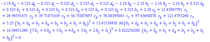 -2.10*h[4]-.525*d[0]-.525*d[1]-.525*d[2]-.525*d[3]-.525*d[4]-2.10*h[0]-2.10*h[1]-2.10*h[2]-2.10*h[3]+.525*b[0]+.525*b[1]+.525*b[2]+.525*b[3]+.525*b[4]+.525*b[5]+.525*b[6]+.525*b[7]+2.20*c[0]+12.43967791*c[1]+24.94591671*c[2]+39.71871639*c[3]+56.75807697*c[4]+76.06399843*c[5]+97.63648078*c[6]+121.4755240*c[7]+5.25*(b[7]+b[6]+b[5]+b[4]+b[3]+b[2]+b[1]+b[0])^3+13.61538438*M*(b[7]+b[6]+b[5]+b[4]+b[3]+b[2]+b[1]+b[0])^2+16.04451240*(7*b[7]+6*b[6]+5*b[5]+4*b[4]+3*b[3]+2*b[2]+b[1])^2+8.022256200*(b[7]+b[6]+b[5]+b[4]+b[3]+b[2]+b[1]+b[0])^2 = 0
