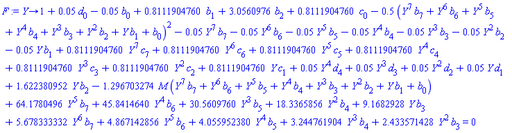 proc (Y) options operator, arrow; 1+0.5e-1*d[0]-0.5e-1*b[0]+.8111904760*b[1]+3.0560976*b[2]+.8111904760*c[0]-.5*(Y^7*b[7]+Y^6*b[6]+Y^5*b[5]+Y^4*b[4]+Y^3*b[3]+Y^2*b[2]+Y*b[1]+b[0])^2-0.5e-1*Y^7*b[7]-0.5e-1*Y^6*b[6]-0.5e-1*Y^5*b[5]-0.5e-1*Y^4*b[4]-0.5e-1*Y^3*b[3]-0.5e-1*Y^2*b[2]-0.5e-1*Y*b[1]+.8111904760*Y^7*c[7]+.8111904760*Y^6*c[6]+.8111904760*Y^5*c[5]+.8111904760*Y^4*c[4]+.8111904760*Y^3*c[3]+.8111904760*Y^2*c[2]+.8111904760*Y*c[1]+0.5e-1*Y^4*d[4]+0.5e-1*Y^3*d[3]+0.5e-1*Y^2*d[2]+0.5e-1*Y*d[1]+1.622380952*Y*b[2]-1.296703274*M*(Y^7*b[7]+Y^6*b[6]+Y^5*b[5]+Y^4*b[4]+Y^3*b[3]+Y^2*b[2]+Y*b[1]+b[0])+64.1780496*Y^5*b[7]+45.8414640*Y^4*b[6]+30.5609760*Y^3*b[5]+18.3365856*Y^2*b[4]+9.1682928*Y*b[3]+5.678333332*Y^6*b[7]+4.867142856*Y^5*b[6]+4.055952380*Y^4*b[5]+3.244761904*Y^3*b[4]+2.433571428*Y^2*b[3] = 0 end proc