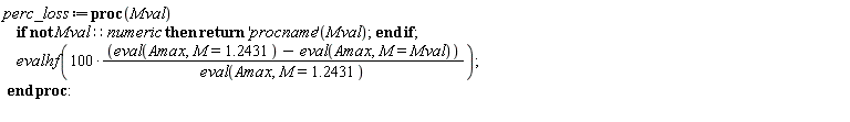 perc_loss := proc (Mval) if not Mval::numeric then return ('procname')(Mval) end if; evalhf(100*(eval(Amax, M = 1.2431)-(eval(Amax, M = Mval)))/(eval(Amax, M = 1.2431))) end proc