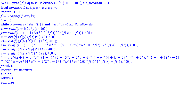 proc (f_exp, t0, m, tolerence := 10^(-400), mx_iteration := 4) local iteration, f, w, t, y, u, v, z, r, s, p, Pi; iteration := 0; f := unapply(f_exp, k); t := t0; while tolerence < abs(f(t)) and iteration < mx_iteration do w := evalf(t+0.1e-1*f(t), 100); y := evalf(t+(-1)*m*0.1e-1*f(t)^2/(f(w)-f(t)), 400); u := evalf((f(y)/f(t))^(1/2), 400); v := evalf((f(w)/f(t))^(1/2), 400); z := evalf(y+(-1)*(3+2*m*u+(m-3)*v)*u*0.1e-1*f(t)^2/(f(w)-f(t)), 400); r := evalf((f(z)/f(y))^(1/2), 400); s := evalf((f(z)/f(t))^(1/2), 400); t := evalf(z+(-1)*s*((1-v)*(3+(5*r-3*u-6)*v)+m*(4+(r-3)*v)*v+2*m*(1+v+(2*r-1)*v^2)*u-m*(4*u*v-(1/2)*v-1/2)*u^2*v)*0.1e-1*f(t)^2/(f(w)-f(t)), 400); print(t); iteration := iteration+1 end do; return t end proc