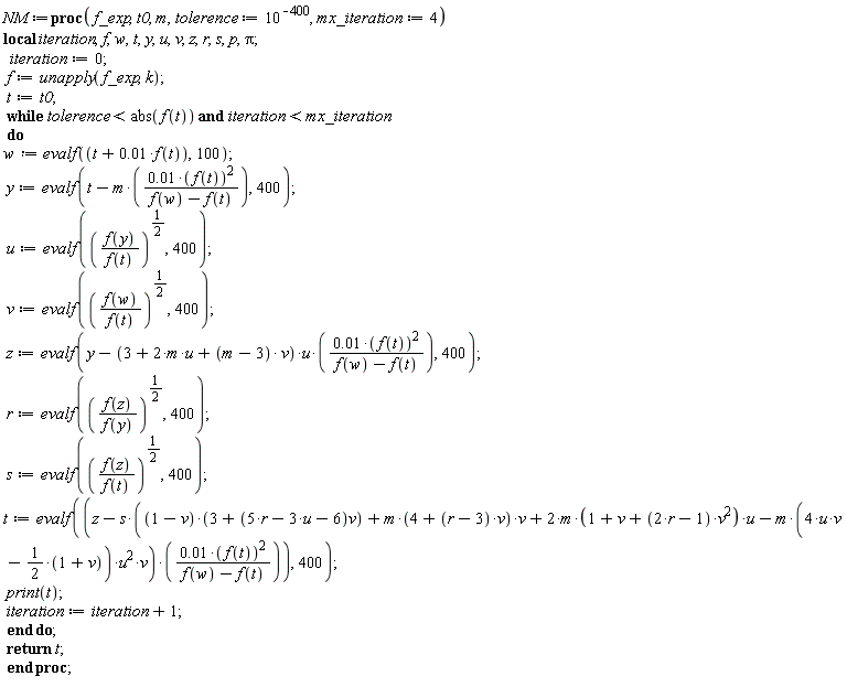 NM := proc (f_exp, t0, m, tolerence := 10^(-400), mx_iteration := 4) local iteration, f, w, t, y, u, v, z, r, s, p, Pi; iteration := 0; f := unapply(f_exp, k); t := t0; while tolerence < abs(f(t)) and iteration < mx_iteration do w := evalf(t+0.1e-1*f(t), 100); y := evalf(t+(-1)*m*0.1e-1*f(t)^2/(f(w)-f(t)), 400); u := evalf((f(y)/f(t))^(1/2), 400); v := evalf((f(w)/f(t))^(1/2), 400); z := evalf(y+(-1)*(3+2*m*u+(m-3)*v)*u*0.1e-1*f(t)^2/(f(w)-f(t)), 400); r := evalf((f(z)/f(y))^(1/2), 400); s := evalf((f(z)/f(t))^(1/2), 400); t := evalf(z+(-1)*s*((1-v)*(3+(5*r-3*u-6)*v)+m*(4+(r-3)*v)*v+2*m*(1+v+(2*r-1)*v^2)*u-m*(4*u*v-1/2-(1/2)*v)*u^2*v)*0.1e-1*f(t)^2/(f(w)-f(t)), 400); print(t); iteration := iteration+1 end do; return t end proc