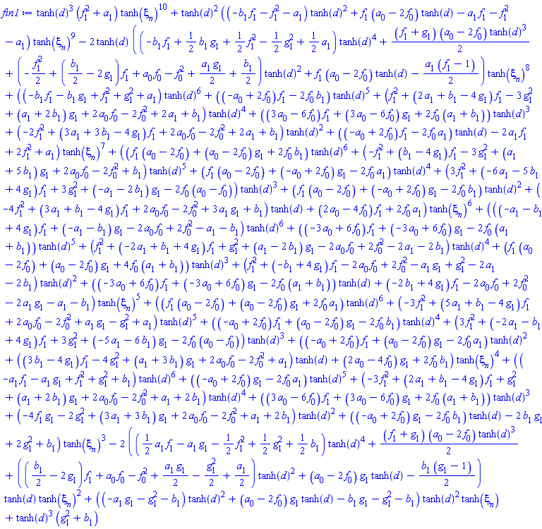 tanh(d)^3*(f[1]^2+a[1])*tanh(xi[n])^10+tanh(d)^2*((-b[1]*f[1]-f[1]^2-a[1])*tanh(d)^2+f[1]*(a[0]-2*f[0])*tanh(d)-a[1]*f[1]-f[1]^2-a[1])*tanh(xi[n])^9-2*tanh(d)*((-b[1]*f[1]+(1/2)*b[1]*g[1]+(1/2)*f[1]^2-(1/2)*g[1]^2+(1/2)*a[1])*tanh(d)^4+(1/2)*(f[1]+g[1])*(a[0]-2*f[0])*tanh(d)^3+(-(1/2)*f[1]^2+((1/2)*b[1]-2*g[1])*f[1]+a[0]*f[0]-f[0]^2+(1/2)*a[1]*g[1]+(1/2)*b[1])*tanh(d)^2+f[1]*(a[0]-2*f[0])*tanh(d)-(1/2)*a[1]*(f[1]-1))*tanh(xi[n])^8+((-b[1]*f[1]-b[1]*g[1]+f[1]^2+g[1]^2+a[1])*tanh(d)^6+((-a[0]+2*f[0])*f[1]-2*f[0]*b[1])*tanh(d)^5+(f[1]^2+(2*a[1]+b[1]-4*g[1])*f[1]-3*g[1]^2+(a[1]+2*b[1])*g[1]+2*a[0]*f[0]-2*f[0]^2+2*a[1]+b[1])*tanh(d)^4+((3*a[0]-6*f[0])*f[1]+(3*a[0]-6*f[0])*g[1]+2*f[0]*(a[1]+b[1]))*tanh(d)^3+(-2*f[1]^2+(3*a[1]+3*b[1]-4*g[1])*f[1]+2*a[0]*f[0]-2*f[0]^2+2*a[1]+b[1])*tanh(d)^2+((-a[0]+2*f[0])*f[1]-2*f[0]*a[1])*tanh(d)-2*a[1]*f[1]+2*f[1]^2+a[1])*tanh(xi[n])^7+((f[1]*(a[0]-2*f[0])+(a[0]-2*f[0])*g[1]+2*f[0]*b[1])*tanh(d)^6+(-f[1]^2+(b[1]-4*g[1])*f[1]-3*g[1]^2+(a[1]+5*b[1])*g[1]+2*a[0]*f[0]-2*f[0]^2+b[1])*tanh(d)^5+(f[1]*(a[0]-2*f[0])+(-a[0]+2*f[0])*g[1]-2*f[0]*a[1])*tanh(d)^4+(3*f[1]^2+(-6*a[1]-5*b[1]+4*g[1])*f[1]+3*g[1]^2+(-a[1]-2*b[1])*g[1]-2*f[0]*(a[0]-f[0]))*tanh(d)^3+(f[1]*(a[0]-2*f[0])+(-a[0]+2*f[0])*g[1]-2*f[0]*b[1])*tanh(d)^2+(-4*f[1]^2+(3*a[1]+b[1]-4*g[1])*f[1]+2*a[0]*f[0]-2*f[0]^2+3*a[1]*g[1]+b[1])*tanh(d)+(2*a[0]-4*f[0])*f[1]+2*f[0]*a[1])*tanh(xi[n])^6+(((-a[1]-b[1]+4*g[1])*f[1]+(-a[1]-b[1])*g[1]-2*a[0]*f[0]+2*f[0]^2-a[1]-b[1])*tanh(d)^6+((-3*a[0]+6*f[0])*f[1]+(-3*a[0]+6*f[0])*g[1]-2*f[0]*(a[1]+b[1]))*tanh(d)^5+(f[1]^2+(-2*a[1]+b[1]+4*g[1])*f[1]+g[1]^2+(a[1]-2*b[1])*g[1]-2*a[0]*f[0]+2*f[0]^2-2*a[1]-2*b[1])*tanh(d)^4+(f[1]*(a[0]-2*f[0])+(a[0]-2*f[0])*g[1]+4*f[0]*(a[1]+b[1]))*tanh(d)^3+(f[1]^2+(-b[1]+4*g[1])*f[1]-2*a[0]*f[0]+2*f[0]^2-a[1]*g[1]+g[1]^2-2*a[1]-2*b[1])*tanh(d)^2+((-3*a[0]+6*f[0])*f[1]+(-3*a[0]+6*f[0])*g[1]-2*f[0]*(a[1]+b[1]))*tanh(d)+(-2*b[1]+4*g[1])*f[1]-2*a[0]*f[0]+2*f[0]^2-2*a[1]*g[1]-a[1]-b[1])*tanh(xi[n])^5+((f[1]*(a[0]-2*f[0])+(a[0]-2*f[0])*g[1]+2*f[0]*a[1])*tanh(d)^6+(-3*f[1]^2+(5*a[1]+b[1]-4*g[1])*f[1]+2*a[0]*f[0]-2*f[0]^2+a[1]*g[1]-g[1]^2+a[1])*tanh(d)^5+((-a[0]+2*f[0])*f[1]+(a[0]-2*f[0])*g[1]-2*f[0]*b[1])*tanh(d)^4+(3*f[1]^2+(-2*a[1]-b[1]+4*g[1])*f[1]+3*g[1]^2+(-5*a[1]-6*b[1])*g[1]-2*f[0]*(a[0]-f[0]))*tanh(d)^3+((-a[0]+2*f[0])*f[1]+(a[0]-2*f[0])*g[1]-2*f[0]*a[1])*tanh(d)^2+((3*b[1]-4*g[1])*f[1]-4*g[1]^2+(a[1]+3*b[1])*g[1]+2*a[0]*f[0]-2*f[0]^2+a[1])*tanh(d)+(2*a[0]-4*f[0])*g[1]+2*f[0]*b[1])*tanh(xi[n])^4+((-a[1]*f[1]-a[1]*g[1]+f[1]^2+g[1]^2+b[1])*tanh(d)^6+((-a[0]+2*f[0])*g[1]-2*f[0]*a[1])*tanh(d)^5+(-3*f[1]^2+(2*a[1]+b[1]-4*g[1])*f[1]+g[1]^2+(a[1]+2*b[1])*g[1]+2*a[0]*f[0]-2*f[0]^2+a[1]+2*b[1])*tanh(d)^4+((3*a[0]-6*f[0])*f[1]+(3*a[0]-6*f[0])*g[1]+2*f[0]*(a[1]+b[1]))*tanh(d)^3+(-4*f[1]*g[1]-2*g[1]^2+(3*a[1]+3*b[1])*g[1]+2*a[0]*f[0]-2*f[0]^2+a[1]+2*b[1])*tanh(d)^2+((-a[0]+2*f[0])*g[1]-2*f[0]*b[1])*tanh(d)-2*b[1]*g[1]+2*g[1]^2+b[1])*tanh(xi[n])^3-2*(((1/2)*a[1]*f[1]-a[1]*g[1]-(1/2)*f[1]^2+(1/2)*g[1]^2+(1/2)*b[1])*tanh(d)^4+(1/2)*(f[1]+g[1])*(a[0]-2*f[0])*tanh(d)^3+(((1/2)*b[1]-2*g[1])*f[1]+a[0]*f[0]-f[0]^2+(1/2)*a[1]*g[1]-(1/2)*g[1]^2+(1/2)*a[1])*tanh(d)^2+(a[0]-2*f[0])*g[1]*tanh(d)-(1/2)*b[1]*(g[1]-1))*tanh(d)*tanh(xi[n])^2+((-a[1]*g[1]-g[1]^2-b[1])*tanh(d)^2+(a[0]-2*f[0])*g[1]*tanh(d)-b[1]*g[1]-g[1]^2-b[1])*tanh(d)^2*tanh(xi[n])+tanh(d)^3*(g[1]^2+b[1])