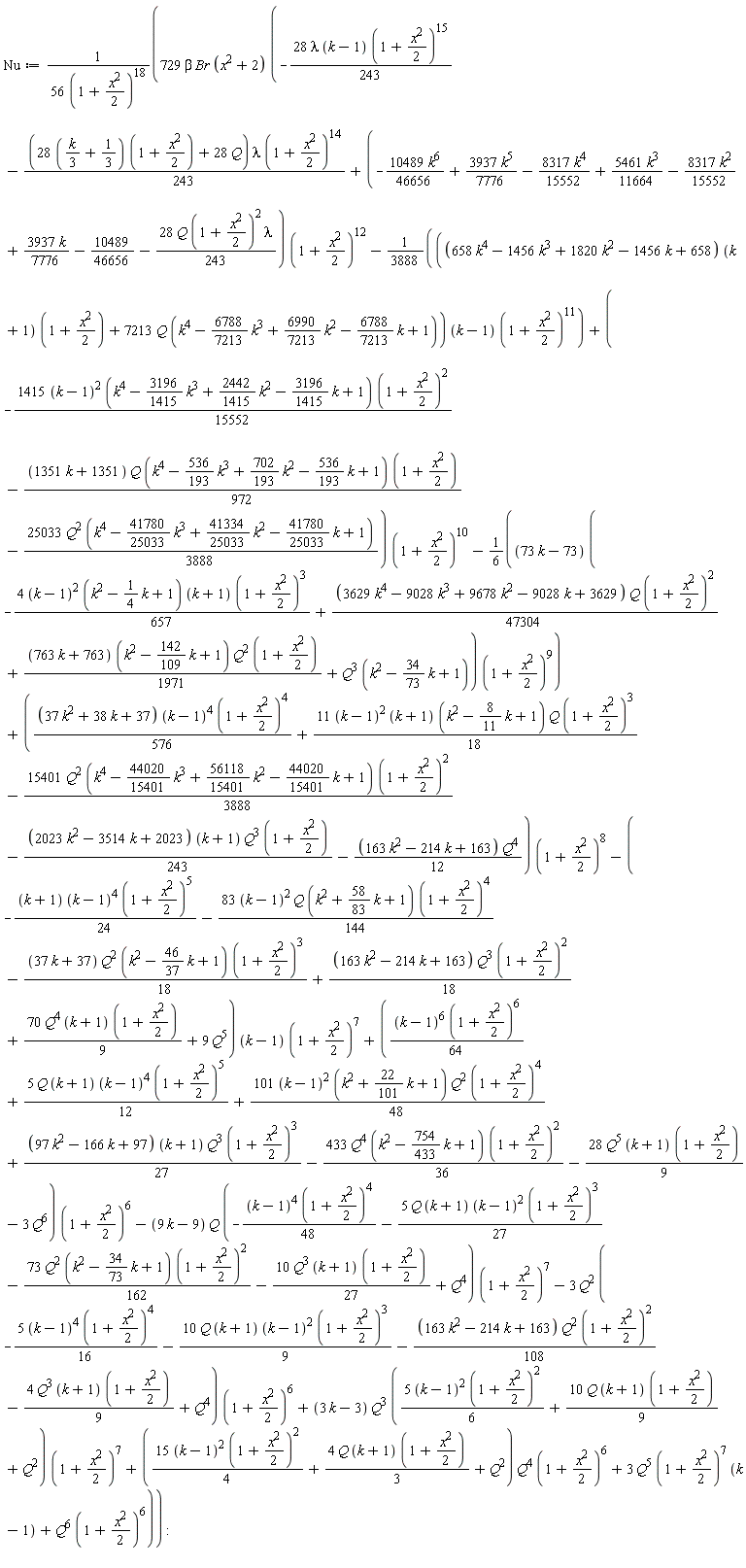Nu := 729*beta*Br*(x^2+2)*(-28*lambda*(k-1)*(1+(1/2)*x^2)^15*(1/243)-(1/243)*((28*((1/3)*k+1/3))*(1+(1/2)*x^2)+28*Q)*lambda*(1+(1/2)*x^2)^14+(-10489*k^6*(1/46656)+3937*k^5*(1/7776)-8317*k^4*(1/15552)+5461*k^3*(1/11664)-8317*k^2*(1/15552)+3937*k*(1/7776)-10489/46656-28*Q*(1+(1/2)*x^2)^2*lambda*(1/243))*(1+(1/2)*x^2)^12-(1/3888)*((658*k^4-1456*k^3+1820*k^2-1456*k+658)*(k+1)*(1+(1/2)*x^2)+7213*Q*(k^4-(6788/7213)*k^3+(6990/7213)*k^2-(6788/7213)*k+1))*(k-1)*(1+(1/2)*x^2)^11+(-1415*(k-1)^2*(k^4-(3196/1415)*k^3+(2442/1415)*k^2-(3196/1415)*k+1)*(1+(1/2)*x^2)^2*(1/15552)-(1/972)*(1351*k+1351)*Q*(k^4-(536/193)*k^3+(702/193)*k^2-(536/193)*k+1)*(1+(1/2)*x^2)-25033*Q^2*(k^4-(41780/25033)*k^3+(41334/25033)*k^2-(41780/25033)*k+1)*(1/3888))*(1+(1/2)*x^2)^10-(1/6)*(73*k-73)*(-4*(k-1)^2*(k^2-(1/4)*k+1)*(k+1)*(1+(1/2)*x^2)^3*(1/657)+(1/47304)*(3629*k^4-9028*k^3+9678*k^2-9028*k+3629)*Q*(1+(1/2)*x^2)^2+(1/1971)*(763*k+763)*(k^2-(142/109)*k+1)*Q^2*(1+(1/2)*x^2)+Q^3*(k^2-(34/73)*k+1))*(1+(1/2)*x^2)^9+((1/576)*(37*k^2+38*k+37)*(k-1)^4*(1+(1/2)*x^2)^4+11*(k-1)^2*(k+1)*(k^2-(8/11)*k+1)*Q*(1+(1/2)*x^2)^3*(1/18)-15401*Q^2*(k^4-(44020/15401)*k^3+(56118/15401)*k^2-(44020/15401)*k+1)*(1+(1/2)*x^2)^2*(1/3888)-(1/243)*(2023*k^2-3514*k+2023)*(k+1)*Q^3*(1+(1/2)*x^2)-(1/12)*(163*k^2-214*k+163)*Q^4)*(1+(1/2)*x^2)^8-(-(1/24)*(k+1)*(k-1)^4*(1+(1/2)*x^2)^5-83*(k-1)^2*Q*(k^2+(58/83)*k+1)*(1+(1/2)*x^2)^4*(1/144)-(1/18)*(37*k+37)*Q^2*(k^2-(46/37)*k+1)*(1+(1/2)*x^2)^3+(1/18)*(163*k^2-214*k+163)*Q^3*(1+(1/2)*x^2)^2+70*Q^4*(k+1)*(1+(1/2)*x^2)*(1/9)+9*Q^5)*(k-1)*(1+(1/2)*x^2)^7+((1/64)*(k-1)^6*(1+(1/2)*x^2)^6+5*Q*(k+1)*(k-1)^4*(1+(1/2)*x^2)^5*(1/12)+101*(k-1)^2*(k^2+(22/101)*k+1)*Q^2*(1+(1/2)*x^2)^4*(1/48)+(1/27)*(97*k^2-166*k+97)*(k+1)*Q^3*(1+(1/2)*x^2)^3-433*Q^4*(k^2-(754/433)*k+1)*(1+(1/2)*x^2)^2*(1/36)-28*Q^5*(k+1)*(1+(1/2)*x^2)*(1/9)-3*Q^6)*(1+(1/2)*x^2)^6-(9*k-9)*Q*(-(1/48)*(k-1)^4*(1+(1/2)*x^2)^4-5*Q*(k+1)*(k-1)^2*(1+(1/2)*x^2)^3*(1/27)-73*Q^2*(k^2-(34/73)*k+1)*(1+(1/2)*x^2)^2*(1/162)-10*Q^3*(k+1)*(1+(1/2)*x^2)*(1/27)+Q^4)*(1+(1/2)*x^2)^7-3*Q^2*(-5*(k-1)^4*(1+(1/2)*x^2)^4*(1/16)-10*Q*(k+1)*(k-1)^2*(1+(1/2)*x^2)^3*(1/9)-(1/108)*(163*k^2-214*k+163)*Q^2*(1+(1/2)*x^2)^2-4*Q^3*(k+1)*(1+(1/2)*x^2)*(1/9)+Q^4)*(1+(1/2)*x^2)^6+(3*k-3)*Q^3*(5*(k-1)^2*(1+(1/2)*x^2)^2*(1/6)+10*Q*(k+1)*(1+(1/2)*x^2)*(1/9)+Q^2)*(1+(1/2)*x^2)^7+(15*(k-1)^2*(1+(1/2)*x^2)^2*(1/4)+4*Q*(k+1)*(1+(1/2)*x^2)*(1/3)+Q^2)*Q^4*(1+(1/2)*x^2)^6+3*Q^5*(1+(1/2)*x^2)^7*(k-1)+Q^6*(1+(1/2)*x^2)^6)/(56*(1+(1/2)*x^2)^18):