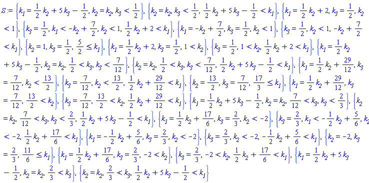 {k__1 = (1/2)*k__2+5*k__3-1/2, k__2 = k__2, k__3 < 1/2}, {k__2 = k__2, k__3 < 1/2, (1/2)*k__2+5*k__3-1/2 < k__1}, {k__1 = (1/2)*k__2+2, k__3 = 1/2, k__2 < 1}, {k__3 = 1/2, k__1 < -k__2+7/2, k__2 < 1, (1/2)*k__2+2 < k__1}, {k__1 = -k__2+7/2, k__3 = 1/2, k__2 < 1}, {k__3 = 1/2, k__2 < 1, -k__2+7/2 < k__1}, {k__2 = 1, k__3 = 1/2, 5/2 <= k__1}, {k__1 = (1/2)*k__2+2, k__3 = 1/2, 1 < k__2}, {k__3 = 1/2, 1 < k__2, (1/2)*k__2+2 < k__1}, {k__1 = (1/2)*k__2+5*k__3-1/2, k__2 = k__2, 1/2 < k__3, k__3 < 7/12}, {k__2 = k__2, 1/2 < k__3, k__3 < 7/12, (1/2)*k__2+5*k__3-1/2 < k__1}, {k__1 = (1/2)*k__2+29/12, k__3 = 7/12, k__2 < 13/2}, {k__3 = 7/12, k__2 < 13/2, (1/2)*k__2+29/12 < k__1}, {k__2 = 13/2, k__3 = 7/12, 17/3 <= k__1}, {k__1 = (1/2)*k__2+29/12, k__3 = 7/12, 13/2 < k__2}, {k__3 = 7/12, 13/2 < k__2, (1/2)*k__2+29/12 < k__1}, {k__1 = (1/2)*k__2+5*k__3-1/2, k__2 = k__2, 7/12 < k__3, k__3 < 2/3}, {k__2 = k__2, 7/12 < k__3, k__3 < 2/3, (1/2)*k__2+5*k__3-1/2 < k__1}, {k__1 = (1/2)*k__2+17/6, k__3 = 2/3, k__2 < -2}, {k__3 = 2/3, k__1 < -(1/2)*k__2+5/6, k__2 < -2, (1/2)*k__2+17/6 < k__1}, {k__1 = -(1/2)*k__2+5/6, k__3 = 2/3, k__2 < -2}, {k__3 = 2/3, k__2 < -2, -(1/2)*k__2+5/6 < k__1}, {k__2 = -2, k__3 = 2/3, 11/6 <= k__1}, {k__1 = (1/2)*k__2+17/6, k__3 = 2/3, -2 < k__2}, {k__3 = 2/3, -2 < k__2, (1/2)*k__2+17/6 < k__1}, {k__1 = (1/2)*k__2+5*k__3-1/2, k__2 = k__2, 2/3 < k__3}, {k__2 = k__2, 2/3 < k__3, (1/2)*k__2+5*k__3-1/2 < k__1}