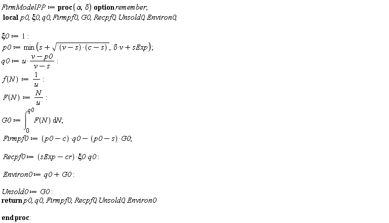 FirmModelPP := proc (alpha, delta) local p0, xi0, q0, Firmpf0, G0, Recpf0, Unsold0, Environ0; option remember; xi0 := 1; p0 := min(s+sqrt((v-s)*(c-s)), delta*v+sExp); q0 := u*(v-p0)/(v-s); f(N) := 1/u; F(N) := N/u; G0 := int(F(N), N = 0 .. q0); Firmpf0 := (p0-c)*q0-(p0-s)*G0; Recpf0 := (sExp-cr)*xi0*q0; Environ0 := q0+G0; Unsold0 := G0; return p0, q0, Firmpf0, Recpf0, Unsold0, Environ0 end proc