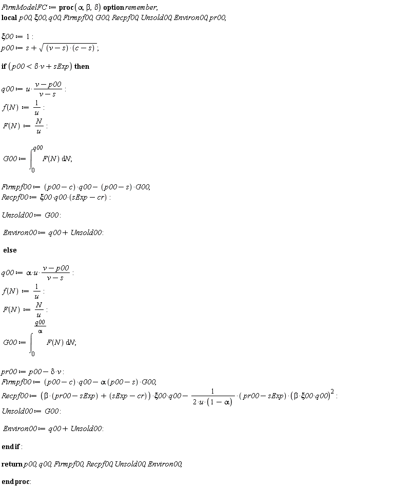 FirmModelFC := proc (alpha, beta, delta) local p00, xi00, q00, Firmpf00, G00, Recpf00, Unsold00, Environ00, pr00; option remember; xi00 := 1; p00 := s+sqrt((v-s)*(c-s)); if p00 < delta*v+sExp then q00 := u*(v-p00)/(v-s); f(N) := 1/u; F(N) := N/u; G00 := int(F(N), N = 0 .. q00); Firmpf00 := (p00-c)*q00-(p00-s)*G00; Recpf00 := `&xi;00*q00*`(sExp-cr); Unsold00 := G00; Environ00 := q00+Unsold00 else q00 := alpha*u*(v-p00)/(v-s); f(N) := 1/u; F(N) := N/u; G00 := int(F(N), N = 0 .. q00/alpha); pr00 := p00-delta*v; Firmpf00 := (p00-c)*q00-alpha*(p00-s)*G00; Recpf00 := (beta*(pr00-sExp)+sExp-cr)*xi00*q00-(1/2)*(pr00-sExp)*beta^2*xi00^2*q00^2/(u*(1-alpha)); Unsold00 := G00; Environ00 := q00+Unsold00 end if; return p00, q00, Firmpf00, Recpf00, Unsold00, Environ00 end proc