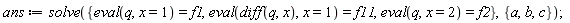 ans := solve({eval(q, x = 1) = f1, eval(q, x = 2) = f2, eval(diff(q, x), x = 1) = f11}, {a, b, c})