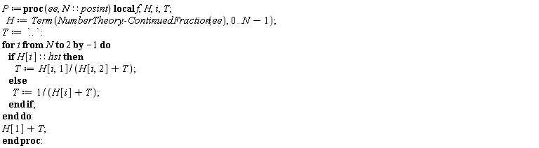 P := proc (ee, N::posint) local f, H, i, T; H := Term(NumberTheory:-ContinuedFraction(ee), 0 .. N-1); T := `..`; for i from N by -1 to 2 do if (H[i])::list then T := H[i, 1]/(H[i, 2]+T) else T := 1/(H[i]+T) end if end do; H[1]+T end proc