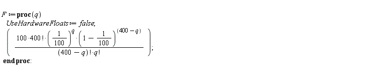 F := proc (q) UseHardwareFloats := false; 100*factorial(400)*(1/100)^q*(99/100)^(400-q)/(factorial(400-q)*factorial(q)) end proc