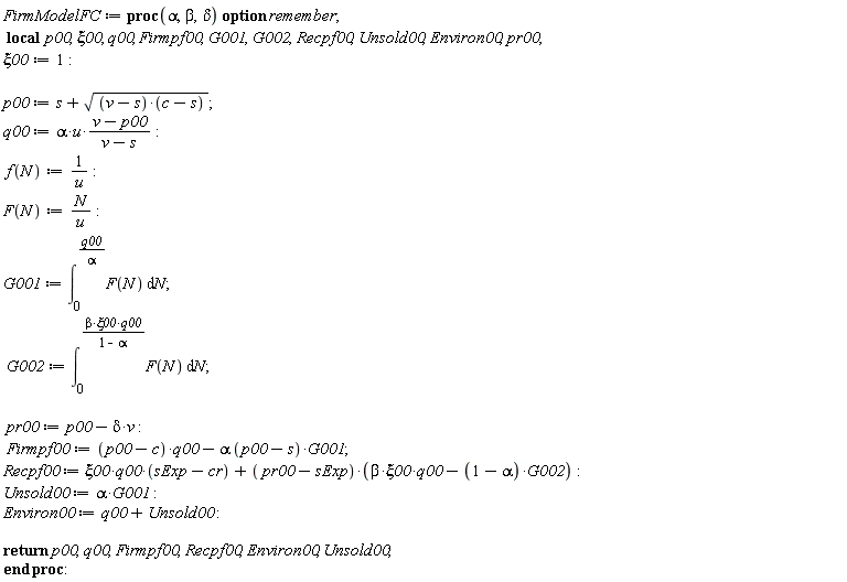 FirmModelFC := proc (alpha, beta, delta) local p00, xi00, q00, Firmpf00, G001, G002, Recpf00, Unsold00, Environ00, pr00; option remember; xi00 := 1; p00 := s+sqrt((v-s)*(c-s)); q00 := alpha*u*(v-p00)/(v-s); f(N) := 1/u; F(N) := N/u; G001 := int(F(N), N = 0 .. q00/alpha); G002 := int(F(N), N = 0 .. beta*xi00*q00/(1-alpha)); pr00 := p00-delta*v; Firmpf00 := (p00-c)*q00-alpha*(p00-s)*G001; Recpf00 := xi00*q00*(sExp-cr)+(pr00-sExp)*(beta*xi00*q00-(1-alpha)*G002); Unsold00 := alpha*G001; Environ00 := q00+Unsold00; return p00, q00, Firmpf00, Recpf00, Environ00, Unsold00 end proc