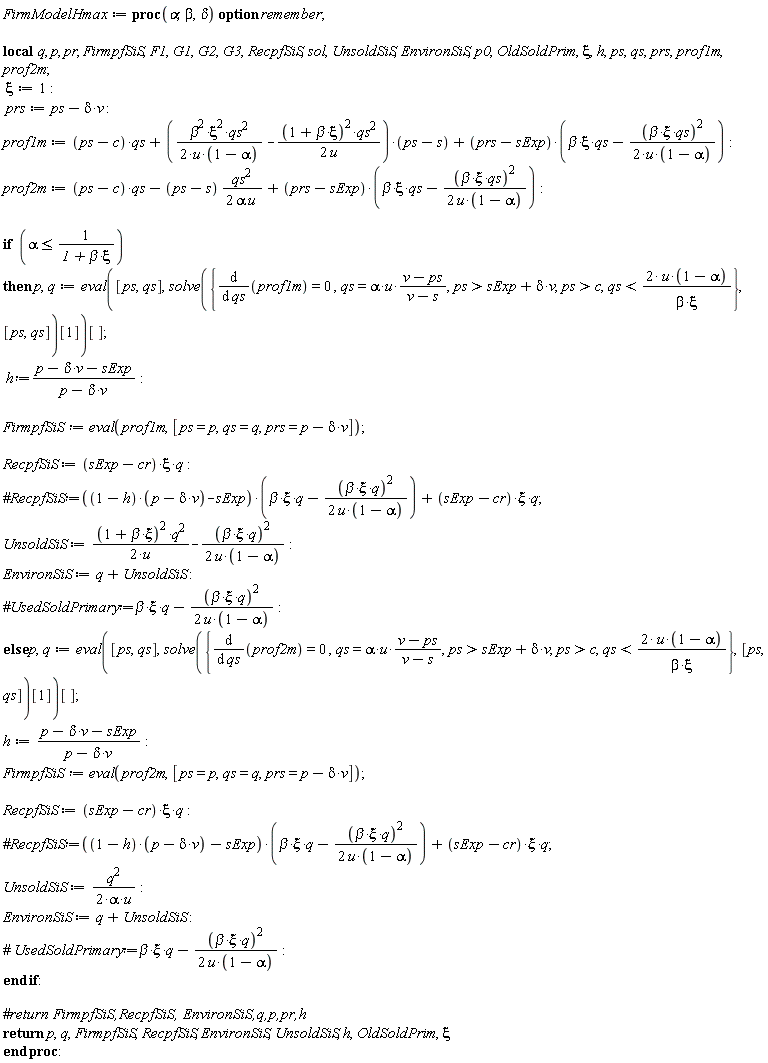 FirmModelHmax := proc (alpha, beta, delta) local q, p, pr, FirmpfSiS, F1, G1, G2, G3, RecpfSiS, sol, UnsoldSiS, EnvironSiS, p0, OldSoldPrim, xi, h, ps, qs, prs, prof1m, prof2m; option remember; xi := 1; prs := ps-delta*v; prof1m := (ps-c)*qs+((1/2)*beta^2*xi^2*qs^2/(u*(1-alpha))-(1/2)*(1+beta*xi)^2*qs^2/u)*(ps-s)+(prs-sExp)*(beta*xi*qs-(1/2)*beta^2*xi^2*qs^2/(u*(1-alpha))); prof2m := (ps-c)*qs-(1/2)*(ps-s)*qs^2/(alpha*u)+(prs-sExp)*(beta*xi*qs-(1/2)*beta^2*xi^2*qs^2/(u*(1-alpha))); if alpha <= 1/(1+beta*xi) then p, q := (eval([ps, qs], solve({diff(prof1m, qs) = 0, qs = alpha*u*(v-ps)/(v-s), c < ps, sExp+delta*v < ps, qs < 2*u*(1-alpha)/(beta*xi)}, [ps, qs])[1]))[]; `h&Assign;`*(p-delta*v-sExp)/(p-delta*v); FirmpfSiS := eval(prof1m, [ps = p, qs = q, prs = p-delta*v]); RecpfSiS := (sExp-cr)*xi*q; UnsoldSiS := (1/2)*(1+beta*xi)^2*q^2/u-(1/2)*beta^2*xi^2*q^2/(u*(1-alpha)); EnvironSiS := q+UnsoldSiS else p, q := (eval([ps, qs], solve({diff(prof2m, qs) = 0, qs = alpha*u*(v-ps)/(v-s), c < ps, sExp+delta*v < ps, qs < 2*u*(1-alpha)/(beta*xi)}, [ps, qs])[1]))[]; h := (p-delta*v-sExp)/(p-delta*v); FirmpfSiS := eval(prof2m, [ps = p, qs = q, prs = p-delta*v]); RecpfSiS := (sExp-cr)*xi*q; UnsoldSiS := (1/2)*q^2/(alpha*u); EnvironSiS := q+UnsoldSiS end if; return p, q, FirmpfSiS, RecpfSiS, EnvironSiS, UnsoldSiS, h, OldSoldPrim, xi end proc