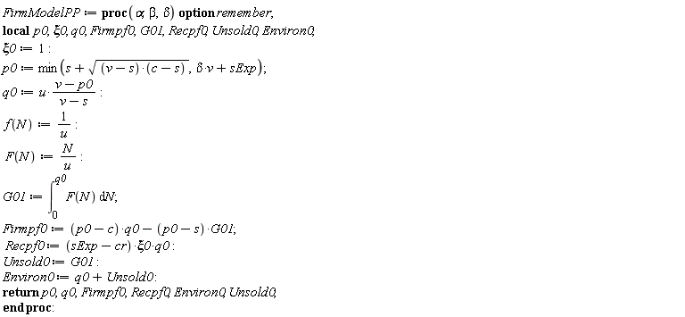FirmModelPP := proc (alpha, beta, delta) local p0, xi0, q0, Firmpf0, G01, Recpf0, Unsold0, Environ0; option remember; xi0 := 1; p0 := min(s+sqrt((v-s)*(c-s)), delta*v+sExp); q0 := u*(v-p0)/(v-s); f(N) := 1/u; F(N) := N/u; G01 := int(F(N), N = 0 .. q0); Firmpf0 := (p0-c)*q0-(p0-s)*G01; Recpf0 := (sExp-cr)*xi0*q0; Unsold0 := G01; Environ0 := q0+Unsold0; return p0, q0, Firmpf0, Recpf0, Environ0, Unsold0 end proc