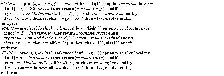 FMHmax := proc (a, d, lowhigh::(identical("low", "high"))) local res; option remember; if not [a, d]::(list(numeric)) then return 'procname(args)' end if; try res := FirmModelHmax(a, .35, d)[3] catch: res := undefined end try; if res::numeric then res elif lowhigh = "low" then -199 else 199 end if end proc; FMFC := proc (a, d, lowhigh::(identical("low", "high"))) local res; option remember; if not [a, d]::(list(numeric)) then return 'procname(args)' end if; try res := FirmModelFC(a, .35, d)[3] catch: res := undefined end try; if res::numeric then res elif lowhigh = "low" then -199 else 199 end if end proc; FMPP := proc (a, d, lowhigh::(identical("low", "high"))) local res; option remember; if not [a, d]::(list(numeric)) then return 'procname(args)' end if; try res := FirmModelPP(a, .35, d)[3] catch: res := undefined end try; if res::numeric then res elif lowhigh = "low" then -199 else 199 end if end proc