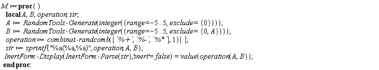 M := proc () local A, B, operation, str; A := RandomTools:-Generate(integer(range = -5 .. 5, exclude = {0})); B := RandomTools:-Generate(integer(range = -5 .. 5, exclude = {0, A})); operation := combinat:-randcomb([`%+`, `%-`, `%*`], 1)[]; str := sprintf("%a(%a,%a)", operation, A, B); InertForm:-Display(InertForm:-Parse(str), 'inert' = false) = value(operation(A, B)) end proc
