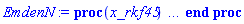 proc (x_rkf45) local _res, _dat, _vars, _solnproc, _xout, _ndsol, _pars, _n, _i; option `Copyright (c) 2000 by Waterloo Maple Inc. All rights reserved.`; if 1 < nargs then error "invalid input: too many arguments" end if; _EnvDSNumericSaveDigits := Digits; Digits := 15; if _EnvInFsolve = true then _xout := evalf[_EnvDSNumericSaveDigits](x_rkf45) else _xout := evalf(x_rkf45) end if; _dat := Array(1..4, {(1) = proc (_xin) local _xout, _dtbl, _dat, _vmap, _x0, _y0, _val, _dig, _n, _ne, _nd, _nv, _pars, _ini, _par, _i, _j, _k, _src; option `Copyright (c) 2002 by Waterloo Maple Inc. All rights reserved.`; table( [( "complex" ) = false ] ) _xout := _xin; _pars := []; _dtbl := array( 1 .. 4, [( 1 ) = (array( 1 .. 24, [( 1 ) = (datatype = float[8], order = C_order, storage = rectangular), ( 2 ) = (datatype = float[8], order = C_order, storage = rectangular), ( 3 ) = ([0, 0, 0, Array(1..0, 1..2, {}, datatype = float[8], order = C_order)]), ( 4 ) = (Array(1..54, {(1) = 2, (2) = 2, (3) = 0, (4) = 0, (5) = 0, (6) = 0, (7) = 1, (8) = 0, (9) = 0, (10) = 0, (11) = 0, (12) = 0, (13) = 0, (14) = 0, (15) = 0, (16) = 0, (17) = 0, (18) = 1, (19) = 30000, (20) = 0, (21) = 0, (22) = 1, (23) = 4, (24) = 0, (25) = 1, (26) = 15, (27) = 1, (28) = 0, (29) = 1, (30) = 3, (31) = 3, (32) = 0, (33) = 1, (34) = 0, (35) = 0, (36) = 0, (37) = 0, (38) = 0, (39) = 0, (40) = 0, (41) = 0, (42) = 0, (43) = 1, (44) = 0, (45) = 0, (46) = 0, (47) = 0, (48) = 0, (49) = 0, (50) = 50, (51) = 1, (52) = 0, (53) = 0, (54) = 0}, datatype = integer[8])), ( 5 ) = (Array(1..28, {(1) = .0, (2) = 0.10e-5, (3) = .0, (4) = 0.500001e-14, (5) = .0, (6) = 0.15142976267524639e-1, (7) = .0, (8) = 0.10e-5, (9) = .0, (10) = .0, (11) = .0, (12) = .0, (13) = 1.0, (14) = .0, (15) = .49999999999999, (16) = .0, (17) = 1.0, (18) = 1.0, (19) = .0, (20) = .0, (21) = 1.0, (22) = 1.0, (23) = .0, (24) = .0, (25) = 0.10e-14, (26) = .0, (27) = .0, (28) = .0}, datatype = float[8], order = C_order)), ( 6 ) = (Array(1..2, {(1) = 1.0, (2) = .0}, datatype = float[8], order = C_order)), ( 7 ) = ([Array(1..4, 1..7, {(1, 1) = .0, (1, 2) = .203125, (1, 3) = .3046875, (1, 4) = .75, (1, 5) = .8125, (1, 6) = .40625, (1, 7) = .8125, (2, 1) = 0.6378173828125e-1, (2, 2) = .0, (2, 3) = .279296875, (2, 4) = .27237892150878906, (2, 5) = -0.9686851501464844e-1, (2, 6) = 0.1956939697265625e-1, (2, 7) = .5381584167480469, (3, 1) = 0.31890869140625e-1, (3, 2) = .0, (3, 3) = -.34375, (3, 4) = -.335235595703125, (3, 5) = .2296142578125, (3, 6) = .41748046875, (3, 7) = 11.480712890625, (4, 1) = 0.9710520505905151e-1, (4, 2) = .0, (4, 3) = .40350341796875, (4, 4) = 0.20297467708587646e-1, (4, 5) = -0.6054282188415527e-2, (4, 6) = -0.4770040512084961e-1, (4, 7) = .77858567237854}, datatype = float[8], order = C_order), Array(1..6, 1..6, {(1, 1) = .0, (1, 2) = .0, (1, 3) = .0, (1, 4) = .0, (1, 5) = .0, (1, 6) = 1.0, (2, 1) = .25, (2, 2) = .0, (2, 3) = .0, (2, 4) = .0, (2, 5) = .0, (2, 6) = 1.0, (3, 1) = .1875, (3, 2) = .5625, (3, 3) = .0, (3, 4) = .0, (3, 5) = .0, (3, 6) = 2.0, (4, 1) = .23583984375, (4, 2) = -.87890625, (4, 3) = .890625, (4, 4) = .0, (4, 5) = .0, (4, 6) = .2681884765625, (5, 1) = .1272735595703125, (5, 2) = -.5009765625, (5, 3) = .44921875, (5, 4) = -0.128936767578125e-1, (5, 5) = .0, (5, 6) = 0.626220703125e-1, (6, 1) = -0.927734375e-1, (6, 2) = .626220703125, (6, 3) = -.4326171875, (6, 4) = .1418304443359375, (6, 5) = -0.861053466796875e-1, (6, 6) = .3131103515625}, datatype = float[8], order = C_order), Array(1..6, {(1) = .0, (2) = .386, (3) = .21, (4) = .63, (5) = 1.0, (6) = 1.0}, datatype = float[8], order = C_order), Array(1..6, {(1) = .25, (2) = -.1043, (3) = .1035, (4) = -0.362e-1, (5) = .0, (6) = .0}, datatype = float[8], order = C_order), Array(1..6, 1..5, {(1, 1) = .0, (1, 2) = .0, (1, 3) = .0, (1, 4) = .0, (1, 5) = .0, (2, 1) = 1.544, (2, 2) = .0, (2, 3) = .0, (2, 4) = .0, (2, 5) = .0, (3, 1) = .9466785280815533, (3, 2) = .25570116989825814, (3, 3) = .0, (3, 4) = .0, (3, 5) = .0, (4, 1) = 3.3148251870684886, (4, 2) = 2.896124015972123, (4, 3) = .9986419139977808, (4, 4) = .0, (4, 5) = .0, (5, 1) = 1.2212245092262748, (5, 2) = 6.019134481287752, (5, 3) = 12.537083329320874, (5, 4) = -.687886036105895, (5, 5) = .0, (6, 1) = 1.2212245092262748, (6, 2) = 6.019134481287752, (6, 3) = 12.537083329320874, (6, 4) = -.687886036105895, (6, 5) = 1.0}, datatype = float[8], order = C_order), Array(1..6, 1..5, {(1, 1) = .0, (1, 2) = .0, (1, 3) = .0, (1, 4) = .0, (1, 5) = .0, (2, 1) = -5.6688, (2, 2) = .0, (2, 3) = .0, (2, 4) = .0, (2, 5) = .0, (3, 1) = -2.4300933568337584, (3, 2) = -.20635991570891224, (3, 3) = .0, (3, 4) = .0, (3, 5) = .0, (4, 1) = -.10735290581452621, (4, 2) = -9.594562251021896, (4, 3) = -20.470286148096154, (4, 4) = .0, (4, 5) = .0, (5, 1) = 7.496443313968615, (5, 2) = -10.246804314641219, (5, 3) = -33.99990352819906, (5, 4) = 11.708908932061595, (5, 5) = .0, (6, 1) = 8.083246795922411, (6, 2) = -7.981132988062785, (6, 3) = -31.52159432874373, (6, 4) = 16.319305431231363, (6, 5) = -6.0588182388340535}, datatype = float[8], order = C_order), Array(1..3, 1..5, {(1, 1) = .0, (1, 2) = .0, (1, 3) = .0, (1, 4) = .0, (1, 5) = .0, (2, 1) = 10.126235083446911, (2, 2) = -7.487995877607633, (2, 3) = -34.800918615557414, (2, 4) = -7.9927717075687275, (2, 5) = 1.0251377232956207, (3, 1) = -.6762803392806898, (3, 2) = 6.087714651678606, (3, 3) = 16.43084320892463, (3, 4) = 24.767225114183653, (3, 5) = -6.5943891257167815}, datatype = float[8], order = C_order)]), ( 9 ) = ([Array(1..2, {(1) = .1, (2) = .1}, datatype = float[8], order = C_order), Array(1..2, {(1) = .0, (2) = .0}, datatype = float[8], order = C_order), Array(1..2, {(1) = .0, (2) = .0}, datatype = float[8], order = C_order), Array(1..2, {(1) = .0, (2) = .0}, datatype = float[8], order = C_order), Array(1..2, {(1) = .0, (2) = .0}, datatype = float[8], order = C_order), Array(1..2, 1..2, {(1, 1) = .0, (1, 2) = .0, (2, 1) = .0, (2, 2) = .0}, datatype = float[8], order = C_order), Array(1..2, 1..2, {(1, 1) = .0, (1, 2) = .0, (2, 1) = .0, (2, 2) = .0}, datatype = float[8], order = C_order), Array(1..2, 1..6, {(1, 1) = .0, (1, 2) = .0, (1, 3) = .0, (1, 4) = .0, (1, 5) = .0, (1, 6) = .0, (2, 1) = .0, (2, 2) = .0, (2, 3) = .0, (2, 4) = .0, (2, 5) = .0, (2, 6) = .0}, datatype = float[8], order = C_order), Array(1..2, {(1) = 0, (2) = 0}, datatype = integer[8]), Array(1..2, {(1) = .0, (2) = .0}, datatype = float[8], order = C_order), Array(1..2, {(1) = .0, (2) = .0}, datatype = float[8], order = C_order), Array(1..2, {(1) = .0, (2) = .0}, datatype = float[8], order = C_order), Array(1..2, {(1) = .0, (2) = .0}, datatype = float[8], order = C_order), Array(1..2, {(1) = .0, (2) = .0}, datatype = float[8], order = C_order)]), ( 8 ) = ([Array(1..2, {(1) = 1.0, (2) = .0}, datatype = float[8], order = C_order), Array(1..2, {(1) = .0, (2) = .0}, datatype = float[8], order = C_order), Array(1..2, {(1) = .0, (2) = -.3333333333333333}, datatype = float[8], order = C_order), 0, 0]), ( 11 ) = (Array(1..6, 0..2, {(1, 1) = .0, (1, 2) = .0, (2, 0) = .0, (2, 1) = .0, (2, 2) = .0, (3, 0) = .0, (3, 1) = .0, (3, 2) = .0, (4, 0) = .0, (4, 1) = .0, (4, 2) = .0, (5, 0) = .0, (5, 1) = .0, (5, 2) = .0, (6, 0) = .0, (6, 1) = .0, (6, 2) = .0}, datatype = float[8], order = C_order)), ( 10 ) = ([proc (N, xi, Y, YP) option `[Y[1] = theta__0(xi), Y[2] = diff(theta__0(xi),xi)]`; if xi = 0 then if abs(Y[2]) <= 0. then YP[1] := 0; YP[2] := -(1/3)*Y[1] else error "system with provided initial conditions is singular" end if else YP[1] := Y[2]; YP[2] := -Y[1]-2*Y[2]/xi end if; 0 end proc, -1, 0, 0, 0, 0, 0, 0]), ( 13 ) = (), ( 12 ) = (), ( 15 ) = ("rkf45"), ( 14 ) = ([0, 0]), ( 18 ) = ([]), ( 19 ) = (0), ( 16 ) = ([0, 0, 0, []]), ( 17 ) = ([proc (N, xi, Y, YP) option `[Y[1] = theta__0(xi), Y[2] = diff(theta__0(xi),xi)]`; if xi = 0 then if abs(Y[2]) <= 0. then YP[1] := 0; YP[2] := -(1/3)*Y[1] else error "system with provided initial conditions is singular" end if else YP[1] := Y[2]; YP[2] := -Y[1]-2*Y[2]/xi end if; 0 end proc, -1, 0, 0, 0, 0, 0, 0]), ( 22 ) = (0), ( 23 ) = (0), ( 20 ) = ([]), ( 21 ) = (0), ( 24 ) = (0)  ] ))  ] ); _y0 := Array(0..2, {(1) = 0., (2) = 1.}); _vmap := array( 1 .. 2, [( 1 ) = (1), ( 2 ) = (2)  ] ); _x0 := _dtbl[1][5][5]; _n := _dtbl[1][4][1]; _ne := _dtbl[1][4][3]; _nd := _dtbl[1][4][4]; _nv := _dtbl[1][4][16]; if not type(_xout, 'numeric') then if member(_xout, ["start", "left", "right"]) then if _Env_smart_dsolve_numeric = true or _dtbl[1][4][10] = 1 then if _xout = "left" then if type(_dtbl[2], 'table') then return _dtbl[2][5][1] end if elif _xout = "right" then if type(_dtbl[3], 'table') then return _dtbl[3][5][1] end if end if end if; return _dtbl[1][5][5] elif _xout = "method" then return _dtbl[1][15] elif _xout = "storage" then return evalb(_dtbl[1][4][10] = 1) elif _xout = "leftdata" then if not type(_dtbl[2], 'array') then return NULL else return eval(_dtbl[2]) end if elif _xout = "rightdata" then if not type(_dtbl[3], 'array') then return NULL else return eval(_dtbl[3]) end if elif _xout = "enginedata" then return eval(_dtbl[1]) elif _xout = "enginereset" then _dtbl[2] := evaln(_dtbl[2]); _dtbl[3] := evaln(_dtbl[3]); return NULL elif _xout = "initial" then return procname(_y0[0]) elif _xout = "laxtol" then return _dtbl[`if`(member(_dtbl[4], {2, 3}), _dtbl[4], 1)][5][18] elif _xout = "numfun" then return `if`(member(_dtbl[4], {2, 3}), _dtbl[_dtbl[4]][4][18], 0) elif _xout = "parameters" then return [seq(_y0[_n+_i], _i = 1 .. nops(_pars))] elif _xout = "initial_and_parameters" then return procname(_y0[0]), [seq(_y0[_n+_i], _i = 1 .. nops(_pars))] elif _xout = "last" then if _dtbl[4] <> 2 and _dtbl[4] <> 3 or _x0-_dtbl[_dtbl[4]][5][1] = 0. then error "no information is available on last computed point" else _xout := _dtbl[_dtbl[4]][5][1] end if elif _xout = "function" then if _dtbl[1][4][33]-2. = 0 then return eval(_dtbl[1][10], 1) else return eval(_dtbl[1][10][1], 1) end if elif _xout = "map" then return copy(_vmap) elif type(_xin, `=`) and type(rhs(_xin), 'list') and member(lhs(_xin), {"initial", "parameters", "initial_and_parameters"}) then error "initial conditions cannot be changed for systems with removable singularities"; _ini, _par := [], []; if lhs(_xin) = "initial" then _ini := rhs(_xin) elif lhs(_xin) = "parameters" then _par := rhs(_xin) elif select(type, rhs(_xin), `=`) <> [] then _par, _ini := selectremove(type, rhs(_xin), `=`) elif nops(rhs(_xin)) < nops(_pars)+1 then error "insufficient data for specification of initial and parameters" else _par := rhs(_xin)[-nops(_pars) .. -1]; _ini := rhs(_xin)[1 .. -nops(_pars)-1] end if; _xout := lhs(_xout); if _par <> [] then `dsolve/numeric/process_parameters`(_n, _pars, _par, _y0) end if; if _ini <> [] then `dsolve/numeric/process_initial`(_n-_ne, _ini, _y0, _pars, _vmap) end if; `dsolve/numeric/SC/reinitialize`(_dtbl, _y0, _n, procname, _pars); if _Env_smart_dsolve_numeric = true and type(_y0[0], 'numeric') and _dtbl[1][4][10] <> 1 then procname("right") := _y0[0]; procname("left") := _y0[0] end if; if _xout = "initial" then return [_y0[0], seq(_y0[_vmap[_i]], _i = 1 .. _n-_ne)] elif _xout = "parameters" then return [seq(_y0[_n+_i], _i = 1 .. nops(_pars))] else return [_y0[0], seq(_y0[_vmap[_i]], _i = 1 .. _n-_ne)], [seq(_y0[_n+_i], _i = 1 .. nops(_pars))] end if elif _xin = "eventstop" then if _nv = 0 then error "this solution has no events" end if; _i := _dtbl[4]; if _i <> 2 and _i <> 3 then return 0 end if; if _dtbl[_i][4][10] = 1 and assigned(_dtbl[5-_i]) and _dtbl[_i][4][9] < 100 and 100 <= _dtbl[5-_i][4][9] then _i := 5-_i; _dtbl[4] := _i; _j := round(_dtbl[_i][4][17]); return round(_dtbl[_i][3][1][_j, 1]) elif 100 <= _dtbl[_i][4][9] then _j := round(_dtbl[_i][4][17]); return round(_dtbl[_i][3][1][_j, 1]) else return 0 end if elif _xin = "eventstatus" then if _nv = 0 then error "this solution has no events" end if; _i := [selectremove(proc (a) options operator, arrow; _dtbl[1][3][1][a, 7] = 1 end proc, {seq(_j, _j = 1 .. round(_dtbl[1][3][1][_nv+1, 1]))})]; return ':-enabled' = _i[1], ':-disabled' = _i[2] elif _xin = "eventclear" then if _nv = 0 then error "this solution has no events" end if; _i := _dtbl[4]; if _i <> 2 and _i <> 3 then error "no events to clear" end if; if _dtbl[_i][4][10] = 1 and assigned(_dtbl[5-_i]) and _dtbl[_i][4][9] < 100 and 100 < _dtbl[5-_i][4][9] then _dtbl[4] := 5-_i; _i := 5-_i end if; if _dtbl[_i][4][9] < 100 then error "no events to clear" elif _nv < _dtbl[_i][4][9]-100 then error "event error condition cannot be cleared" else _j := _dtbl[_i][4][9]-100; if irem(round(_dtbl[_i][3][1][_j, 4]), 2) = 1 then error "retriggerable events cannot be cleared" end if; _j := round(_dtbl[_i][3][1][_j, 1]); for _k to _nv do if _dtbl[_i][3][1][_k, 1] = _j then if _dtbl[_i][3][1][_k, 2] = 3 then error "range events cannot be cleared" end if; _dtbl[_i][3][1][_k, 8] := _dtbl[_i][3][1][_nv+1, 8] end if end do; _dtbl[_i][4][17] := 0; _dtbl[_i][4][9] := 0; if _dtbl[1][4][10] = 1 then if _i = 2 then try procname(procname("left")) catch:  end try else try procname(procname("right")) catch:  end try end if end if end if; return  elif type(_xin, `=`) and member(lhs(_xin), {"eventdisable", "eventenable"}) then if _nv = 0 then error "this solution has no events" end if; if type(rhs(_xin), {('list')('posint'), ('set')('posint')}) then _i := {op(rhs(_xin))} elif type(rhs(_xin), 'posint') then _i := {rhs(_xin)} else error "event identifiers must be integers in the range 1..%1", round(_dtbl[1][3][1][_nv+1, 1]) end if; if select(proc (a) options operator, arrow; _nv < a end proc, _i) <> {} then error "event identifiers must be integers in the range 1..%1", round(_dtbl[1][3][1][_nv+1, 1]) end if; _k := {}; for _j to _nv do if member(round(_dtbl[1][3][1][_j, 1]), _i) then _k := `union`(_k, {_j}) end if end do; _i := _k; if lhs(_xin) = "eventdisable" then _dtbl[4] := 0; _j := [evalb(assigned(_dtbl[2]) and member(_dtbl[2][4][17], _i)), evalb(assigned(_dtbl[3]) and member(_dtbl[3][4][17], _i))]; for _k in _i do _dtbl[1][3][1][_k, 7] := 0; if assigned(_dtbl[2]) then _dtbl[2][3][1][_k, 7] := 0 end if; if assigned(_dtbl[3]) then _dtbl[3][3][1][_k, 7] := 0 end if end do; if _j[1] then for _k to _nv+1 do if _k <= _nv and not type(_dtbl[2][3][4][_k, 1], 'undefined') then userinfo(3, {'events', 'eventreset'}, `reinit #2, event code `, _k, ` to defined init `, _dtbl[2][3][4][_k, 1]); _dtbl[2][3][1][_k, 8] := _dtbl[2][3][4][_k, 1] elif _dtbl[2][3][1][_k, 2] = 0 and irem(iquo(round(_dtbl[2][3][1][_k, 4]), 32), 2) = 1 then userinfo(3, {'events', 'eventreset'}, `reinit #2, event code `, _k, ` to rate hysteresis init `, _dtbl[2][5][24]); _dtbl[2][3][1][_k, 8] := _dtbl[2][5][24] elif _dtbl[2][3][1][_k, 2] = 0 and irem(iquo(round(_dtbl[2][3][1][_k, 4]), 2), 2) = 0 then userinfo(3, {'events', 'eventreset'}, `reinit #2, event code `, _k, ` to initial init `, _x0); _dtbl[2][3][1][_k, 8] := _x0 else userinfo(3, {'events', 'eventreset'}, `reinit #2, event code `, _k, ` to fireinitial init `, _x0-1); _dtbl[2][3][1][_k, 8] := _x0-1 end if end do; _dtbl[2][4][17] := 0; _dtbl[2][4][9] := 0; if _dtbl[1][4][10] = 1 then procname(procname("left")) end if end if; if _j[2] then for _k to _nv+1 do if _k <= _nv and not type(_dtbl[3][3][4][_k, 2], 'undefined') then userinfo(3, {'events', 'eventreset'}, `reinit #3, event code `, _k, ` to defined init `, _dtbl[3][3][4][_k, 2]); _dtbl[3][3][1][_k, 8] := _dtbl[3][3][4][_k, 2] elif _dtbl[3][3][1][_k, 2] = 0 and irem(iquo(round(_dtbl[3][3][1][_k, 4]), 32), 2) = 1 then userinfo(3, {'events', 'eventreset'}, `reinit #3, event code `, _k, ` to rate hysteresis init `, _dtbl[3][5][24]); _dtbl[3][3][1][_k, 8] := _dtbl[3][5][24] elif _dtbl[3][3][1][_k, 2] = 0 and irem(iquo(round(_dtbl[3][3][1][_k, 4]), 2), 2) = 0 then userinfo(3, {'events', 'eventreset'}, `reinit #3, event code `, _k, ` to initial init `, _x0); _dtbl[3][3][1][_k, 8] := _x0 else userinfo(3, {'events', 'eventreset'}, `reinit #3, event code `, _k, ` to fireinitial init `, _x0+1); _dtbl[3][3][1][_k, 8] := _x0+1 end if end do; _dtbl[3][4][17] := 0; _dtbl[3][4][9] := 0; if _dtbl[1][4][10] = 1 then procname(procname("right")) end if end if else for _k in _i do _dtbl[1][3][1][_k, 7] := 1 end do; _dtbl[2] := evaln(_dtbl[2]); _dtbl[3] := evaln(_dtbl[3]); _dtbl[4] := 0; if _dtbl[1][4][10] = 1 then if _x0 <= procname("right") then try procname(procname("right")) catch:  end try end if; if procname("left") <= _x0 then try procname(procname("left")) catch:  end try end if end if end if; return  elif type(_xin, `=`) and lhs(_xin) = "eventfired" then if not type(rhs(_xin), 'list') then error "'eventfired' must be specified as a list" end if; if _nv = 0 then error "this solution has no events" end if; if _dtbl[4] <> 2 and _dtbl[4] <> 3 then error "'direction' must be set prior to calling/setting 'eventfired'" end if; _i := _dtbl[4]; _val := NULL; if not assigned(_EnvEventRetriggerWarned) then _EnvEventRetriggerWarned := false end if; for _k in rhs(_xin) do if type(_k, 'integer') then _src := _k elif type(_k, 'integer' = 'anything') and type(evalf(rhs(_k)), 'numeric') then _k := lhs(_k) = evalf[max(Digits, 18)](rhs(_k)); _src := lhs(_k) else error "'eventfired' entry is not valid: %1", _k end if; if _src < 1 or round(_dtbl[1][3][1][_nv+1, 1]) < _src then error "event identifiers must be integers in the range 1..%1", round(_dtbl[1][3][1][_nv+1, 1]) end if; _src := {seq(`if`(_dtbl[1][3][1][_j, 1]-_src = 0., _j, NULL), _j = 1 .. _nv)}; if nops(_src) <> 1 then error "'eventfired' can only be set/queried for root-finding events and time/interval events" end if; _src := _src[1]; if _dtbl[1][3][1][_src, 2] <> 0. and _dtbl[1][3][1][_src, 2]-2. <> 0. then error "'eventfired' can only be set/queried for root-finding events and time/interval events" elif irem(round(_dtbl[1][3][1][_src, 4]), 2) = 1 then if _EnvEventRetriggerWarned = false then WARNING(`'eventfired' has no effect on events that retrigger`) end if; _EnvEventRetriggerWarned := true end if; if _dtbl[_i][3][1][_src, 2] = 0 and irem(iquo(round(_dtbl[_i][3][1][_src, 4]), 32), 2) = 1 then _val := _val, undefined elif type(_dtbl[_i][3][4][_src, _i-1], 'undefined') or _i = 2 and _dtbl[2][3][1][_src, 8] < _dtbl[2][3][4][_src, 1] or _i = 3 and _dtbl[3][3][4][_src, 2] < _dtbl[3][3][1][_src, 8] then _val := _val, _dtbl[_i][3][1][_src, 8] else _val := _val, _dtbl[_i][3][4][_src, _i-1] end if; if type(_k, `=`) then if _dtbl[_i][3][1][_src, 2] = 0 and irem(iquo(round(_dtbl[_i][3][1][_src, 4]), 32), 2) = 1 then error "cannot set event code for a rate hysteresis event" end if; userinfo(3, {'events', 'eventreset'}, `manual set event code `, _src, ` to value `, rhs(_k)); _dtbl[_i][3][1][_src, 8] := rhs(_k); _dtbl[_i][3][4][_src, _i-1] := rhs(_k) end if end do; return [_val] elif type(_xin, `=`) and lhs(_xin) = "direction" then if not member(rhs(_xin), {-1, 1, ':-left', ':-right'}) then error "'direction' must be specified as either '1' or 'right' (positive) or '-1' or 'left' (negative)" end if; _src := `if`(_dtbl[4] = 2, -1, `if`(_dtbl[4] = 3, 1, undefined)); _i := `if`(member(rhs(_xin), {1, ':-right'}), 3, 2); _dtbl[4] := _i; _dtbl[_i] := `dsolve/numeric/SC/IVPdcopy`(_dtbl[1], `if`(assigned(_dtbl[_i]), _dtbl[_i], NULL)); if 0 < _nv then for _j to _nv+1 do if _j <= _nv and not type(_dtbl[_i][3][4][_j, _i-1], 'undefined') then userinfo(3, {'events', 'eventreset'}, `reinit #4, event code `, _j, ` to defined init `, _dtbl[_i][3][4][_j, _i-1]); _dtbl[_i][3][1][_j, 8] := _dtbl[_i][3][4][_j, _i-1] elif _dtbl[_i][3][1][_j, 2] = 0 and irem(iquo(round(_dtbl[_i][3][1][_j, 4]), 32), 2) = 1 then userinfo(3, {'events', 'eventreset'}, `reinit #4, event code `, _j, ` to rate hysteresis init `, _dtbl[_i][5][24]); _dtbl[_i][3][1][_j, 8] := _dtbl[_i][5][24] elif _dtbl[_i][3][1][_j, 2] = 0 and irem(iquo(round(_dtbl[_i][3][1][_j, 4]), 2), 2) = 0 then userinfo(3, {'events', 'eventreset'}, `reinit #4, event code `, _j, ` to initial init `, _x0); _dtbl[_i][3][1][_j, 8] := _x0 else userinfo(3, {'events', 'eventreset'}, `reinit #4, event code `, _j, ` to fireinitial init `, _x0-2*_i+5.0); _dtbl[_i][3][1][_j, 8] := _x0-2*_i+5.0 end if end do end if; return _src elif _xin = "eventcount" then if _dtbl[1][3][1] = 0 or _dtbl[4] <> 2 and _dtbl[4] <> 3 then return 0 else return round(_dtbl[_dtbl[4]][3][1][_nv+1, 12]) end if else return "procname" end if end if; if _xout = _x0 then return [_x0, seq(evalf(_dtbl[1][6][_vmap[_i]]), _i = 1 .. _n-_ne)] end if; _i := `if`(_x0 <= _xout, 3, 2); if _xin = "last" and 0 < _dtbl[_i][4][9] and _dtbl[_i][4][9] < 100 then _dat := eval(_dtbl[_i], 2); _j := _dat[4][20]; return [_dat[11][_j, 0], seq(_dat[11][_j, _vmap[_i]], _i = 1 .. _n-_ne-_nd), seq(_dat[8][1][_vmap[_i]], _i = _n-_ne-_nd+1 .. _n-_ne)] end if; if not type(_dtbl[_i], 'array') then _dtbl[_i] := `dsolve/numeric/SC/IVPdcopy`(_dtbl[1], `if`(assigned(_dtbl[_i]), _dtbl[_i], NULL)); if 0 < _nv then for _j to _nv+1 do if _j <= _nv and not type(_dtbl[_i][3][4][_j, _i-1], 'undefined') then userinfo(3, {'events', 'eventreset'}, `reinit #5, event code `, _j, ` to defined init `, _dtbl[_i][3][4][_j, _i-1]); _dtbl[_i][3][1][_j, 8] := _dtbl[_i][3][4][_j, _i-1] elif _dtbl[_i][3][1][_j, 2] = 0 and irem(iquo(round(_dtbl[_i][3][1][_j, 4]), 32), 2) = 1 then userinfo(3, {'events', 'eventreset'}, `reinit #5, event code `, _j, ` to rate hysteresis init `, _dtbl[_i][5][24]); _dtbl[_i][3][1][_j, 8] := _dtbl[_i][5][24] elif _dtbl[_i][3][1][_j, 2] = 0 and irem(iquo(round(_dtbl[_i][3][1][_j, 4]), 2), 2) = 0 then userinfo(3, {'events', 'eventreset'}, `reinit #5, event code `, _j, ` to initial init `, _x0); _dtbl[_i][3][1][_j, 8] := _x0 else userinfo(3, {'events', 'eventreset'}, `reinit #5, event code `, _j, ` to fireinitial init `, _x0-2*_i+5.0); _dtbl[_i][3][1][_j, 8] := _x0-2*_i+5.0 end if end do end if end if; if _xin <> "last" then if 0 < 0 then if `dsolve/numeric/checkglobals`(op(_dtbl[1][14]), _pars, _n, _y0) then `dsolve/numeric/SC/reinitialize`(_dtbl, _y0, _n, procname, _pars, _i) end if end if; if _dtbl[1][4][7] = 0 then error "parameters must be initialized before solution can be computed" end if end if; _dat := eval(_dtbl[_i], 2); _dtbl[4] := _i; try _src := `dsolve/numeric/SC/IVPrun`(_dat, _xout) catch: userinfo(2, `dsolve/debug`, print(`Exception in solnproc:`, [lastexception][2 .. -1])); error  end try; if _src = 0 and 100 < _dat[4][9] then _val := _dat[3][1][_nv+1, 8] else _val := _dat[11][_dat[4][20], 0] end if; if _src <> 0 or _dat[4][9] <= 0 then _dtbl[1][5][1] := _xout else _dtbl[1][5][1] := _val end if; if _i = 3 and _val < _xout then Rounding := -infinity; if _dat[4][9] = 1 then error "cannot evaluate the solution further right of %1, probably a singularity", evalf[8](_val) elif _dat[4][9] = 2 then error "cannot evaluate the solution further right of %1, maxfun limit exceeded (see ?dsolve,maxfun for details)", evalf[8](_val) elif _dat[4][9] = 3 then if _dat[4][25] = 3 then error "cannot evaluate the solution past the initial point, problem may be initially singular or improperly set up" else error "cannot evaluate the solution past the initial point, problem may be complex, initially singular or improperly set up" end if elif _dat[4][9] = 4 then error "cannot evaluate the solution further right of %1, accuracy goal cannot be achieved with specified 'minstep'", evalf[8](_val) elif _dat[4][9] = 5 then error "cannot evaluate the solution further right of %1, too many step failures, tolerances may be too loose for problem", evalf[8](_val) elif _dat[4][9] = 6 then error "cannot evaluate the solution further right of %1, cannot downgrade delay storage for problems with delay derivative order > 1, try increasing delaypts", evalf[8](_val) elif _dat[4][9] = 10 then error "cannot evaluate the solution further right of %1, interrupt requested", evalf[8](_val) elif 100 < _dat[4][9] then if _dat[4][9]-100 = _nv+1 then error "constraint projection failure on event at t=%1", evalf[8](_val) elif _dat[4][9]-100 = _nv+2 then error "index-1 and derivative evaluation failure on event at t=%1", evalf[8](_val) elif _dat[4][9]-100 = _nv+3 then error "maximum number of event iterations reached (%1) at t=%2", round(_dat[3][1][_nv+1, 3]), evalf[8](_val) else if _Env_dsolve_nowarnstop <> true then `dsolve/numeric/warning`(StringTools:-FormatMessage("cannot evaluate the solution further right of %1, event #%2 triggered a halt", evalf[8](_val), round(_dat[3][1][_dat[4][9]-100, 1]))) end if; Rounding := 'nearest'; _xout := _val end if else error "cannot evaluate the solution further right of %1", evalf[8](_val) end if elif _i = 2 and _xout < _val then Rounding := infinity; if _dat[4][9] = 1 then error "cannot evaluate the solution further left of %1, probably a singularity", evalf[8](_val) elif _dat[4][9] = 2 then error "cannot evaluate the solution further left of %1, maxfun limit exceeded (see ?dsolve,maxfun for details)", evalf[8](_val) elif _dat[4][9] = 3 then if _dat[4][25] = 3 then error "cannot evaluate the solution past the initial point, problem may be initially singular or improperly set up" else error "cannot evaluate the solution past the initial point, problem may be complex, initially singular or improperly set up" end if elif _dat[4][9] = 4 then error "cannot evaluate the solution further left of %1, accuracy goal cannot be achieved with specified 'minstep'", evalf[8](_val) elif _dat[4][9] = 5 then error "cannot evaluate the solution further left of %1, too many step failures, tolerances may be too loose for problem", evalf[8](_val) elif _dat[4][9] = 6 then error "cannot evaluate the solution further left of %1, cannot downgrade delay storage for problems with delay derivative order > 1, try increasing delaypts", evalf[8](_val) elif _dat[4][9] = 10 then error "cannot evaluate the solution further right of %1, interrupt requested", evalf[8](_val) elif 100 < _dat[4][9] then if _dat[4][9]-100 = _nv+1 then error "constraint projection failure on event at t=%1", evalf[8](_val) elif _dat[4][9]-100 = _nv+2 then error "index-1 and derivative evaluation failure on event at t=%1", evalf[8](_val) elif _dat[4][9]-100 = _nv+3 then error "maximum number of event iterations reached (%1) at t=%2", round(_dat[3][1][_nv+1, 3]), evalf[8](_val) else if _Env_dsolve_nowarnstop <> true then `dsolve/numeric/warning`(StringTools:-FormatMessage("cannot evaluate the solution further left of %1, event #%2 triggered a halt", evalf[8](_val), round(_dat[3][1][_dat[4][9]-100, 1]))) end if; Rounding := 'nearest'; _xout := _val end if else error "cannot evaluate the solution further left of %1", evalf[8](_val) end if end if; if _EnvInFsolve = true then _dig := _dat[4][26]; _dat[4][26] := _EnvDSNumericSaveDigits; _Env_dsolve_SC_native := true; if _dat[4][25] = 1 then _i := 1; _dat[4][25] := 2 else _i := _dat[4][25] end if; _val := `dsolve/numeric/SC/IVPval`(_dat, _xout, _src); _dat[4][25] := _i; _dat[4][26] := _dig; [_xout, seq(_val[_vmap[_i]], _i = 1 .. _n-_ne)] else Digits := _dat[4][26]; _val := `dsolve/numeric/SC/IVPval`(eval(_dat, 2), _xout, _src); [_xout, seq(_val[_vmap[_i]], _i = 1 .. _n-_ne)] end if end proc, (2) = Array(0..0, {}), (3) = [xi, theta__0(xi), diff(theta__0(xi), xi)], (4) = []}); _vars := _dat[3]; _pars := map(rhs, _dat[4]); _n := nops(_vars)-1; _solnproc := _dat[1]; if not type(_xout, 'numeric') then if member(x_rkf45, ["start", 'start', "method", 'method', "left", 'left', "right", 'right', "leftdata", "rightdata", "enginedata", "eventstop", 'eventstop', "eventclear", 'eventclear', "eventstatus", 'eventstatus', "eventcount", 'eventcount', "laxtol", 'laxtol', "numfun", 'numfun', NULL]) then _res := _solnproc(convert(x_rkf45, 'string')); if 1 < nops([_res]) then return _res elif type(_res, 'array') then return eval(_res, 1) elif _res <> "procname" then return _res end if elif member(x_rkf45, ["last", 'last', "initial", 'initial', "parameters", 'parameters', "initial_and_parameters", 'initial_and_parameters', NULL]) then _xout := convert(x_rkf45, 'string'); _res := _solnproc(_xout); if _xout = "parameters" then return [seq(_pars[_i] = _res[_i], _i = 1 .. nops(_pars))] elif _xout = "initial_and_parameters" then return [seq(_vars[_i+1] = [_res][1][_i+1], _i = 0 .. _n), seq(_pars[_i] = [_res][2][_i], _i = 1 .. nops(_pars))] else return [seq(_vars[_i+1] = _res[_i+1], _i = 0 .. _n)] end if elif type(_xout, `=`) and member(lhs(_xout), ["initial", 'initial', "parameters", 'parameters', "initial_and_parameters", 'initial_and_parameters', NULL]) then _xout := convert(lhs(x_rkf45), 'string') = rhs(x_rkf45); if type(rhs(_xout), 'list') then _res := _solnproc(_xout) else error "initial and/or parameter values must be specified in a list" end if; if lhs(_xout) = "initial" then return [seq(_vars[_i+1] = _res[_i+1], _i = 0 .. _n)] elif lhs(_xout) = "parameters" then return [seq(_pars[_i] = _res[_i], _i = 1 .. nops(_pars))] else return [seq(_vars[_i+1] = [_res][1][_i+1], _i = 0 .. _n), seq(_pars[_i] = [_res][2][_i], _i = 1 .. nops(_pars))] end if elif type(_xout, `=`) and member(lhs(_xout), ["eventdisable", 'eventdisable', "eventenable", 'eventenable', "eventfired", 'eventfired', "direction", 'direction', NULL]) then return _solnproc(convert(lhs(x_rkf45), 'string') = rhs(x_rkf45)) elif _xout = "solnprocedure" then return eval(_solnproc) elif _xout = "sysvars" then return _vars end if; if procname <> unknown then return ('procname')(x_rkf45) else _ndsol; _ndsol := pointto(_dat[2][0]); return ('_ndsol')(x_rkf45) end if end if; try _res := _solnproc(_xout); [seq(_vars[_i+1] = _res[_i+1], _i = 0 .. _n)] catch: error  end try end proc