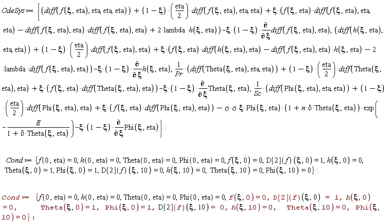 OdeSys := {(diff(Theta(xi, eta), eta, eta))/Pr+(1/2)*(1-xi)*eta*(diff(Theta(xi, eta), eta))+xi*f(xi, eta)*(diff(Theta(xi, eta), eta))-xi*(1-xi)*(diff(Theta(xi, eta), xi)), diff(h(xi, eta), eta, eta)+(1/2)*(1-xi)*eta*(diff(f(xi, eta), eta))+xi*(f(xi, eta)*(diff(h(xi, eta), eta))-(diff(f(xi, eta), eta))*h(xi, eta)-2*lambda*(diff(f(xi, eta), eta)))-xi*(1-xi)*(diff(h(xi, eta), xi)), diff(f(xi, eta), eta, eta, eta)+(1/2)*(1-xi)*eta*(diff(f(xi, eta), eta, eta))+xi*(f(xi, eta)*(diff(f(xi, eta), eta, eta))-(diff(f(xi, eta), eta))*(diff(f(xi, eta), eta))+2*lambda*h(xi, eta))-xi*(1-xi)*(diff(diff(f(xi, eta), eta), xi)), (diff(Phi(xi, eta), eta, eta))/Sc+(1/2)*(1-xi)*eta*(diff(Phi(xi, eta), eta))+xi*f(xi, eta)*(diff(Phi(xi, eta), eta))-(sigma*sigma)*xi*Phi(xi, eta)*(1+n*delta*Theta(xi, eta))*exp(-E/(1+delta*Theta(xi, eta)))-xi*(1-xi)*(diff(Phi(xi, eta), xi))}; Cond := {Phi(0, eta) = 0, Phi(xi, 0) = 1, Phi(xi, 10) = 0, Theta(0, eta) = 0, Theta(xi, 0) = 1, Theta(xi, 10) = 0, f(0, eta) = 0, f(xi, 0) = 0, h(0, eta) = 0, h(xi, 0) = 0, h(xi, 10) = 0, (D[2](f))(xi, 0) = 1, (D[2](f))(xi, 10) = 0}; Cond := {Phi(0, eta) = 0, Phi(xi, 0) = 1, Phi(xi, 10) = 0, Theta(0, eta) = 0, Theta(xi, 0) = 1, Theta(xi, 10) = 0, f(0, eta) = 0, f(xi, 0) = 0, h(0, eta) = 0, h(xi, 0) = 0, h(xi, 10) = 0, (D[2](f))(xi, 0) = 1, (D[2](f))(xi, 10) = 0}