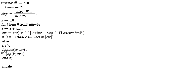xLimitWall := 500.0; nScatter := 20; step := xLimitWall/(nScatter+1); x := 0.; for i from 0 to nScatter do x := x+step; cir := arc([x, 0.], radius-step, 0 .. Pi, color = "red"); if i = 0 then lc := Vector([cir]) else i; cir; Append(lc, cir) end if end do