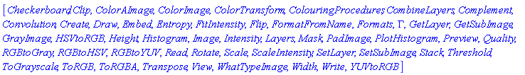 [Checkerboard, Clip, ColorAImage, ColorImage, ColorTransform, ColouringProcedures, CombineLayers, Complement, Convolution, Create, Draw, Embed, Entropy, FitIntensity, Flip, FormatFromName, Formats, Gamma, GetLayer, GetSubImage, GrayImage, HSVtoRGB, Height, Histogram, Image, Intensity, Layers, Mask, PadImage, PlotHistogram, Preview, Quality, RGBtoGray, RGBtoHSV, RGBtoYUV, Read, Rotate, Scale, ScaleIntensity, SetLayer, SetSubImage, Stack, Threshold, ToGrayscale, ToRGB, ToRGBA, Transpose, View, WhatTypeImage, Width, Write, YUVtoRGB]