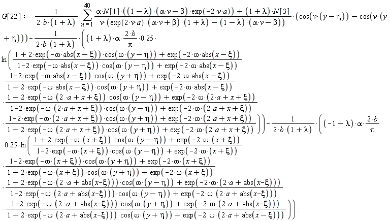 G[22] := (sum((alpha*N[1]*(1-lambda)*(alpha*v-beta)*exp(-2*v*a)+(1+lambda)*N[3])*(cos(v*(y-eta))-cos(v*(y+eta)))/(v*(exp(2*v*a)*(alpha*v+beta)*(1+lambda)-(1-lambda)*(alpha*v-beta))), n = 1 .. 40))/(2*b*(1+lambda))-(2*(1+lambda)*alpha*b/Pi*.25)*ln((1+2*exp(-omega*abs(x-xi))*cos(omega*(y-eta))+exp(-2*omega*abs(x-xi)))*(1-2*exp(-omega*abs(x-xi))*cos(omega*(y+eta))+exp(-2*omega*abs(x-xi)))*(1+2*exp(-omega*(2*a+x+xi))*cos(omega*(y-eta))+exp(-2*omega*(2*a+x+xi)))*(1-2*exp(-omega*(2*a+x+xi))*cos(omega*(y+eta))+exp(-2*omega*(2*a+x+xi)))/((1-2*exp(-omega*abs(x-xi))*cos(omega*(y-eta))+exp(-2*omega*abs(x-xi)))*(1+2*exp(-omega*abs(x-xi))*cos(omega*(y+eta))+exp(-2*omega*abs(x-xi)))*(1-2*exp(-omega*(2*a+x+xi))*cos(omega*(y-eta))+exp(-2*omega*(2*a+x+xi)))*(1+2*exp(-omega*(2*a+x+xi))*cos(omega*(y+eta))+exp(-2*omega*(2*a+x+xi)))))/(2*b*(1+lambda))-(2*(-1+lambda)*alpha*b/Pi*.25)*ln((1+2*exp(-omega*(x+xi))*cos(omega*(y-eta))+exp(-2*omega*(x+xi)))*(1-2*exp(-omega*(x+xi))*cos(omega*(y+eta))+exp(-2*omega*(x+xi)))*(1+2*exp(-omega*(2*a+abs(x-xi)))*cos(omega*(y-eta))+exp(-2*omega*(2*a+abs(x-xi))))*(1-2*exp(-omega*(2*a+abs(x-xi)))*cos(omega*(y+eta))+exp(-2*omega*(2*a+abs(x-xi))))/((1-2*exp(-omega*(x+xi))*cos(omega*(y-eta))+exp(-2*omega*(x+xi)))*(1+2*exp(-omega*(x+xi))*cos(omega*(y+eta))+exp(-2*omega*(x+xi)))*(1-2*exp(-omega*(2*a+abs(x-xi)))*cos(omega*(y-eta))+exp(-2*omega*(2*a+abs(x-xi))))*(1+2*exp(-omega*(2*a+abs(x-xi)))*cos(omega*(y+eta))+exp(-2*omega*(2*a+abs(x-xi))))))/(2*b*(1+lambda))