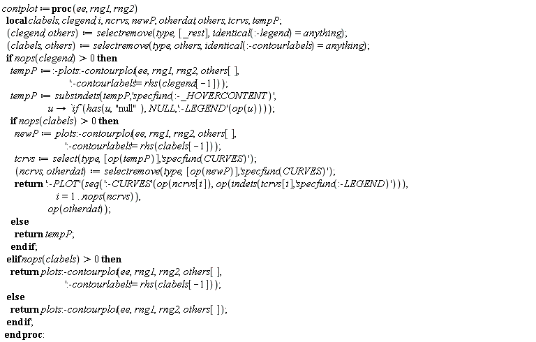 contplot := proc (ee, rng1, rng2) local clabels, clegend, i, ncrvs, newP, otherdat, others, tcrvs, tempP; clegend, others := selectremove(type, [_rest], identical(:-legend) = anything); clabels, others := selectremove(type, others, identical(:-contourlabels) = anything); if 0 < nops(clegend) then tempP := :-plots:-contourplot(ee, rng1, rng2, others[], ':-contourlabels' = rhs(clegend[-1])); tempP := subsindets(tempP, 'specfunc(:-_HOVERCONTENT)', proc (u) options operator, arrow; `if`(has(u, "null"), NULL, (':-LEGEND')(op(u))) end proc); if 0 < nops(clabels) then newP := plots:-contourplot(ee, rng1, rng2, others[], ':-contourlabels' = rhs(clabels[-1])); tcrvs := select(type, [op(tempP)], 'specfunc(CURVES)'); ncrvs, otherdat := selectremove(type, [op(newP)], 'specfunc(CURVES)'); return (':-PLOT')(seq((':-CURVES')(op(ncrvs[i]), op(indets(tcrvs[i], 'specfunc(:-LEGEND)'))), i = 1 .. nops(ncrvs)), op(otherdat)) else return tempP end if elif 0 < nops(clabels) then return plots:-contourplot(ee, rng1, rng2, others[], ':-contourlabels' = rhs(clabels[-1])) else return plots:-contourplot(ee, rng1, rng2, others[]) end if end proc