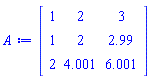 Matrix(3, 3, {(1, 1) = 1, (1, 2) = 2, (1, 3) = 3, (2, 1) = 1, (2, 2) = 2, (2, 3) = 2.99, (3, 1) = 2, (3, 2) = 4.001, (3, 3) = 6.001})