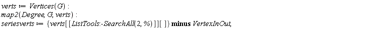 verts := Vertices(G); map2(Degree, G, verts); seriesverts := `minus`({verts[[ListTools:-SearchAll(2, %)]][]}, VertexInOut)