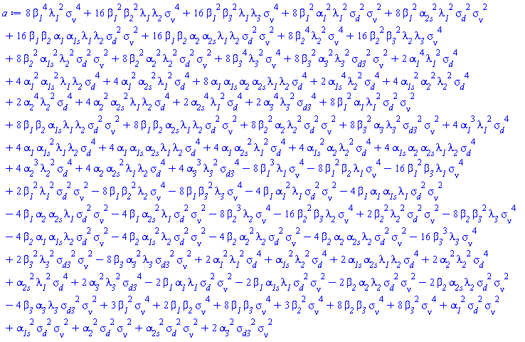 8*beta__1^4*`&sigma;__&nu;`^4*lambda__1^2+16*beta__1^2*beta__2^2*`&sigma;__&nu;`^4*lambda__1*lambda__2+16*beta__1^2*beta__3^2*`&sigma;__&nu;`^4*lambda__1*lambda__3+8*beta__1^2*`&sigma;__&nu;`^2*alpha__1^2*lambda__1^2*sigma__d^2+8*beta__1^2*`&sigma;__&nu;`^2*alpha__2s^2*lambda__1^2*sigma__d^2+16*beta__1*beta__2*`&sigma;__&nu;`^2*alpha__1*alpha__1s*lambda__1*lambda__2*sigma__d^2+16*beta__1*beta__2*`&sigma;__&nu;`^2*alpha__2*alpha__2s*lambda__1*lambda__2*sigma__d^2+8*beta__2^4*`&sigma;__&nu;`^4*lambda__2^2+16*beta__2^2*beta__3^2*`&sigma;__&nu;`^4*lambda__2*lambda__3+8*beta__2^2*`&sigma;__&nu;`^2*alpha__1s^2*lambda__2^2*sigma__d^2+8*beta__2^2*`&sigma;__&nu;`^2*alpha__2^2*lambda__2^2*sigma__d^2+8*beta__3^4*`&sigma;__&nu;`^4*lambda__3^2+8*beta__3^2*`&sigma;__&nu;`^2*alpha__3^2*lambda__3^2*sigma__d3^2+2*alpha__1^4*lambda__1^2*sigma__d^4+4*alpha__1^2*alpha__1s^2*lambda__1*lambda__2*sigma__d^4+4*alpha__1^2*alpha__2s^2*lambda__1^2*sigma__d^4+8*alpha__1*alpha__1s*alpha__2*alpha__2s*lambda__1*lambda__2*sigma__d^4+2*alpha__1s^4*lambda__2^2*sigma__d^4+4*alpha__1s^2*alpha__2^2*lambda__2^2*sigma__d^4+2*alpha__2^4*lambda__2^2*sigma__d^4+4*alpha__2^2*alpha__2s^2*lambda__1*lambda__2*sigma__d^4+2*alpha__2s^4*lambda__1^2*sigma__d^4+2*alpha__3^4*lambda__3^2*sigma__d3^4+8*beta__1^2*`&sigma;__&nu;`^2*alpha__1*lambda__1^2*sigma__d^2+8*beta__1*beta__2*`&sigma;__&nu;`^2*alpha__1s*lambda__1*lambda__2*sigma__d^2+8*beta__1*beta__2*`&sigma;__&nu;`^2*alpha__2s*lambda__1*lambda__2*sigma__d^2+8*beta__2^2*`&sigma;__&nu;`^2*alpha__2*lambda__2^2*sigma__d^2+8*beta__3^2*`&sigma;__&nu;`^2*alpha__3*lambda__3^2*sigma__d3^2+4*alpha__1^3*lambda__1^2*sigma__d^4+4*alpha__1*alpha__1s^2*lambda__1*lambda__2*sigma__d^4+4*alpha__1*alpha__1s*alpha__2s*lambda__1*lambda__2*sigma__d^4+4*alpha__1*alpha__2s^2*lambda__1^2*sigma__d^4+4*alpha__1s^2*alpha__2*lambda__2^2*sigma__d^4+4*alpha__1s*alpha__2*alpha__2s*lambda__1*lambda__2*sigma__d^4+4*alpha__2^3*lambda__2^2*sigma__d^4+4*alpha__2*alpha__2s^2*lambda__1*lambda__2*sigma__d^4+4*alpha__3^3*lambda__3^2*sigma__d3^4-8*beta__1^3*`&sigma;__&nu;`^4*lambda__1-8*beta__1^2*beta__2*`&sigma;__&nu;`^4*lambda__1-16*beta__1^2*beta__3*`&sigma;__&nu;`^4*lambda__1+2*beta__1^2*`&sigma;__&nu;`^2*lambda__1^2*sigma__d^2-8*beta__1*beta__2^2*`&sigma;__&nu;`^4*lambda__2-8*beta__1*beta__3^2*`&sigma;__&nu;`^4*lambda__3-4*beta__1*`&sigma;__&nu;`^2*alpha__1^2*lambda__1*sigma__d^2-4*beta__1*`&sigma;__&nu;`^2*alpha__1*alpha__1s*lambda__1*sigma__d^2-4*beta__1*`&sigma;__&nu;`^2*alpha__2*alpha__2s*lambda__1*sigma__d^2-4*beta__1*`&sigma;__&nu;`^2*alpha__2s^2*lambda__1*sigma__d^2-8*beta__2^3*`&sigma;__&nu;`^4*lambda__2-16*beta__2^2*beta__3*`&sigma;__&nu;`^4*lambda__2+2*beta__2^2*`&sigma;__&nu;`^2*lambda__2^2*sigma__d^2-8*beta__2*beta__3^2*`&sigma;__&nu;`^4*lambda__3-4*beta__2*`&sigma;__&nu;`^2*alpha__1*alpha__1s*lambda__2*sigma__d^2-4*beta__2*`&sigma;__&nu;`^2*alpha__1s^2*lambda__2*sigma__d^2-4*beta__2*`&sigma;__&nu;`^2*alpha__2^2*lambda__2*sigma__d^2-4*beta__2*`&sigma;__&nu;`^2*alpha__2*alpha__2s*lambda__2*sigma__d^2-16*beta__3^3*`&sigma;__&nu;`^4*lambda__3+2*beta__3^2*`&sigma;__&nu;`^2*lambda__3^2*sigma__d3^2-8*beta__3*`&sigma;__&nu;`^2*alpha__3^2*lambda__3*sigma__d3^2+2*alpha__1^2*lambda__1^2*sigma__d^4+alpha__1s^2*lambda__2^2*sigma__d^4+2*alpha__1s*alpha__2s*lambda__1*lambda__2*sigma__d^4+2*alpha__2^2*lambda__2^2*sigma__d^4+alpha__2s^2*lambda__1^2*sigma__d^4+2*alpha__3^2*lambda__3^2*sigma__d3^4-2*beta__1*`&sigma;__&nu;`^2*alpha__1*lambda__1*sigma__d^2-2*beta__1*`&sigma;__&nu;`^2*alpha__1s*lambda__1*sigma__d^2-2*beta__2*`&sigma;__&nu;`^2*alpha__2*lambda__2*sigma__d^2-2*beta__2*`&sigma;__&nu;`^2*alpha__2s*lambda__2*sigma__d^2-4*beta__3*`&sigma;__&nu;`^2*alpha__3*lambda__3*sigma__d3^2+3*beta__1^2*`&sigma;__&nu;`^4+2*beta__1*beta__2*`&sigma;__&nu;`^4+8*beta__1*beta__3*`&sigma;__&nu;`^4+3*beta__2^2*`&sigma;__&nu;`^4+8*beta__2*beta__3*`&sigma;__&nu;`^4+8*beta__3^2*`&sigma;__&nu;`^4+`&sigma;__&nu;`^2*alpha__1^2*sigma__d^2+`&sigma;__&nu;`^2*alpha__1s^2*sigma__d^2+`&sigma;__&nu;`^2*alpha__2^2*sigma__d^2+`&sigma;__&nu;`^2*alpha__2s^2*sigma__d^2+2*`&sigma;__&nu;`^2*alpha__3^2*sigma__d3^2