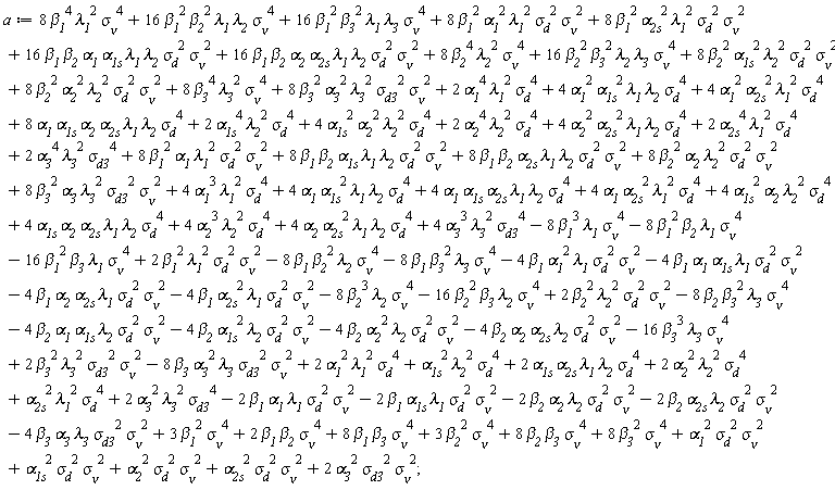 a := 2*`&alpha;__1`^4*`&lambda;__1`^2*`&sigma;__d`^4+4*`&alpha;__1`^2*`&alpha;__1s`^2*`&lambda;__1`*`&lambda;__2`*`&sigma;__d`^4+4*`&alpha;__1`^2*`&alpha;__2s`^2*`&lambda;__1`^2*`&sigma;__d`^4+8*`&alpha;__1`^2*`&beta;__1`^2*`&lambda;__1`^2*`&sigma;__&nu;`^2*`&sigma;__d`^2+8*`&alpha;__1`*`&alpha;__1s`*`&alpha;__2`*`&alpha;__2s`*`&lambda;__1`*`&lambda;__2`*`&sigma;__d`^4+16*`&alpha;__1`*`&alpha;__1s`*`&beta;__1`*`&beta;__2`*`&lambda;__1`*`&lambda;__2`*`&sigma;__&nu;`^2*`&sigma;__d`^2+2*`&alpha;__1s`^4*`&lambda;__2`^2*`&sigma;__d`^4+4*`&alpha;__1s`^2*`&alpha;__2`^2*`&lambda;__2`^2*`&sigma;__d`^4+8*`&alpha;__1s`^2*`&beta;__2`^2*`&lambda;__2`^2*`&sigma;__&nu;`^2*`&sigma;__d`^2+2*`&alpha;__2`^4*`&lambda;__2`^2*`&sigma;__d`^4+4*`&alpha;__2`^2*`&alpha;__2s`^2*`&lambda;__1`*`&lambda;__2`*`&sigma;__d`^4+8*`&alpha;__2`^2*`&beta;__2`^2*`&lambda;__2`^2*`&sigma;__&nu;`^2*`&sigma;__d`^2+16*`&alpha;__2`*`&alpha;__2s`*`&beta;__1`*`&beta;__2`*`&lambda;__1`*`&lambda;__2`*`&sigma;__&nu;`^2*`&sigma;__d`^2+2*`&alpha;__2s`^4*`&lambda;__1`^2*`&sigma;__d`^4+8*`&alpha;__2s`^2*`&beta;__1`^2*`&lambda;__1`^2*`&sigma;__&nu;`^2*`&sigma;__d`^2+2*`&alpha;__3`^4*`&lambda;__3`^2*`&sigma;__d3`^4+8*`&alpha;__3`^2*`&beta;__3`^2*`&lambda;__3`^2*`&sigma;__&nu;`^2*`&sigma;__d3`^2+8*`&beta;__1`^4*`&lambda;__1`^2*`&sigma;__&nu;`^4+16*`&beta;__1`^2*`&beta;__2`^2*`&lambda;__1`*`&lambda;__2`*`&sigma;__&nu;`^4+16*`&beta;__1`^2*`&beta;__3`^2*`&lambda;__1`*`&lambda;__3`*`&sigma;__&nu;`^4+8*`&beta;__2`^4*`&lambda;__2`^2*`&sigma;__&nu;`^4+16*`&beta;__2`^2*`&beta;__3`^2*`&lambda;__2`*`&lambda;__3`*`&sigma;__&nu;`^4+8*`&beta;__3`^4*`&lambda;__3`^2*`&sigma;__&nu;`^4+4*`&alpha;__1`^3*`&lambda;__1`^2*`&sigma;__d`^4+4*`&alpha;__1`*`&alpha;__1s`^2*`&lambda;__1`*`&lambda;__2`*`&sigma;__d`^4+4*`&alpha;__1`*`&alpha;__1s`*`&alpha;__2s`*`&lambda;__1`*`&lambda;__2`*`&sigma;__d`^4+4*`&alpha;__1`*`&alpha;__2s`^2*`&lambda;__1`^2*`&sigma;__d`^4+8*`&alpha;__1`*`&beta;__1`^2*`&lambda;__1`^2*`&sigma;__&nu;`^2*`&sigma;__d`^2+4*`&alpha;__1s`^2*`&alpha;__2`*`&lambda;__2`^2*`&sigma;__d`^4+4*`&alpha;__1s`*`&alpha;__2`*`&alpha;__2s`*`&lambda;__1`*`&lambda;__2`*`&sigma;__d`^4+8*`&alpha;__1s`*`&beta;__1`*`&beta;__2`*`&lambda;__1`*`&lambda;__2`*`&sigma;__&nu;`^2*`&sigma;__d`^2+4*`&alpha;__2`^3*`&lambda;__2`^2*`&sigma;__d`^4+4*`&alpha;__2`*`&alpha;__2s`^2*`&lambda;__1`*`&lambda;__2`*`&sigma;__d`^4+8*`&alpha;__2`*`&beta;__2`^2*`&lambda;__2`^2*`&sigma;__&nu;`^2*`&sigma;__d`^2+8*`&alpha;__2s`*`&beta;__1`*`&beta;__2`*`&lambda;__1`*`&lambda;__2`*`&sigma;__&nu;`^2*`&sigma;__d`^2+4*`&alpha;__3`^3*`&lambda;__3`^2*`&sigma;__d3`^4+8*`&alpha;__3`*`&beta;__3`^2*`&lambda;__3`^2*`&sigma;__&nu;`^2*`&sigma;__d3`^2-4*`&alpha;__1`^2*`&beta;__1`*`&lambda;__1`*`&sigma;__&nu;`^2*`&sigma;__d`^2+2*`&alpha;__1`^2*`&lambda;__1`^2*`&sigma;__d`^4-4*`&alpha;__1`*`&alpha;__1s`*`&beta;__1`*`&lambda;__1`*`&sigma;__&nu;`^2*`&sigma;__d`^2-4*`&alpha;__1`*`&alpha;__1s`*`&beta;__2`*`&lambda;__2`*`&sigma;__&nu;`^2*`&sigma;__d`^2-4*`&alpha;__1s`^2*`&beta;__2`*`&lambda;__2`*`&sigma;__&nu;`^2*`&sigma;__d`^2+`&alpha;__1s`^2*`&lambda;__2`^2*`&sigma;__d`^4+2*`&alpha;__1s`*`&alpha;__2s`*`&lambda;__1`*`&lambda;__2`*`&sigma;__d`^4-4*`&alpha;__2`^2*`&beta;__2`*`&lambda;__2`*`&sigma;__&nu;`^2*`&sigma;__d`^2+2*`&alpha;__2`^2*`&lambda;__2`^2*`&sigma;__d`^4-4*`&alpha;__2`*`&alpha;__2s`*`&beta;__1`*`&lambda;__1`*`&sigma;__&nu;`^2*`&sigma;__d`^2-4*`&alpha;__2`*`&alpha;__2s`*`&beta;__2`*`&lambda;__2`*`&sigma;__&nu;`^2*`&sigma;__d`^2-4*`&alpha;__2s`^2*`&beta;__1`*`&lambda;__1`*`&sigma;__&nu;`^2*`&sigma;__d`^2+`&alpha;__2s`^2*`&lambda;__1`^2*`&sigma;__d`^4-8*`&alpha;__3`^2*`&beta;__3`*`&lambda;__3`*`&sigma;__&nu;`^2*`&sigma;__d3`^2+2*`&alpha;__3`^2*`&lambda;__3`^2*`&sigma;__d3`^4-8*`&beta;__1`^3*`&lambda;__1`*`&sigma;__&nu;`^4-8*`&beta;__1`^2*`&beta;__2`*`&lambda;__1`*`&sigma;__&nu;`^4-16*`&beta;__1`^2*`&beta;__3`*`&lambda;__1`*`&sigma;__&nu;`^4+2*`&beta;__1`^2*`&lambda;__1`^2*`&sigma;__&nu;`^2*`&sigma;__d`^2-8*`&beta;__1`*`&beta;__2`^2*`&lambda;__2`*`&sigma;__&nu;`^4-8*`&beta;__1`*`&beta;__3`^2*`&lambda;__3`*`&sigma;__&nu;`^4-8*`&beta;__2`^3*`&lambda;__2`*`&sigma;__&nu;`^4-16*`&beta;__2`^2*`&beta;__3`*`&lambda;__2`*`&sigma;__&nu;`^4+2*`&beta;__2`^2*`&lambda;__2`^2*`&sigma;__&nu;`^2*`&sigma;__d`^2-8*`&beta;__2`*`&beta;__3`^2*`&lambda;__3`*`&sigma;__&nu;`^4-16*`&beta;__3`^3*`&lambda;__3`*`&sigma;__&nu;`^4+2*`&beta;__3`^2*`&lambda;__3`^2*`&sigma;__&nu;`^2*`&sigma;__d3`^2-2*`&alpha;__1`*`&beta;__1`*`&lambda;__1`*`&sigma;__&nu;`^2*`&sigma;__d`^2-2*`&alpha;__1s`*`&beta;__1`*`&lambda;__1`*`&sigma;__&nu;`^2*`&sigma;__d`^2-2*`&alpha;__2`*`&beta;__2`*`&lambda;__2`*`&sigma;__&nu;`^2*`&sigma;__d`^2-2*`&alpha;__2s`*`&beta;__2`*`&lambda;__2`*`&sigma;__&nu;`^2*`&sigma;__d`^2-4*`&alpha;__3`*`&beta;__3`*`&lambda;__3`*`&sigma;__&nu;`^2*`&sigma;__d3`^2+`&alpha;__1`^2*`&sigma;__&nu;`^2*`&sigma;__d`^2+`&alpha;__1s`^2*`&sigma;__&nu;`^2*`&sigma;__d`^2+`&alpha;__2`^2*`&sigma;__&nu;`^2*`&sigma;__d`^2+`&alpha;__2s`^2*`&sigma;__&nu;`^2*`&sigma;__d`^2+2*`&alpha;__3`^2*`&sigma;__&nu;`^2*`&sigma;__d3`^2+3*`&beta;__1`^2*`&sigma;__&nu;`^4+2*`&beta;__1`*`&beta;__2`*`&sigma;__&nu;`^4+8*`&beta;__1`*`&beta;__3`*`&sigma;__&nu;`^4+3*`&beta;__2`^2*`&sigma;__&nu;`^4+8*`&beta;__2`*`&beta;__3`*`&sigma;__&nu;`^4+8*`&beta;__3`^2*`&sigma;__&nu;`^4