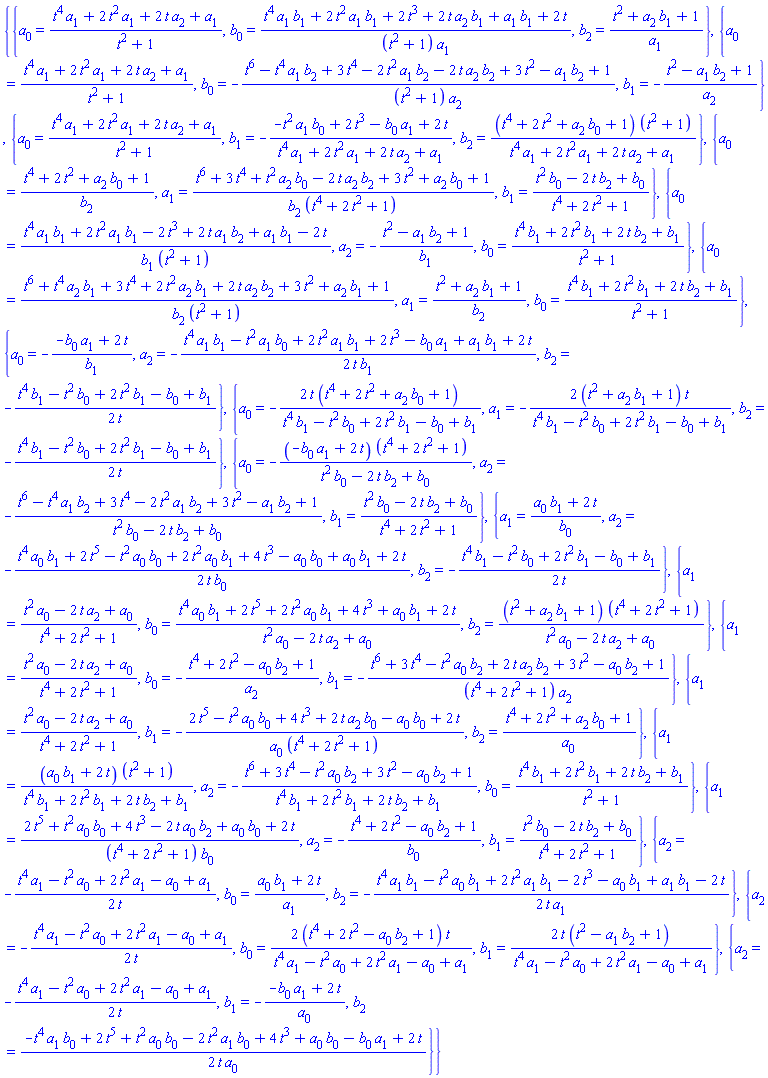{{a[0] = (t^4*a[1]+2*t^2*a[1]+2*t*a[2]+a[1])/(t^2+1), b[0] = (t^4*a[1]*b[1]+2*t^2*a[1]*b[1]+2*t^3+2*t*a[2]*b[1]+a[1]*b[1]+2*t)/((t^2+1)*a[1]), b[2] = (t^2+a[2]*b[1]+1)/a[1]}, {a[0] = (t^4*a[1]+2*t^2*a[1]+2*t*a[2]+a[1])/(t^2+1), b[0] = -(t^6-t^4*a[1]*b[2]+3*t^4-2*t^2*a[1]*b[2]-2*t*a[2]*b[2]+3*t^2-a[1]*b[2]+1)/((t^2+1)*a[2]), b[1] = -(t^2-a[1]*b[2]+1)/a[2]}, {a[0] = (t^4*a[1]+2*t^2*a[1]+2*t*a[2]+a[1])/(t^2+1), b[1] = -(-t^2*a[1]*b[0]+2*t^3-a[1]*b[0]+2*t)/(t^4*a[1]+2*t^2*a[1]+2*t*a[2]+a[1]), b[2] = (t^4+2*t^2+a[2]*b[0]+1)*(t^2+1)/(t^4*a[1]+2*t^2*a[1]+2*t*a[2]+a[1])}, {a[0] = (t^4+2*t^2+a[2]*b[0]+1)/b[2], a[1] = (t^6+3*t^4+t^2*a[2]*b[0]-2*t*a[2]*b[2]+3*t^2+a[2]*b[0]+1)/(b[2]*(t^4+2*t^2+1)), b[1] = (t^2*b[0]-2*t*b[2]+b[0])/(t^4+2*t^2+1)}, {a[0] = (t^4*a[1]*b[1]+2*t^2*a[1]*b[1]-2*t^3+2*t*a[1]*b[2]+a[1]*b[1]-2*t)/(b[1]*(t^2+1)), a[2] = -(t^2-a[1]*b[2]+1)/b[1], b[0] = (t^4*b[1]+2*t^2*b[1]+2*t*b[2]+b[1])/(t^2+1)}, {a[0] = (t^6+t^4*a[2]*b[1]+3*t^4+2*t^2*a[2]*b[1]+2*t*a[2]*b[2]+3*t^2+a[2]*b[1]+1)/(b[2]*(t^2+1)), a[1] = (t^2+a[2]*b[1]+1)/b[2], b[0] = (t^4*b[1]+2*t^2*b[1]+2*t*b[2]+b[1])/(t^2+1)}, {a[0] = -(-a[1]*b[0]+2*t)/b[1], a[2] = -(1/2)*(t^4*a[1]*b[1]-t^2*a[1]*b[0]+2*t^2*a[1]*b[1]+2*t^3-a[1]*b[0]+a[1]*b[1]+2*t)/(t*b[1]), b[2] = -(1/2)*(t^4*b[1]-t^2*b[0]+2*t^2*b[1]-b[0]+b[1])/t}, {a[0] = -2*t*(t^4+2*t^2+a[2]*b[0]+1)/(t^4*b[1]-t^2*b[0]+2*t^2*b[1]-b[0]+b[1]), a[1] = -2*(t^2+a[2]*b[1]+1)*t/(t^4*b[1]-t^2*b[0]+2*t^2*b[1]-b[0]+b[1]), b[2] = -(1/2)*(t^4*b[1]-t^2*b[0]+2*t^2*b[1]-b[0]+b[1])/t}, {a[0] = -(-a[1]*b[0]+2*t)*(t^4+2*t^2+1)/(t^2*b[0]-2*t*b[2]+b[0]), a[2] = -(t^6-t^4*a[1]*b[2]+3*t^4-2*t^2*a[1]*b[2]+3*t^2-a[1]*b[2]+1)/(t^2*b[0]-2*t*b[2]+b[0]), b[1] = (t^2*b[0]-2*t*b[2]+b[0])/(t^4+2*t^2+1)}, {a[1] = (a[0]*b[1]+2*t)/b[0], a[2] = -(1/2)*(t^4*a[0]*b[1]+2*t^5-t^2*a[0]*b[0]+2*t^2*a[0]*b[1]+4*t^3-a[0]*b[0]+a[0]*b[1]+2*t)/(t*b[0]), b[2] = -(1/2)*(t^4*b[1]-t^2*b[0]+2*t^2*b[1]-b[0]+b[1])/t}, {a[1] = (t^2*a[0]-2*t*a[2]+a[0])/(t^4+2*t^2+1), b[0] = (t^4*a[0]*b[1]+2*t^5+2*t^2*a[0]*b[1]+4*t^3+a[0]*b[1]+2*t)/(t^2*a[0]-2*t*a[2]+a[0]), b[2] = (t^2+a[2]*b[1]+1)*(t^4+2*t^2+1)/(t^2*a[0]-2*t*a[2]+a[0])}, {a[1] = (t^2*a[0]-2*t*a[2]+a[0])/(t^4+2*t^2+1), b[0] = -(t^4+2*t^2-a[0]*b[2]+1)/a[2], b[1] = -(t^6+3*t^4-t^2*a[0]*b[2]+2*t*a[2]*b[2]+3*t^2-a[0]*b[2]+1)/((t^4+2*t^2+1)*a[2])}, {a[1] = (t^2*a[0]-2*t*a[2]+a[0])/(t^4+2*t^2+1), b[1] = -(2*t^5-t^2*a[0]*b[0]+4*t^3+2*t*a[2]*b[0]-a[0]*b[0]+2*t)/(a[0]*(t^4+2*t^2+1)), b[2] = (t^4+2*t^2+a[2]*b[0]+1)/a[0]}, {a[1] = (a[0]*b[1]+2*t)*(t^2+1)/(t^4*b[1]+2*t^2*b[1]+2*t*b[2]+b[1]), a[2] = -(t^6+3*t^4-t^2*a[0]*b[2]+3*t^2-a[0]*b[2]+1)/(t^4*b[1]+2*t^2*b[1]+2*t*b[2]+b[1]), b[0] = (t^4*b[1]+2*t^2*b[1]+2*t*b[2]+b[1])/(t^2+1)}, {a[1] = (2*t^5+t^2*a[0]*b[0]+4*t^3-2*t*a[0]*b[2]+a[0]*b[0]+2*t)/((t^4+2*t^2+1)*b[0]), a[2] = -(t^4+2*t^2-a[0]*b[2]+1)/b[0], b[1] = (t^2*b[0]-2*t*b[2]+b[0])/(t^4+2*t^2+1)}, {a[2] = -(1/2)*(t^4*a[1]-t^2*a[0]+2*t^2*a[1]-a[0]+a[1])/t, b[0] = (a[0]*b[1]+2*t)/a[1], b[2] = -(1/2)*(t^4*a[1]*b[1]-t^2*a[0]*b[1]+2*t^2*a[1]*b[1]-2*t^3-a[0]*b[1]+a[1]*b[1]-2*t)/(t*a[1])}, {a[2] = -(1/2)*(t^4*a[1]-t^2*a[0]+2*t^2*a[1]-a[0]+a[1])/t, b[0] = 2*(t^4+2*t^2-a[0]*b[2]+1)*t/(t^4*a[1]-t^2*a[0]+2*t^2*a[1]-a[0]+a[1]), b[1] = 2*t*(t^2-a[1]*b[2]+1)/(t^4*a[1]-t^2*a[0]+2*t^2*a[1]-a[0]+a[1])}, {a[2] = -(1/2)*(t^4*a[1]-t^2*a[0]+2*t^2*a[1]-a[0]+a[1])/t, b[1] = -(-a[1]*b[0]+2*t)/a[0], b[2] = (1/2)*(-t^4*a[1]*b[0]+2*t^5+t^2*a[0]*b[0]-2*t^2*a[1]*b[0]+4*t^3+a[0]*b[0]-a[1]*b[0]+2*t)/(t*a[0])}}